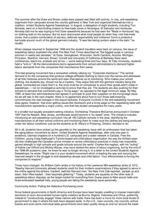 The summer after the Duke and Brown codes were passed was filled with activity. In July, anti-sweatshop
organizers from campuses across the country gathered in New York and organized themselves into a
coalition, United Students Against Sweatshops. In August, a delegation of eight students, including Tico
Almeida, went on a fact-finding mission to free-trade zones in Nicaragua, El Salvador and Honduras.
Almeida told me he was hoping to find Duke sweatshirts because he had seen the "Made in Honduras" tag
on clothing sold on his campus. But he soon discovered what most people do when they visit free-trade
zones: that a potent combination of secrecy, deferred responsibility and militarism forms a protective
barricade around much of the global garment industry. "It was like taking random stabs in the dark," he
recalls.

When classes resumed in September 1998 and the student travellers were back on campus, the issue of
sweatshop labour exploded into what The New York Times described as "the biggest surge in campus
activism in nearly two decades." At Duke, Georgetown, Wisconsin, North Carolina, Arizona, Michigan,
Princeton, Stanford, Harvard, Brown, Cornell and University of California at Berkeley there were
conferences, teach-ins, protests and sit-ins — some lasting three and four days. At Yale University, students
held a "knit-in." All the demonstrations led to agreements from school administrators to demand higher
labour standards from the companies that manufacture their wares.

This fast-growing movement has a somewhat unlikely rallying cry: "Corporate disclosure." The central
demand is for the companies that produce college-affiliated clothing to hand over the names and addresses
of all their factories around the world and open themselves up to monitoring. Who makes your school
clothing, the students say, should not be a mystery. They argue that with the garment industry being the
global, contracted-out maze that it is, the onus must be on companies to prove their goods aren't made in
sweatshops — not on investigative activists to prove that they are. The students are also pushing for their
schools to demand that contractors pay a "living wage," as opposed to the legal minimum wage. By May
1999, at least four administrations had agreed in principle to push their suppliers on the living-wage issue.
As we will see in the next chapter, there is no agreement about how to turn those well-meaning
commitments into real changes in the export factories. Everyone involved in the anti-sweatshop movement
does agree, however, that even getting issues like disclosure and a living wage on the negotiating table with
manufacturers represents a major victory, one that has eluded campaigners for many years.

In a smaller but equally precedent-setting initiative, Archbishop Theodore McCarrick announced in October
1997 that his Newark, New Jersey, archdiocese would become a "no sweat" zone. The initiative includes
introducing an anti-sweatshop curriculum into all 185 Catholic schools in the area, identifying the
manufacturers of all their school uniforms and monitoring them to make sure the clothes are being produced
under fair labour conditions -just as the students at St. Mary's in Pickering, Ontario, decided to do.

All in all, students have picked up the gauntlet on the sweatshop issue with an enthusiasm that has taken
the aging labour movement by storm. United Students Against Sweatshops, after only one year in
existence, claimed chapters on a hundred U.S. campuses and a sister network in Canada. Free the
Children, young Craig Kielburger's Toronto-based anti-child-labour organization (he was the thirteen-year-
old who challenged the Canadian prime minister to review child-labour practices in India) has meanwhile
gained strength in high schools and grade schools around the world. Charles Ker-naghan, with his "outing"
of Kathie Lee Gifford and Mickey Mouse, may have started this wave of labour organizing, but by the end of
the 1998-99 academic year, he knew he was no longer driving it. In a letter to the United Students Against
Sweatshops, he wrote: "Right now it is your student movement which is leading the way and carrying the
heaviest weight in the struggle to end sweatshop abuses and child labour. Your effectiveness is forcing the
companies to respond."

Times have changed. As William Cahn writes in his history of the Lawrence Mill sweatshop strike of 1912,
"Nearby Harvard University allowed students credit for their midterm examinations if they agreed to serve in
the militia against the strikers. Insolent, well-fed Harvard men,' the New York Call reported, 'parade up and
down, their rifles loaded ...their bayonets glittering.'" Today, students are squarely on the other side of
sweatshop labour disputes: as the target market for everything from Guess jeans to Nike soccer balls and
Duke-embossed baseball hats, young people are taking the sweatshop issue personally.

Community Action: Pulling the Selective Purchasing Lever

Since federal governments in North America and Europe have been largely unwilling to impose meaningful
sanctions on such documented human-rights violators as Burma, Nigeria, Indonesia and China, preferring
instead to "constructively engage" these nations with trade, there has been a move for more local levels of
government to step in where the feds have stepped aside. In the U.S., town councils, city councils, school
boards and even some individual state governments have been quietly doing an end run around the trade-
 