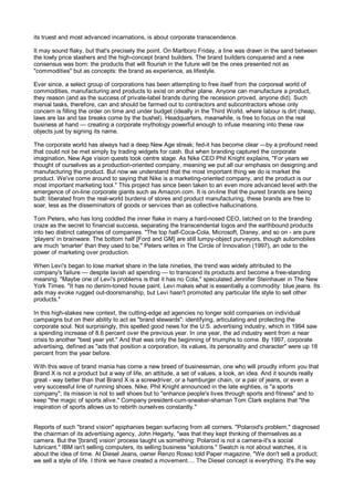 its truest and most advanced incarnations, is about corporate transcendence.

It may sound flaky, but that's precisely the point. On Marlboro Friday, a line was drawn in the sand between
the lowly price slashers and the high-concept brand builders. The brand builders conquered and a new
consensus was born: the products that will flourish in the future will be the ones presented not as
"commodities" but as concepts: the brand as experience, as lifestyle.

Ever since, a select group of corporations has been attempting to free itself from the corporeal world of
commodities, manufacturing and products to exist on another plane. Anyone can manufacture a product,
they reason (and as the success of private-label brands during the recession proved, anyone did). Such
menial tasks, therefore, can and should be farmed out to contractors and subcontractors whose only
concern is filling the order on time and under budget (ideally in the Third World, where labour is dirt cheap,
laws are lax and tax breaks come by the bushel). Headquarters, meanwhile, is free to focus on the real
business at hand — creating a corporate mythology powerful enough to infuse meaning into these raw
objects just by signing its name.

The corporate world has always had a deep New Age streak; fed-it has become clear —by a profound need
that could not be met simply by trading widgets for cash. But when branding captured the corporate
imagination, New Age vision quests took centre stage. As Nike CEO Phil Knight explains, "For years we
thought of ourselves as a production-oriented company, meaning we put all our emphasis on designing and
manufacturing the product. But now we understand that the most important thing we do is market the
product. We've come around to saying that Nike is a marketing-oriented company, and the product is our
most important marketing tool." This project has since been taken to an even more advanced level with the
emergence of on-line corporate giants such as Amazon.com. It is on-line that the purest brands are being
built: liberated from the real-world burdens of stores and product manufacturing, these brands are free to
soar, less as the disseminators of goods or services than as collective hallucinations.

Tom Peters, who has long coddled the inner flake in many a hard-nosed CEO, latched on to the branding
craze as the secret to financial success, separating the transcendental logos and the earthbound products
into two distinct categories of companies. "The top half-Coca-Cola, Microsoft, Disney, and so on - are pure
'players' in brainware. The bottom half [Ford and GM] are still lumpy-object purveyors, though automobiles
are much 'smarter' than they used to be," Peters writes in The Circle of Innovation (1997), an ode to the
power of marketing over production.

When Levi's began to lose market share in the late nineties, the trend was widely attributed to the
company's failure — despite lavish ad spending — to transcend its products and become a free-standing
meaning. "Maybe one of Levi's problems is that it has no Cola," speculated Jennifer Steinhauer in The New
York Times. "It has no denim-toned house paint. Levi makes what is essentially a commodity: blue jeans. Its
ads may evoke rugged out-doorsmanship, but Levi hasn't promoted any particular life style to sell other
products."

In this high-stakes new context, the cutting-edge ad agencies no longer sold companies on individual
campaigns but on their ability to act as "brand stewards": identifying, articulating and protecting the
corporate soul. Not surprisingly, this spelled good news for the U.S. advertising industry, which in 1994 saw
a spending increase of 8.6 percent over the previous year. In one year, the ad industry went from a near
crisis to another "best year yet." And that was only the beginning of triumphs to come. By 1997, corporate
advertising, defined as "ads that position a corporation, its values, its personality and character" were up 18
percent from the year before.

With this wave of brand mania has come a new breed of businessman, one who will proudly inform you that
Brand X is not a product but a way of life, an attitude, a set of values, a look, an idea. And it sounds really
great - way better than that Brand X is a screwdriver, or a hamburger chain, or a pair of jeans, or even a
very successful line of running shoes. Nike, Phil Knight announced in the late eighties, is "a sports
company"; its mission is not to sell shoes but to "enhance people's lives through sports and fitness" and to
keep "the magic of sports alive." Company president-cum-sneaker-shaman Tom Clark explains that "the
inspiration of sports allows us to rebirth ourselves constantly."


Reports of such "brand vision" epiphanies began surfacing from all corners. "Polaroid's problem," diagnosed
the chairman of its advertising agency, John Hegarty, "was that they kept thinking of themselves as a
camera. But the '[brand] vision' process taught us something: Polaroid is not a camera-it's a social
lubricant." IBM isn't selling computers, its selling business "solutions." Swatch is not about watches, it is
about the idea of time. At Diesel Jeans, owner Renzo Rosso told Paper magazine, "We don't sell a product;
we sell a style of life. I think we have created a movement.... The Diesel concept is everything. It's the way
 