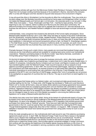 street-cleaning vehicles with gas from the little-known Golden Gate Petroleum Company. Berkeley banished
Pepsi from its municipal vending machines because of its investment in Burma, returned to the company
after it cut ties with Rangoon and then decided to boycott Coke because of its involvement in Nigeria.

It may all sound like Alice in Wonderland, but the boycotts do affect the multinationals. They may smile at a
tie-dyed college town like Berkeley boycotting everything but hemp paper and Bridgehead coffee, but when
rich states like Massachusetts and Vermont get in on the action, the corporate sector is not amused. In May
1999, three more states — Texas, Washington and New York —had Burma laws pending. And it was
beginning to cost. For instance, before it pulled out of Burma over the Celine Dion controversy, the
telecommunication firm Ericsson lost a major bid to upgrade San Francisco's 911 services because of its
business ties with Burma, and Hewlett-Packard is alleged to have lost several large municipal contracts as
well.

Understandably, many companies have bowed to the demands of the human-rights campaigners. Since
Massachusetts adopted its Burma Law in June 1996, there has been an exodus of big-name multinationals
from the dictatorship, including Eastman Kodak, Hewlett-Packard, Philips Electronics, Apple computers and
Texaco. But just because these companies decided to give in does not mean they plan to accept these new
local roadblocks in international commercial transactions without a fight. As Robert S. Greenberger explains
in The Wall Street Journal, "Procurement contracts in California alone, for example, are worth more to
some U.S. companies than any business they could secure in many countries, but they don't want to have to
choose".

Precisely because it forces such a stark choice, many people are convinced that localized foreign policy
initiatives are the most effective political tool available for wresting back some control over transnational
corporations. "Selective purchasing based on the Burma model," says Danny Kennedy, coordinator of
mining lobby group Project Underground, "is our greatest hope."

It's the kind of statement that has come to enrage the business community, which, after being caught off
guard by the sudden rise of selective purchasing laws, is determined not to make the same mistake twice. A
coalition of companies, including key Burma investors such as Unocal, and Nigeria investors such as Mobil,
have banded together under the National Foreign Trade Council to launch an all-out assault on local
selective purchasing agreements. In April 1997, the council formed USA*Engage, claiming to represent over
670 corporations and trade associations. Its express purpose is to fight these laws collectively, allowing
individual corporations to avoid putting their own practices in the firing line. Frank Kittredge, who is both
president of the NFTC and vice chairman of USA*Engage, explains that "a lot of companies are not anxious
to be spotlighted as supporters of countries like Iran or Burma. The way to avoid that is to band together in a
coalition."


The group argues that foreign policy is a federal matter, and municipal and state governments have no
business wading into the fray. To these ends, USA*Engage has developed a "State and Local Sanctions
Watch List" to monitor all the towns, cities and states where selective purchasing agreements have passed,
as well as communities that are considering passing them and are therefore still vulnerable to outside
pressure. Aggressive lobbying by USA*Engage members has already succeeded in squashing a proposed
law on Nigeria that was about to be adopted by the State of Maryland (in March 1998); and Unocal (which
has not managed to keep its name out of this debate) succeeded in convincing the California state
legislature not to adopt a Massachusetts-style Burma law.

The attacks have also come from farther afield. Acting at the behest of multinationals based in Europe, the
European Union has launched an official challenge to the Massachusetts Burma Law at the World Trade
Organization. At issue is the allegation that the law violates a WTO regulation that prohibits government
purchases from being made on "political" grounds. There has even been talk that municipal and state
governments in the U.S. could be sued by their own federal government for violating the WTO clause.
Though federal legislators categorically deny that is their intention, on August 5, 1998, Congress narrowly
defeated a resolution that would have barred the government from using public money for such a court
challenge.

While this trade wrangling went on, the multinationals didn't wait around to see if the selective purchasing
agreements would survive. In April 1998, the National Foreign Trade Council filed a lawsuit in the federal
district court in Boston that challenged the Massachusetts Burma Law as unconstitutional. The NFTC
argued that "the Massachusetts Burma Law directly intrudes on the exclusive power of the national
government to determine foreign policy, discriminates against companies engaged in foreign commerce,
and conflicts with the policies and objectives of the federal statute imposing sanctions on the Union of
Myanmar." Though the NFTC succeeded in winning a protective order that concealed the identities of the
 