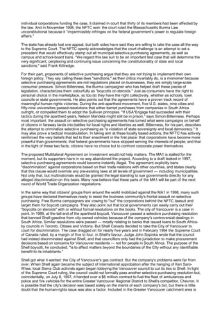 individual corporations funding the case, it claimed in court that thirty of its members had been affected by
the law. And in November 1998, the NFTC won: the court ruled the Massachusetts Burma Law
unconstitutional because it "impermissibly infringes on the federal government's power to regulate foreign
affairs."

The state has already lost one appeal, but both sides have said they are willing to take the case all the way
to the Supreme Court. The NFTC openly acknowledges that the court challenge is an attempt to set a
precedent that would effectively stamp out all municipal selective purchasing agreements, as well as
campus and school-board bans. "We regard this law suit to be an important test case that will determine the
very significant, perplexing and continuing issue concerning the constitutionality of state and local
sanctions," said Frank Kittredge.

For their part, proponents of selective purchasing argue that they are not trying to implement their own
foreign policy. They say calling these laws "sanctions," as their critics invariably do, is a misnomer because
selective purchasing agreements are not regulations placed on businesses, they are simply large-scale
consumer pressure. Simon Billenness, the Burma campaigner who has helped draft these pieces of
legislation, characterizes them colourfully as "boycotts on steroids." Just as consumers have the right to
personal choice in the marketplace, so too do they have the right collectively, whether as schools, town
councils or state governments. He also points out that the agreements have a proven track record of
meaningful human-rights victories. During the anti-apartheid movement, five U.S. states, nine cities and
fifty-nine universities passed resolutions that either barred purchases from companies in South Africa
outright, or compelled them to adopt the Sullivan principles. "If USA*Engage had succeeded with their
tactics during the apartheid years, Nelson Mandela might still be in prison," says Simon Billenness. Perhaps
most important, the assault on selective purchasing agreements has turned what were campaigns on behalf
of citizens in faraway lands into battles for local rights and liberties as well. Billenness, for his part, describes
the attempt to criminalize selective purchasing as "a violation of state sovereignty and local democracy." It
may also prove a tactical miscalculation. In taking aim at these locally based actions, the NFTC has actively
reinforced the very beliefs that led to their enactment in the first place: that corporations have become more
powerful than governments; that federal governments have stopped serving the interests of people; and that
in the light of these two facts, citizens have no choice but to confront corporate power themselves.

The proposed Multilateral Agreement on Investment would not help matters. The MA1 is stalled for the
moment, but its supporters have in no way abandoned the project. According to a draft leaked in 1997,
selective purchasing agreements could become instantly illegal. The agreement explicitly bans
"discrimination" against corporations based on their trade relations with other countries, and states clearly
that this clause would override any pre-existing laws at all levels of government — including municipalities.
Not only that, but multinationals would be granted the legal standing to sue governments directly for any
alleged discrimination on this basis. Many now believe that these parts of the MA1 will be part of the next
round of World Trade Organization negotiations.

In the same way that citizens' groups from around the world mobilized against the MA1 in 1998, many such
groups have declared themselves ready to resist the business community's frontal assault on selective
purchasing. Free Burma campaigners are vowing to "out" the corporations behind the NFTC lawsuit and
target them for boycott campaigns. They also point out that local governments can easily carry out their
"boycotts on steroids" with or without formal resolutions on the books. The city of Vancouver is a case in
point. In 1989, at the tail end of the apartheid boycott, Vancouver passed a selective purchasing resolution
that banned Shell gasoline from city-owned vehicles because of the company's controversial dealings in
South Africa. Similar resolutions were passed — mostly relating to banks that issued loans to South Africa-
by councils in Toronto, Ottawa and Victoria. But Shell Canada decided to take the City of Vancouver to
court for discrimination. The case dragged on for nearly five years and in February 1994 the Supreme Court
of Canada ruled, by a margin of five to four, in Shell's favour. Judge John Sopinka wrote that the council
had indeed discriminated against Shell, and that councillors only had the jurisdiction to make procurement
decisions based on concerns for Vancouver residents — not for people in South Africa. The purpose of the
Shell boycott, he concluded, "is to affect matters beyond the boundaries of the City without any identifiable
benefit to its inhabitants."

Shell got what it wanted: the City of Vancouver's gas contract. But the company's problems were far from
over. When Shell again became the subject of international approbation after the hanging of Ken Saro-
Wiwa, local Sierra Club activists again began lobbying the Vancouver council to cut its ties to Shell. In light
of the Supreme Court ruling, the council could not formally pass another selective purchasing resolution but,
coincidentally, on July 8, 1997, it handed over a $6 million contract to fuel the fleet of ambulances and
police and fire vehicles for the entire Greater Vancouver Regional District to Shell's competitor, Chevron. It
is possible that the city's decision was based solely on the merits of each company's bid, but there is little
doubt that the human-rights issue was also a factor. Included in the Greater Vancouver catchment area is
 