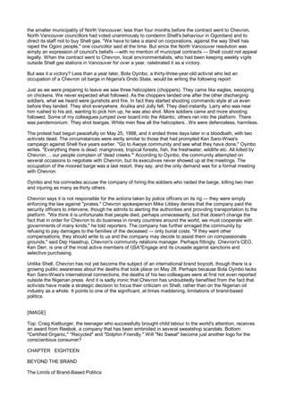 the smaller municipality of North Vancouver; less than four months before the contract went to Chevron,
North Vancouver councillors had voted unanimously to condemn Shell's behaviour in Ogoniland and to
direct its staff not to buy Shell gas. "We have to take a stand on corporations, against the way Shell has
raped the Ogoni people," one councillor said at the time. But since the North Vancouver resolution was
simply an expression of council's beliefs —with no mention of municipal contracts — Shell could not appeal
legally. When the contract went to Chevron, local environmentalists, who had been keeping weekly vigils
outside Shell gas stations in Vancouver for over a year, celebrated it as a victory.

But was it a victory? Less than a year later, Bola Oyinbo, a thirty-three-year-old activist who led an
occupation of a Chevron oil barge in Nigeria's Ondo State, would be writing the following report:

Just as we were preparing to leave we saw three helicopters (choppers). They came like eagles, swooping
on chickens. We never expected what followed. As the choppers landed one after the other discharging
soldiers, what we heard were gunshots and fire. In fact they started shooting commando style at us even
before they landed. They shot everywhere. Arulika and Jolly fell. They died instantly. Larry who was near
him rushed to his aid, wanting to pick him up, he was also shot. More soldiers came and more shooting
followed. Some of my colleagues jumped over board into the Atlantic, others ran into the platform. There
was pandemonium. They shot teargas. White men flew all the helicopters...We were defenceless, harmless.

The protest had begun peacefully on May 25, 1998, and it ended three days later in a bloodbath, with two
activists dead. The circumstances were eerily similar to those that had prompted Ken Saro-Wiwa's
campaign against Shell five years earlier. "Go to Awoye community and see what they have done," Oyinbo
writes. "Everything there is dead: mangroves, tropical forests, fish, the freshwater, wildlife etc. All killed by
Chevron.... our people complain of 'dead creeks.'" According to Oyinbo, the community attempted on
several occasions to negotiate with Chevron, but its executives never showed up at the meetings. The
occupation of the moored barge was a last resort, they say, and the only demand was for a formal meeting
with Chevron.

Oyinbo and his comrades accuse the company of hiring the soldiers who raided the barge, killing two men
and injuring as many as thirty others.

Chevron says it is not responsible for the actions taken by police officers on its rig — they were simply
enforcing the law against "pirates." Chevron spokesperson Mike Libbey denies that the company paid the
security officers to intervene, though he admits to alerting the authorities and providing transportation to the
platform. "We think it is unfortunate that people died, perhaps unnecessarily, but that doesn't change the
fact that in order for Chevron to do business in ninety countries around the world, we must cooperate with
governments of many kinds," he told reporters. The company has further enraged the community by
refusing to pay damages to the families of the deceased — only burial costs. "If they want other
compensations, they should write to us and the company may decide to assist them on compassionate
grounds," said Deji Haastrup, Chevron's community relations manager. Perhaps fittingly, Chevron's CEO,
Ken Derr, is one of the most active members of l)SA*Engage and its crusade against sanctions and
selective purchasing.

Unlike Shell, Chevron has not yet become the subject of an international brand boycott, though there is a
growing public awareness about the deaths that took place on May 28. Perhaps because Bola Oyinbo lacks
Ken Saro-Wiwa's international connections, the deaths of his two colleagues were at first not even reported
outside the Nigerian press. And it is sadly ironic that Chevron has undoubtedly benefited from the fact that
activists have made a strategic decision to focus their criticism on Shell, rather than on the Nigerian oil
industry as a whole. It points to one of the significant, at times maddening, limitations of brand-based
politics.


[IMAGE]

Top: Craig Kielburger, the teenager who successfully brought child labour to the world's attention, receives
an award from Reebok, a company that has been embroiled in several sweatshop scandals. Bottom:
"Certified Organic," "Recycled" and "Dolphin Friendly." Will "No Sweat" become just another logo for the
conscientious consumer?

CHAPTER EIGHTEEN

BEYOND THE BRAND

The Limits of Brand-Based Politics
 