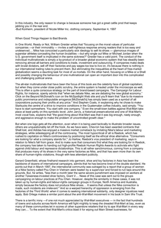 In this industry, the only reason to change is because someone has got a great cattle prod that keeps
jabbing you in the rear end.
-Bud Konheim, president of Nicole Miller Inc. clothing company, September 4, 1997


When Good Things Happen to Bad Brands

In One World, Ready or Not, William Greider writes that "focusing on the moral values of particular
companies —or their immorality — invites a self-righteous response among readers that is too easy and
undeserved.... Mike has concocted a particularly sick ideology to sell its shoes — glamorous images of
superstar athletes concealing the human brutalities —but why single out Mike or Michael Jordan when the
U.S. government itself is implicated in the same sickness?" Greider has a valid point. The conduct of the
individual multinationals is simply a by-product of a broader global economic system that has steadily been
removing almost all barriers and conditions to trade, investment and outsourcing. If companies make deals
with brutal dictators, sell off their factories and pay wages too low to live on, it's because there is nothing in
our international trading rules to prevent them. But eliminating the inequalities at the heart of free-market
globalization seems a daunting task for most of us mortals. On the other hand, focusing on a Mike or a Shell
and possibly changing the behaviour of one multinational can open an important door into this complicated
and challenging political arena.

The all-star multinationals that have been the focus of this book are the celebrity face of global capitalism,
but when they come under close public scrutiny, the entire system is hauled under the microscope as well.
This is often a quite conscious strategy on the part of brand-based campaigns. The Campaign for Labour
Rights, for instance, openly admits that "when we debate Nike, we are debating the new global economy.”
Click on the Beyond McDonald's icon on the McSpotlight Web site and you'll learn that "due to its massive
public prominence and indisputable arrogance [McDonald's] has simply been used as a symbol of all
corporations pursuing their profits at any price." And Stephen Coats, in explaining why he chose to make
Starbucks the centre of a drive to improve conditions in the Guatemalan coffee industry, said simply: "You
have to start somewhere. You start with one company.” Even the small-town battles against Wal-Mart take
place at least partly on this symbolic level. John Jarvis, a historical preservationist and one of Wal-Mart's
most vocal foes, explains that "the good thing about Wal-Mart was that it was big enough, nasty enough,
and aggressive enough to make the problem of uncontrolled growth clear."

But when one logo gets all the attention, even when it is being used tactically to illustrate broader issues,
others are unquestionably let off the hook. As we have seen, Chevron has been awarded contracts that
Shell lost, and Adidas has enjoyed a massive market comeback by imitating Nike's labour and marketing
strategies, while sidestepping all of the controversy. The most hypocritical of all is Reebok, which has
rushed to capitalize on Nike's controversies by positioning itself as the ethical shoe alternative. "Consumers
are looking for what a company stands for," Jo Harlow, Reebok's vice president of marketing, says in
relation to Nike's fall from grace. And to make sure that consumers find what they are looking for in Reebok,
the company has taken to handing out high-profile Reebok Human Rights Awards to activists who fight
against child labour and repressive dictatorships. This is all rather sanctimonious, coming from a company
that produces many of its shoes in the very same factories as Nike, and that has seen more than its own
share of human-rights violations, though with less attendant publicity.

Gerard Greenfield, whose firsthand research into garment, shoe and toy factories in Asia has been the
backbone of dozens of international campaigns, admits that he has become tired of the double standard. He
points out that in March 1997, the international community was outraged by a report that a group of women
at a Nike factory called Pou Chen in Vietnam were beaten by a supervisor and forced to run laps around the
grounds. But, he writes, "less than a month later the same severe punishment was imposed on workers at
another Taiwanese-invested shoe factory, Giant V.... News of this case was sent out to the groups
campaigning on labour practices at Pou Chen. However, despite the similarity in these cases, it was not
taken up by human-rights and labour-rights campaign groups in Europe, North America and Australia,
simply because the factory does not produce Nike shoes.... It seems that unless the Nike connection is
made, such incidents are irrelevant." And so a warped hierarchy of oppression is emerging from the
factories of the Third World: when it comes to seeking international solidarity, only designer injustices need
apply. Bob Ortega makes a similar point about the anti-Wal-Mart movement in his book In Sam We Trust.

There is a terrific irony —if one not much appreciated by Wal-Mart executives — in the fact that hundreds
of towns and suburbs across North America will fight mightily to keep the dreaded Wal-Mart at bay, even as
many of these communities let in scores of other superstore retailers that try to ape Wal-Mart in every way
they can.... To the extent that Wal-Mart's critics blast it for wiping out Main Street businesses, for
 