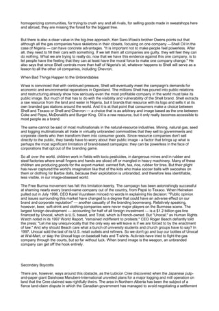 homogenizing communities, for trying to crush any and all rivals, for selling goods made in sweatshops here
and abroad, they are missing the forest for the biggest tree.


But there is also a clear value in the big-tree approach. Ken Saro-Wiwa's brother Owens points out that
although all the gas companies have skeletons in their closets, focusing on one company —Shell Oil in the
case of Nigeria — can have concrete advantages. "It is important not to make people feel powerless. After
all, they need to fill their cars with something. If we tell them all companies are guilty, they will feel they can
do nothing. What we are trying to really do, now that we have this evidence against this one company, is to
let people have the feeling that they can at least have the moral force to make one company change." He
also says that since Shell controls more than half of Nigeria's oil, whatever happens to Shell will serve as a
lesson to all the other oil companies, including Chevron.

When Bad Things Happen to the Unbrandables

Wiwa is convinced that with continued pressure, Shell will eventually meet the campaign's demands for
economic and environmental reparations in Ogoniland. The millions Shell has poured into public relations
and restructuring already show how seriously even the most profitable company in the world must take its
public image. But much of that has to do with the visibility and vulnerability of the Shell brand. Shell extracts
a raw resource from the land and water in Nigeria, but it brands that resource with its logo and sells it at its
own branded gas stations around the world. And it is at that point that consumers make a choice between
Shell and Texaco or Shell and Chevron — a choice that is as arbitrary and image based as the one between
Coke and Pepsi, McDonald's and Burger King. Oil is a raw resource, but it only really becomes accessible to
most people as a brand.

The same cannot be said of most multinationals in the natural-resource industries. Mining, natural gas, seed
and logging multinationals all trade in virtually unbranded commodities that they sell to governments and
corporate clients who then transform them into consumer goods. Since resource companies don't sell
directly to the public, they barely have to worry about their public image - a factor that brings up what is
perhaps the most significant limitation of brand-based campaigns: they can be powerless in the face of
corporations that opt out of the branding game.

So all over the world, children work in fields with toxic pesticides, in dangerous mines and in rubber and
steel factories where small fingers and hands are sliced off or mangled in heavy machinery. Many of these
children are producing goods for the export market: canned fish, tea, rice, rubber for tires. But their plight
has never captured the world's imagination like that of the kids who make soccer balls with swooshes on
them or clothing for Barbie dolls, because their exploitation is unbranded, and therefore less identifiable,
less visible, in our image-obsessed world.

The Free Burma movement has felt this limitation keenly. The campaign has been astonishingly successful
at shaming nearly every brand-name company out of the country, from Pepsi to Texaco. When Heineken
pulled out in July 1996, CEO Karel Vuursteen minced no words in explaining his decision: "Public opinion
and issues surrounding this market have changed to a degree that could have an adverse effect on our
brand and corporate reputation" — another casualty of the branding boomerang. Relatively speaking,
however, beer, soft-drink and clothing companies were never major players on the Burmese scene. The
largest foreign development — accounting for half of all foreign investment — is a $1.2 billion gas line
financed by Unocal, which is U.S. based, and Total, which is French-owned. But "Unocal," as Human Rights
Watch noted in its 1997 World Report, "remained indifferent to protests." CEO Roger Beach defiantly told
the press: "Let me say unequivocally that the only way we will leave is if we are forced to by the enactment
of law." And why should Beach care what a bunch of university students and church groups have to say? In
1997, Unocal sold the last of its U.S. retail outlets and refiners. So we don't go and buy our bottles of Unocal
at Wal-Mart, or slap the Unocal logo on baseball hats and T-shirts. Activists have tried to fight the gas
company through the courts, but so far without luck. When brand image is the weapon, an unbranded
company can get off the hook entirely.




Secondary Boycotts

There are, however, ways around this obstacle, as the Lubicon Cree discovered when the Japanese pulp-
and-paper giant Daishowa Marubeni-International unveiled plans for a major logging and mill operation on
land that the Cree claimed was rightfully theirs. The area in Northern Alberta has been the subject of a
fierce land-claim dispute in which the Canadian government has managed to avoid negotiating a settlement
 