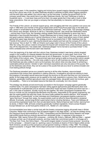 for sixty-five years. In the meantime, logging and mining have caused massive damage to the ecosystem
and to the Lubicon way of life. So when Daishowa refused to withdraw its $500 million logging operation
until the land claim was settled, the Lubicon saw it as the final straw. If neither the government nor the
company would listen, they would have to go after Daishowa directly. But how? Daishowa is hardly a
household name — it cuts down trees and turns them into paper goods that it then sells in bulk to other
large corporations. How can you target a company that has absolutely no interaction with the general
public?

The Friends of the Lubicon, an activist support group, were struggling with that very question over pizza one
night in 1989 when one member of the group looked down at the Pizza Pizza paper bag on the table and
saw, printed in small lettering at the bottom, the Daishowa trademark. There it was. The campaign strategy,
the Lubicon soon decided, would be to call for a "secondary boycott": they would ask Daishowa's clients
—among them Pizza Pizza, the Canadian clothing retailer Roots and Woolworths to sever their ties to
Daishowa or face boycotts themselves. Though Daishowa has no brand image itself, many of its clients do,
and good customer relations are of central importance to them. It wasn't long before many of them started
getting their paper bags elsewhere. The strategy proved so successful that in 1995, Daishowa took the
Friends of the Lubicon to court, claiming the boycott was unlawful and had cost the company $14 million in
lost revenue." But on April 14, 1998, an Ontario court judge ruled in favour of the Friends of the Lubicon.
After the ruling, the Lubicon vowed to bring back the boycott with renewed force unless Daishowa agreed to
stay off the disputed land. Two weeks later, Daishowa pledged "not to harvest or purchase timber" in the
entire contested area until the land claim was resolved.

From the beginning of its clash with the Lubicon Cree, Daishowa insisted it was being unfairly targeted,
caught in the crossfire of a dispute between the band and government. In many ways, that is true. The
targeting of the multinational and its clients was an act of desperation. As Kevin Thomas, spokesperson of
the Friends of the Lubicon, says, "The government was never going to settle so long as the Lubicon people
were the only ones suffering — the only ones unable to carry on with business as usual." By making sure
that Daishowa was also unable to carry out its business, the Lubicon drew one step closer to achieving a
sustainable political solution. Greider is right: individual corporations are only one piece of the puzzle. But
as the Daishowa case shows, they can be a piece of the puzzle that acts as a lever to achieve broader and
more lasting political change.

The Daishowa precedent serves as a powerful warning to all the other faceless, resource-based
corporations that conduct their operations in relative obscurity. Investigative activists are starting to track
the progress of harvested natural resources through the economy to the point that they turn into consumer
goods; at that stage public pressure can be applied at the mall, superstore or grocery chain. Nickel turns into
batteries, genetically modified agricultural crops into packaged foods, old-growth wood into furniture, gold
into jewellery.... There is no harvested resource that does not, eventually, turn into a brand.

This strategy has already proved enormously successful in the European campaign against genetically
modified foods. For years campaigners had been railing against agribusiness giant Monsanto (that most
impenetrable of multinationals) and its refusal to label which foods had been modified and which had not —
and, in the case of soybeans, actually mixing the two together. But when campaigners broadened their
focus to include not just companies like Monsanto and Novartis, responsible for the genetic engineering, but
also the supermarkets that sold their foods, the issue finally grabbed the world's attention. With shoppers
shouting about "Frankenfoods" on their doorsteps and Greenpeace campaigners leading customers on
"gene food tours" through their aisles, the supermarkets could not afford to share Monsanto's cloistered
attitude. Eventually, several large British supermarket chains including Sainsbury, Tesco and Safeway all
removed bio-engineered foods from their private-label brands. Marks & Spencer went further, banning from
its stores, in March 1999, all foods containing genetically modified ingredients. Chains across Western
Europe followed suit, as did food giants Unilever U.K., Nestle U.K. and Cadbury.

Environmentalists have taken a similar tack with the forestry companies logging old-growth trees in British
Columbia. Rather than continuing to face off against loggers in the deep woods —as was the strategy during
the Clayoquot Sound demonstrations of 1993 —Greenpeace and the Rainforest Action Network now target
high-profile brands that buy products derived from old-growth timber. In response to this pressure, in
December 1998, twenty Fortune 500 companies —including 3M, Kinko's, Hallmark, IBM and Nike — agreed
to phase out their use of old-growth products, and they made their commitment public in a full-page ad in
The New York Times. But Home Depot —"the world's largest retailer of ancient forest products," according
to the campaign — refused to sign on, sparking a wave of protests at dozens of Home Depot outlets across
North America, as well as at the company's annual general meeting in Atlanta, in May 1999. The strategy
proved successful: in August 1999, Home Depot announced it would phase out old-growth wood products by
2002.
 