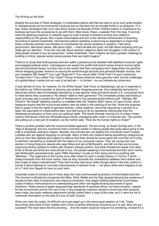 The Writing on the Wall

Despite the success of these strategies, it nonetheless seems odd that we need to go to such great lengths
to reshape social and environmental injustices just so that they can be brought home to us shoppers. In a
way, these campaigns help us to care about issues not because of their inherent justice or importance but
because we have the accessories to go with them: Nike shoes, Pepsi, a sweater from the Gap. If we truly
need the glittering presence of celebrity logos to build a sense of shared humanity and collective
responsibility for the planet, then maybe brand-based activism is the ultimate achievement of branding.
According to Gerard Greenfield, international political solidarity is becoming so dependent on logos that
these corporate symbols now threaten to overshadow the actual injustices in question. Talk about
government, talk about values, talk about rights — that's all well and good, but talk about shopping and you
really get our attention. "If we can only talk about workers' collective rights and struggles in the context of
what people choose to buy as consumers," writes Greenfield, "then it seems we face a greater challenge to
building a critical, popular social consciousness than we might imagine."

There is no doubt that Anticorporate activism walks a precarious line between self-satisfied consumer rights
and engaged political action. Campaigners can exploit the profile that brand names bring to human-rights
and environmental issues, but they have to be careful that their campaigns don't degenerate into glorified
ethical shopping guides: how-to's on saving the world through boycotts and personal lifestyle choices. Are
your sneakers "Mo Sweat"? Your rugs "Rugmark"? Your soccer balls "Child Free"? Is your moisturizer
"Cruelty-Free"? Your coffee "Fair Trade"? Some of these initiatives have genuine merit, but the challenges
of a global labour market are too vast to be defined — or limited —by our interests as consumers.

It took almost no time, for instance, for the White House Task Force on Sweatshops, set up in response to
the Kathie Lee Gifford scandal, to become just another shopping exercise. Any substantial demands for
labour-law reform were immediately hijacked by a new agenda: what provisions would U.S. companies have
to meet before they could sew a "No Sweat" label on their garments? The immediate priority was finding a
quick and easy way to protect the right of Westerners to buy branded goods without guilt. Tellingly, Bill
Clinton's "No Sweat" labelling initiative is modelled after the "Dolphin Safe" stamp on cans of tuna, which
reassures buyers that the much-loved dolphin was not killed in the canning of the fish. What this proposal
fails to grasp is that the rights of garment workers, unlike dolphins, cannot be assured by a symbol on a
label, the equivalent of a best-before date; and that trying to do so represents nothing less than the
wholesale privatization of their (and our) political rights. The whole charade reminds me of a New Yorker
cartoon that shows a Norman Rockwell-esque family unwrapping gifts under a Christmas tree. The parents
are pulling out a new pair of sneakers, as the mother asks: "How are the human rights on these?"

There is another problem with the consumer-based approach. We are living, as Susan Sontag said, in the
"Age of Shopping" and any movement that is primarily rooted in making people feel guilty about going to the
mall is a backlash waiting to happen. Besides, the activists who are leading this movement aren't austere
Luddites who are against shopping on principle. Many of them are creative twenty-something’s designing ad
jams on their Mac laptops who happen to believe that there should be some space left over that isn't trying
to sell them something or cluttered with the debris of our consumer culture. They are young men and
women in Hong Kong and Jakarta who wear Nikes and eat at McDonald's, and tell me they are too busy
organizing factory workers to bother with Western lifestyle politics. And while Westerners sweat over what
kinds of shoes and shirts are most ethical to buy, the people sweating in the factories line their dorm rooms
with McDonald's advertisements, paint "NBA Homeboy" murals on their doors and love anything with
"Meeckey." The organizers in the Cavite zone often dress for work in ersatz Disney or Tommy T-shirts —
cheap knockoffs from the local market. How do they reconcile the contradiction between their clothes and
their anger at these multinationals? They told me they had never really thought about it like that; politics in
Cavite is about fighting for concrete improvements in workers' lives — not about what name happens to be
on a T-shirt you happen to have on your back.

Corporate codes of conduct are in many ways the most controversial by-product of brand-based activism.
The moment multinational companies like Mike, Shell, Mattel and the Gap stopped denying the existence of
abuses at their sites of production and resource extraction, they began drafting statements of principles,
codes of ethics, memorandums of understanding and other non-legally-binding documents of good
intentions. These pieces of paper espoused high standards of business ethics: non-discrimination, respect
for the environment and for the rule of law. If any busybody customer wanted to know how their products
were made, the public-relations department simply mailed them a copy of the code, as if it were the list of
nutritional information on the side of a box of Lean Cuisine.

When you read the codes, it's difficult not to get swept up in the starry-eyed idealism of it all. These
documents stare back at their readers with a look of perfect ahistorical innocence as if to ask, Why are you
surprised? We have been like this all along.... And the reader would be forgiven for wondering, at least for a
 