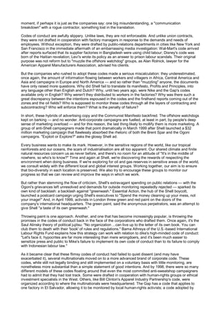 moment, if perhaps it is just as the companies say: one big misunderstanding, a "communication
breakdown" with a rogue contractor, something lost in the translation.

Codes of conduct are awfully slippery. Unlike laws, they are not enforceable. And unlike union contracts,
they were not drafted in cooperation with factory managers in response to the demands and needs of
employees. Without exception, they were drafted by public-relations departments in cities like New York and
San Francisco in the immediate aftermath of an embarrassing media investigation: Wal-Mart's code arrived
after reports surfaced that its supplier factories in Bangladesh were using child labour; Disney's code was
born of the Haitian revelation; Levi's wrote its policy as an answer to prison labour scandals. Their original
purpose was not reform but to "muzzle the offshore watchdog" groups, as Alan Rolnick, lawyer for the
American Apparel Manufacturers Association, advised his clients.

But the companies who rushed to adopt these codes made a serious miscalculation: they underestimated,
once again, the amount of information flowing between workers and villagers in Africa, Central America and
Asia and campaigns in Europe and North America — and so rather than "muzzling" anyone, the documents
have only raised more questions. Why did Shell fail to translate its manifesto, Profits and Principles, into
any language other than English and Dutch? Why, until two years ago, were Nike and the Gap's codes
available only in English? Why weren't they distributed to workers in the factories? Why was there such a
great discrepancy between the intentions espoused in the codes and the firsthand reports coming out of the
zones and the oil fields? Who is supposed to monitor these codes through all the layers of contracting and
subcontracting? Who will enforce them? What is the penalty of failure?

In short, these hybrids of advertising copy and the Communist Manifesto backfired. The offshore watchdogs
kept on barking — and no wonder. Anti-corporate campaigns are fuelled, at least in part, by people's deep
sense of marketing overload — and for this reason, the last thing likely to mollify them is more marketing. A
group of anti-Shell campaigners made that point dramatically in March 1999 after Shell launched a $32
million marketing campaign that flawlessly absorbed the rhetoric of both the Brent Spar and the Ogoni
campaigns. "Exploit or Explore?" asks the glossy Shell ad.

Every business wants to make its mark. However, in the sensitive regions of the world, like our tropical
rainforests and our oceans, the scars of industrialisation are all too apparent. Our shared climate and finite
natural resources concern us as never before, and there's no room for an attitude of "It's in the middle of
nowhere, so who's to know?" Time and again at Shell, we're discovering the rewards of respecting the
environment when doing business. If we're exploring for oil and gas reserves in sensitive areas of the world,
we consult widely with the different local and global interest groups. Working together, our aim is to ensure
that bio-diversity in each location is preserved. We also try to encourage these groups to monitor our
progress so that we can review and improve the ways in which we work.

But rather than stemming the flow of criticism, Shell's extravagant spending on public relations — with the
Ogoni's grievances left unresolved and demands for outside monitoring repeatedly rejected — sparked its
own kind of backlash: a backlash against "greenwash." Essential Action, the hub of the Shell boycott,
launched a postcard campaign urging Shell's executives to "Spend the money cleaning up your mess, not
your image!" And, in April 1999, activists in London threw green and red paint on the doors of the
company's international headquarters. The green paint, said the anonymous perpetrators, was an attempt to
give Shell "a taste of its own greenwash."

Throwing paint is one approach. Another, and one that has become increasingly popular, is throwing the
promises in the codes of conduct back in the face of the corporations who drafted them. Once again, it's the
Saul Alinsky theory of political jujitsu: "No organization ...can live up to the letter of its own book. You can
club them to death with their 'book' of rules and regulations." Bama Athreya of the U.S.-based International
Labour Rights Fund explains how this strategy can work with relation to dike's high-minded code of conduct:
"Let's face it, hypocrites are far more interesting than mere wrongdoers, and it's been much easier to
sensitize press and public to Mike's failure to implement its own code of conduct than to its failure to comply
with Indonesian labour law."

As it became clear that these flimsy codes of conduct had failed to quiet dissent (and may have
exacerbated it), several multinationals moved on to a more advanced brand of corporate code. These
codes, while still not legally binding and still implemented on a voluntary basis with little monitoring, are
nonetheless more substantial than a simple statement of good intentions. And by 1998, there were so many
different models of these codes floating around that even the most committed anti-sweatshop campaigners
had to admit that they had lost track. Some were drafted in cooperation with human-rights groups or ethical
investment specialists in the West. Others, like Bill Clinton's Apparel Industry Partnership's code, were
organized according to where the multinationals were headquartered. The Gap has a code that applies to
one factory in El Salvador, allowing it to be monitored by local human-rights activists; a code adopted by
 
