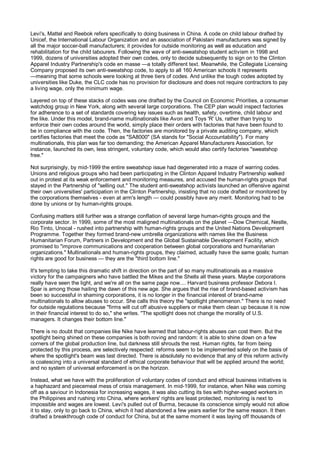 Levi's, Mattel and Reebok refers specifically to doing business in China. A code on child labour drafted by
Unicef, the International Labour Organization and an association of Pakistani manufacturers was signed by
all the major soccer-ball manufacturers; it provides for outside monitoring as well as education and
rehabilitation for the child labourers. Following the wave of anti-sweatshop student activism in 1998 and
1999, dozens of universities adopted their own codes, only to decide subsequently to sign on to the Clinton
Apparel Industry Partnership's code en masse —a totally different text. Meanwhile, the Collegiate Licensing
Company proposed its own anti-sweatshop code, to apply to all 160 American schools it represents
—meaning that some schools were looking at three tiers of codes. And unlike the tough codes adopted by
universities like Duke, the CLC code has no provision for disclosure and does not require contractors to pay
a living wage, only the minimum wage.

Layered on top of these stacks of codes was one drafted by the Council on Economic Priorities, a consumer
watchdog group in New York, along with several large corporations. The CEP plan would inspect factories
for adherence to a set of standards covering key issues such as health, safety, overtime, child labour and
the like. Under this model, brand-name multinationals like Avon and Toys 'R' Us, rather than trying to
enforce their own codes around the world, simply place their orders with factories that have been found to
be in compliance with the code. Then, the factories are monitored by a private auditing company, which
certifies factories that meet the code as "SA8000" (SA stands for "Social Accountability"). For many
multinationals, this plan was far too demanding; the American Apparel Manufacturers Association, for
instance, launched its own, less stringent, voluntary code, which would also certify factories "sweatshop
free."

Not surprisingly, by mid-1999 the entire sweatshop issue had degenerated into a maze of warring codes.
Unions and religious groups who had been participating in the Clinton Apparel Industry Partnership walked
out in protest at its weak enforcement and monitoring measures, and accused the human-rights groups that
stayed in the Partnership of "selling out." The student anti-sweatshop activists launched an offensive against
their own universities' participation in the Clinton Partnership, insisting that no code drafted or monitored by
the corporations themselves - even at arm's length — could possibly have any merit. Monitoring had to be
done by unions or by human-rights groups.

Confusing matters still further was a strange conflation of several large human-rights groups and the
corporate sector. In 1999, some of the most maligned multinationals on the planet —Dow Chemical, Nestle,
Rio Tinto, Unocal - rushed into partnership with human-rights groups and the United Nations Development
Programme. Together they formed brand-new umbrella organizations with names like the Business
Humanitarian Forum, Partners in Development and the Global Sustainable Development Facility, which
promised to "improve communications and cooperation between global corporations and humanitarian
organizations." Multinationals and human-rights groups, they claimed, actually have the same goals; human
rights are good for business — they are the "third bottom line."

It's tempting to take this dramatic shift in direction on the part of so many multinationals as a massive
victory for the campaigners who have battled the Mikes and the Shells all these years. Maybe corporations
really have seen the light, and we're all on the same page now.... Harvard business professor Debora I.
Spar is among those hailing the dawn of this new age. She argues that the rise of brand-based activism has
been so successful in shaming corporations, it is no longer in the financial interest of brand-name
multinationals to allow abuses to occur. She calls this theory the "spotlight phenomenon." There is no need
for outside regulations because "firms will cut off abusive suppliers or make them clean up because it is now
in their financial interest to do so," she writes. "The spotlight does not change the morality of U.S.
managers. It changes their bottom line."

There is no doubt that companies like Nike have learned that labour-rights abuses can cost them. But the
spotlight being shined on these companies is both roving and random: it is able to shine down on a few
corners of the global production line, but darkness still shrouds the rest. Human rights, far from being
protected by this process, are selectively respected: reforms seem to be implemented solely on the basis of
where the spotlight's beam was last directed. There is absolutely no evidence that any of this reform activity
is coalescing into a universal standard of ethical corporate behaviour that will be applied around the world;
and no system of universal enforcement is on the horizon.

Instead, what we have with the proliferation of voluntary codes of conduct and ethical business initiatives is
a haphazard and piecemeal mess of crisis management. In mid-1999, for instance, when Nike was coming
off as a saviour in Indonesia for increasing wages, it was also cutting its ties with higher-waged workers in
the Philippines and rushing into China, where workers' rights are least protected, monitoring is next to
impossible and wages are lowest. Levi's pulled out of Burma, because its conscience simply would not allow
it to stay, only to go back to China, which it had abandoned a few years earlier for the same reason. It then
drafted a breakthrough code of conduct for China, but at the same moment it was laying off thousands of
 