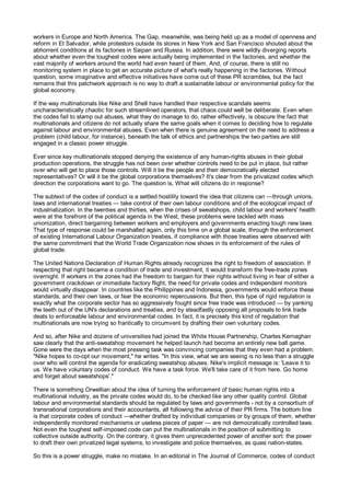 workers in Europe and North America. The Gap, meanwhile, was being held up as a model of openness and
reform in El Salvador, while protestors outside its stores in New York and San Francisco shouted about the
abhorrent conditions at its factories in Saipan and Russia. In addition, there were wildly diverging reports
about whether even the toughest codes were actually being implemented in the factories, and whether the
vast majority of workers around the world had even heard of them. And, of course, there is still no
monitoring system in place to get an accurate picture of what's really happening in the factories. Without
question, some imaginative and effective initiatives have come out of these PR scrambles, but the fact
remains that this patchwork approach is no way to draft a sustainable labour or environmental policy for the
global economy.

If the way multinationals like Nike and Shell have handled their respective scandals seems
uncharacteristically chaotic for such streamlined operators, that chaos could well be deliberate. Even when
the codes fail to stamp out abuses, what they do manage to do, rather effectively, is obscure the fact that
multinationals and citizens do not actually share the same goals when it comes to deciding how to regulate
against labour and environmental abuses. Even when there is genuine agreement on the need to address a
problem (child labour, for instance), beneath the talk of ethics and partnerships the two parties are still
engaged in a classic power struggle.

Ever since key multinationals stopped denying the existence of any human-rights abuses in their global
production operations, the struggle has not been over whether controls need to be put in place, but rather
over who will get to place those controls. Will it be the people and their democratically elected
representatives? Or will it be the global corporations themselves? It's clear from the privatized codes which
direction the corporations want to go. The question is, What will citizens do in response?

The subtext of the codes of conduct is a settled hostility toward the idea that citizens can —through unions,
laws and international treaties — take control of their own labour conditions and of the ecological impact of
industrialization. In the twenties and thirties, when the crises of sweatshops, child labour and workers' health
were at the forefront of the political agenda in the West, these problems were tackled with mass
unionization, direct bargaining between workers and employers and governments enacting tough new laws.
That type of response could be marshalled again, only this time on a global scale, through the enforcement
of existing International Labour Organization treaties, if compliance with those treaties were observed with
the same commitment that the World Trade Organization now shows in its enforcement of the rules of
global trade.

The United Nations Declaration of Human Rights already recognizes the right to freedom of association. If
respecting that right became a condition of trade and investment, it would transform the free-trade zones
overnight. If workers in the zones had the freedom to bargain for their rights without living in fear of either a
government crackdown or immediate factory flight, the need for private codes and independent monitors
would virtually disappear. In countries like the Philippines and Indonesia, governments would enforce these
standards, and their own laws, or fear the economic repercussions. But then, this type of rigid regulation is
exactly what the corporate sector has so aggressively fought since free trade was introduced — by yanking
the teeth out of the UN's declarations and treaties, and by steadfastly opposing all proposals to link trade
deals to enforceable labour and environmental codes. In fact, it is precisely this kind of regulation that
multinationals are now trying so frantically to circumvent by drafting their own voluntary codes.

And so, after Nike and dozens of universities had joined the White House Partnership, Charles Kernaghan
saw clearly that the anti-sweatshop movement he helped launch had become an entirely new ball game.
Gone were the days when the most pressing task was convincing companies that they even had a problem.
"Nike hopes to co-opt our movement," he writes. "In this view, what we are seeing is no less than a struggle
over who will control the agenda for eradicating sweatshop abuses. Nike's implicit message is: 'Leave it to
us. We have voluntary codes of conduct. We have a task force. We'll take care of it from here. Go home
and forget about sweatshops'."

There is something Orwellian about the idea of turning the enforcement of basic human rights into a
multinational industry, as the private codes would do, to be checked like any other quality control. Global
labour and environmental standards should be regulated by laws and governments - not by a consortium of
transnational corporations and their accountants, all following the advice of their PR firms. The bottom line
is that corporate codes of conduct —whether drafted by individual companies or by groups of them, whether
independently monitored mechanisms or useless pieces of paper — are not democratically controlled laws.
Not even the toughest self-imposed code can put the multinationals in the position of submitting to
collective outside authority. On the contrary, it gives them unprecedented power of another sort: the power
to draft their own privatized legal systems, to investigate and police themselves, as quasi nation-states.

So this is a power struggle, make no mistake. In an editorial in The Journal of Commerce, codes of conduct
 