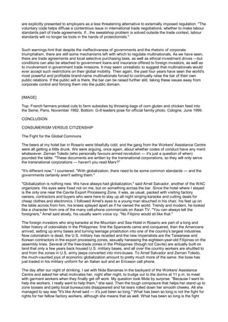 are explicitly presented to employers as a less threatening alternative to externally imposed regulation. "The
voluntary code helps diffuse a contentious issue in international trade negotiations: whether to make labour
standards part of trade agreements. If...the sweatshop problem is solved outside the trade context, labour
standards will no longer be tools in the hands of protectionists."


Such warnings hint that despite the ineffectiveness of governments and the rhetoric of corporate
triumphalism, there are still some mechanisms left with which to regulate multinationals. As we have seen,
there are trade agreements and local selective purchasing laws, as well as ethical investment drives —but
conditions can also be attached to government loans and insurance offered to foreign investors, as well as
to involvement in government trade missions. It may seem unrealistic to suggest that multinationals would
ever accept such restrictions on their global mobility. Then again, the past four years have seen the world's
most powerful and profitable brand-name multinationals forced to continually raise the bar of their own
public relations. If the public will is there, the bar can be raised further still, taking these issues away from
corporate control and forcing them into the public domain.


[IMAGE]

Top: French farmers protest cuts to farm subsidies by throwing bags of corn gluten and chicken feed into
the Seine, Paris, November 1992. Bottom: G-8 leaders pose for official family photo, Cologne, June 1999.

CONCLUSION

CONSUMERISM VERSUS CITIZENSHIP

The Fight for the Global Commons

The beers at my hotel bar in Rosario were blissfully cold, and the gang from the Workers' Assistance Centre
were all getting a little drunk. We were arguing, once again, about whether codes of conduct have any merit
whatsoever. Zernan Toledo (who personally favours armed revolution — it's just a question of when)
pounded the table. "These documents are written by the transnational corporations, so they will only serve
the transnational corporations — haven't you read Marx?"

"It's different now," I countered. "With globalization, there need to be some common standards — and the
governments certainly aren't setting them."

"Globalization is nothing new. We have always had globalization," said Arnel Salvador, another of the WAC
organizers. His eyes were fixed not on me, but on something across the bar. Since the hotel where I stayed
is the only one near the Cavite Export Processing Zone, it was, as usual, packed with visiting factory
owners, contractors and buyers who were here to stay up all night singing karaoke and cutting deals for
cheap clothes and electronics. I followed Arnel's eyes to a young man slouched in his chair, his feet up on
the table across from him, his knees splayed apart as if he owned the world. Trendy and modern, he looked
like a character from one of the many cell-phone commercials on Asian TV. "You can always tell the
foreigners," Arnel said slowly, his usually warm voice icy. "No Filipino would sit like that."

The foreign investors who sing karaoke at the Mountain and Sea Hotel in Rosario are part of a long and
bitter history of colonialists in the Philippines: first the Spaniards came and conquered, then the Americans
arrived, setting up army bases and turning teenage prostitution into one of the country's largest industries.
Now colonialism is dead, the U.S. military has receded and the new imperialists are the Taiwanese and
Korean contractors in the export processing zones, sexually harassing the eighteen-year-old Filipinas on the
assembly lines. Several of the free-trade zones in the Philippines (though not Cavite) are actually built on
land that only a few years back housed U.S. military bases, and all over the country workers are shuttled to
and from the zones in U.S. army jeeps converted into mini-buses. To Arnel Salvador and Zernan Toledo,
the much-vaunted joys of economic globalization amount to pretty much more of the same: the boss has
just traded in his military uniform for an Italian suit and an Ericsson cell phone.

The day after our night of drinking, I sat with Nida Barcenas in the backyard of the Workers' Assistance
Centre and asked her what motivates her, night after night, to trudge out to the dorms at 11 p.m. to meet
with garment workers when they finally get off work. My question took Mida by surprise. "Because I want to
help the workers. I really want to help them," she said. Then the tough composure that helps her stand up to
zone bosses and petty local bureaucrats disappeared and fat tears rolled down her smooth cheeks. All she
managed to say was "It's like Arnel said — it's just been so long." What has been so long is not the fight for
rights for her fellow factory workers, although she means that as well. What has been so long is the fight
 