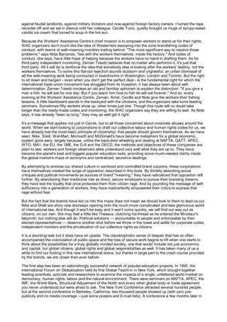 against feudal landlords, against military dictators and now against foreign factory owners. I turned the tape
recorder off and we sat in silence until her colleague, Cecille Tuico, quietly brought us mugs of syrupy-sweet
vanilla ice cream that turned to soup in the hot sun.

Because the Workers' Assistance Centre’s chief mission is to empower workers to stand up for their rights,
WAC organizers don't much like the idea of Westerners swooping into the zone brandishing codes of
conduct, with teams of well-meaning monitors trailing behind. "The more significant way to resolve those
problems," says Nida Barcenas, "lies with the workers themselves, inside the factory." And codes of
conduct, she says, have little hope of helping because the workers have no hand in drafting them. As for
third-party independent monitoring, Zernan Toledo believes that no matter who performs it, it's just that:
third party. All it will do is reinforce the idea that somebody else is looking after the workers' destiny, not the
workers themselves. To some this flat-out rejection sounds stubborn and ungrateful, an unfair dismissal of
all the well-meaning work being conducted in boardrooms in Washington, London and Toronto. But the right
to sit down and bargain - even when you don't get the perfect deal - is the fundamental right for which the
international trade union movement has struggled from its inception; it has always been about self-
determination. Zernan Toledo invokes an old and familiar aphorism to explain the distinction: "If you give a
man a fish, he will eat for one day. But if you teach him how to fish he will eat forever." And so, every
evening at the Workers' Assistance Centre, Zernan, Arnel, Cecille and Nida give the workers their fishing
lessons. A little blackboard stands in the backyard with the chickens, and the organizers take turns leading
seminars. Sometimes fifty workers show up, other times just one. Though this route will no doubt take
longer than the ready-made codes and monitoring, the WAC organizers say they are willing to wait. As Nida
says, it has already "been so long," they may as well get it right.

It's a message that applies not just in Cavite, but to all those concerned about corporate abuses around the
world. When we start looking to corporations to draft our collective labour and human rights codes for us, we
have already lost the most basic principle of citizenship: that people should govern themselves. As we have
seen, Nike, Shell, Wal-Mart, Microsoft and McDonald's have become metaphors for a global economic
system gone awry, largely because, unlike the back-door wheeling and dealing at NAFTA, GATT, APEC,
WTO, MA1, the EU, the 1ME, the G-8 and the OECD, the methods and objectives of these companies are
plain to see: workers and foreign observers alike understand very well what they are up to. They have
become the planet's best and biggest popular education tools, providing some much-needed clarity inside
the global market's maze of acronyms and centralized, secretive dealings.

By attempting to enclose our shared culture in sanitized and controlled brand cocoons, these corporations
have themselves created the surge of opposition described in this book. By thirstily absorbing social
critiques and political movements as sources of brand "meaning," they have radicalized that opposition still
further. By abandoning their traditional role as direct, secure employers to pursue their branding dreams,
they have lost the loyalty that once protected them from citizen rage. And by pounding the message of self-
sufficiency into a generation of workers, they have inadvertently empowered their critics to express that
rage without fear.

But the fact that the brands have led us into this maze does not mean we should look to them to lead us out.
Nike and Shell are shiny new doorways opening onto the much more complicated and less glamorous world
of international law. And though it won't be easy and it won't come quickly, we will find our way out as
citizens, on our own. We may feel a little like Theseus, clutching his thread as he entered the Minotaur's
labyrinth, but nothing else will do. Political solutions — accountable to people and enforceable by their
elected representatives — deserve another shot before we throw in the towel and settle for corporate codes,
independent monitors and the privatization of our collective rights as citizens.

It is a daunting task but it does have an upside. The claustrophobic sense of despair that has so often
accompanied the colonization of public space and the loss of secure work begins to lift when one starts to
think about the possibilities for a truly globally minded society, one that would include not just economics
and capital, but global citizens, global rights and global responsibilities as well. It has taken many of us a
while to find our footing in this new international arena, but thanks in large part to the crash course provided
by the brands, we are closer than ever before.

The first step has been an astonishingly successful network of popular-education projects. In 1995, the
International Forum on Globalization held its first Global Teach-in in New York, which brought together
leading scientists, activists and researchers to examine the impacts of a single, unfettered world market on
democracy, human rights, labour and the natural environment. There were seminars on NAFTA, APEC, the
IMF, the World Bank, Structural Adjustment of the North and every other global body or trade agreement
you never understood but were afraid to ask. The New York Conference attracted several hundred people,
but at the second conference in Berkeley, California, two thousand people showed up (with zero pre-
publicity and no media coverage —just some posters and E-mail lists). A conference a few months later in
 