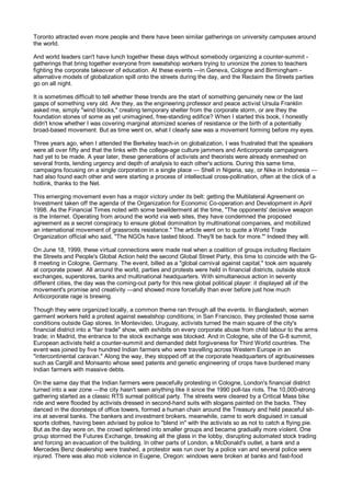 Toronto attracted even more people and there have been similar gatherings on university campuses around
the world.

And world leaders can't have lunch together these days without somebody organizing a counter-summit -
gatherings that bring together everyone from sweatshop workers trying to unionize the zones to teachers
fighting the corporate takeover of education. At these events —in Geneva, Cologne and Birmingham -
alternative models of globalization spill onto the streets during the day, and the Reclaim the Streets parties
go on all night.

It is sometimes difficult to tell whether these trends are the start of something genuinely new or the last
gasps of something very old. Are they, as the engineering professor and peace activist Ursula Franklin
asked me, simply "wind blocks," creating temporary shelter from the corporate storm, or are they the
foundation stones of some as yet unimagined, free-standing edifice? When I started this book, I honestly
didn't know whether I was covering marginal atomized scenes of resistance or the birth of a potentially
broad-based movement. But as time went on, what I clearly saw was a movement forming before my eyes.

Three years ago, when I attended the Berkeley teach-in on globalization, I was frustrated that the speakers
were all over fifty and that the links with the college-age culture jammers and Anticorporate campaigners
had yet to be made. A year later, these generations of activists and theorists were already enmeshed on
several fronts, lending urgency and depth of analysis to each other's actions. During this same time,
campaigns focusing on a single corporation in a single place — Shell in Nigeria, say, or Nike in Indonesia —
had also found each other and were starting a process of intellectual cross-pollination, often at the click of a
hotlink, thanks to the Net.

This emerging movement even has a major victory under its belt: getting the Multilateral Agreement on
Investment taken off the agenda of the Organization for Economic Co-operation and Development in April
1998. As the Financial Times noted with some bewilderment at the time, "The opponents' decisive weapon
is the Internet. Operating from around the world via web sites, they have condemned the proposed
agreement as a secret conspiracy to ensure global domination by multinational companies, and mobilized
an international movement of grassroots resistance." The article went on to quote a World Trade
Organization official who said, "The NGOs have tasted blood. They'll be back for more."' Indeed they will.

On June 18, 1999, these virtual connections were made real when a coalition of groups including Reclaim
the Streets and People's Global Action held the second Global Street Party, this time to coincide with the G-
8 meeting in Cologne, Germany. The event, billed as a "global carnival against capital," took aim squarely
at corporate power. All around the world, parties and protests were held in financial districts, outside stock
exchanges, superstores, banks and multinational headquarters. With simultaneous action in seventy
different cities, the day was the coming-out party for this new global political player: it displayed all of the
movement's promise and creativity —and showed more forcefully than ever before just how much
Anticorporate rage is brewing.

Though they were organized locally, a common theme ran through all the events. In Bangladesh, women
garment workers held a protest against sweatshop conditions; in San Francisco, they protested those same
conditions outside Gap stores. In Montevideo, Uruguay, activists turned the main square of the city's
financial district into a "fair trade" show, with exhibits on every corporate abuse from child labour to the arms
trade; in Madrid, the entrance to the stock exchange was blocked. And in Cologne, site of the G-8 summit,
European activists held a counter-summit and demanded debt forgiveness for Third World countries. The
event was joined by five hundred Indian farmers who were travelling across Western Europe in an
"intercontinental caravan." Along the way, they stopped off at the corporate headquarters of agribusinesses
such as Cargill and Monsanto whose seed patents and genetic engineering of crops have burdened many
Indian farmers with massive debts.

On the same day that the Indian farmers were peacefully protesting in Cologne, London's financial district
turned into a war zone —the city hasn't seen anything like it since the 1990 poll-tax riots. The 10,000-strong
gathering started as a classic RTS surreal political party. The streets were cleared by a Critical Mass bike
ride and were flooded by activists dressed in second-hand suits with slogans painted on the backs. They
danced in the doorsteps of office towers, formed a human chain around the Treasury and held peaceful sit-
ins at several banks. The bankers and investment brokers, meanwhile, came to work disguised in casual
sports clothes, having been advised by police to "blend in" with the activists so as not to catch a flying pie.
But as the day wore on, the crowd splintered into smaller groups and became gradually more violent. One
group stormed the Futures Exchange, breaking all the glass in the lobby, disrupting automated stock trading
and forcing an evacuation of the building. In other parts of London, a McDonald's outlet, a bank and a
Mercedes Benz dealership were trashed, a protestor was run over by a police van and several police were
injured. There was also mob violence in Eugene, Oregon: windows were broken at banks and fast-food
 