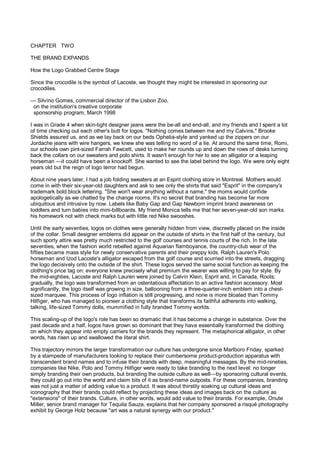 CHAPTER TWO

THE BRAND EXPANDS

How the Logo Grabbed Centre Stage

Since the crocodile is the symbol of Lacoste, we thought they might be interested in sponsoring our
crocodiles.

— Silvino Gomes, commercial director of the Lisbon Zoo,
 on the institution's creative corporate
 sponsorship program, March 1998

I was in Grade 4 when skin-tight designer jeans were the be-all and end-all, and my friends and I spent a lot
of time checking out each other's butt for logos. "Nothing comes between me and my Calvins," Brooke
Shields assured us, and as we lay back on our beds Ophelia-style and yanked up the zippers on our
Jordache jeans with wire hangers, we knew she was telling no word of a lie. At around the same time, Romi,
our schools own pint-sized Farrah Fawcett, used to make her rounds up and down the rows of desks turning
back the collars on our sweaters and polo shirts. It wasn't enough for her to see an alligator or a leaping
horseman —it could have been a knockoff. She wanted to see the label behind the logo. We were only eight
years old but the reign of logo terror had begun.

About nine years later, I had a job folding sweaters at an Esprit clothing store in Montreal. Mothers would
come in with their six-year-old daughters and ask to see only the shirts that said "Esprit" in the company's
trademark bold block lettering. "She won't wear anything without a name," the moms would confide
apologetically as we chatted by the change rooms. It's no secret that branding has become far more
ubiquitous and intrusive by now. Labels like Baby Gap and Gap Newborn imprint brand awareness on
toddlers and turn babies into mini-billboards. My friend Monica tells me that her seven-year-old son marks
his homework not with check marks but with little red Nike swooshes.

Until the early seventies, logos on clothes were generally hidden from view, discreetly placed on the inside
of the collar. Small designer emblems did appear on the outside of shirts in the first half of the century, but
such sporty attire was pretty much restricted to the golf courses and tennis courts of the rich. In the late
seventies, when the fashion world rebelled against Aquarian flamboyance, the country-club wear of the
fifties became mass style for newly conservative parents and their preppy kids. Ralph Lauren's Polo
horseman and Izod Lacoste's alligator escaped from the golf course and scurried into the streets, dragging
the logo decisively onto the outside of the shirt. These logos served the same social function as keeping the
clothing's price tag on: everyone knew precisely what premium the wearer was willing to pay for style. By
the mid-eighties, Lacoste and Ralph Lauren were joined by Calvin Klein, Esprit and, in Canada, Roots;
gradually, the logo was transformed from an ostentatious affectation to an active fashion accessory. Most
significantly, the logo itself was growing in size, ballooning from a three-quarter-inch emblem into a chest-
sized marquee. This process of logo inflation is still progressing, and none is more bloated than Tommy
Hilfiger, who has managed to pioneer a clothing style that transforms its faithful adherents into walking,
talking, life-sized Tommy dolls, mummified in fully branded Tommy worlds.

This scaling-up of the logo's role has been so dramatic that it has become a change in substance. Over the
past decade and a half, logos have grown so dominant that they have essentially transformed the clothing
on which they appear into empty carriers for the brands they represent. The metaphorical alligator, in other
words, has risen up and swallowed the literal shirt.

This trajectory mirrors the larger transformation our culture has undergone since Marlboro Friday, sparked
by a stampede of manufacturers looking to replace their cumbersome product-production apparatus with
transcendent brand names and to infuse their brands with deep, meaningful messages. By the mid-nineties,
companies like Nike, Polo and Tommy Hilfiger were ready to take branding to the next level: no longer
simply branding their own products, but branding the outside culture as well—by sponsoring cultural events,
they could go out into the world and claim bits of it as brand-name outposts. For these companies, branding
was not just a matter of adding value to a product. It was about thirstily soaking up cultural ideas and
iconography that their brands could reflect by projecting these ideas and images back on the culture as
"extensions" of their brands. Culture, in other words, would add value to their brands. For example, Onute
Miller, senior brand manager for Tequila Sauza, explains that her company sponsored a risqué photography
exhibit by George Holz because "art was a natural synergy with our product."
 