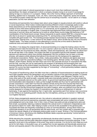 Branding's current state of cultural expansionism is about much more than traditional corporate
sponsorships: the classic arrangement in which a company donates money to an event in exchange for
seeing its logo on a banner or in a program. Rather, this is the Tommy Hilfiger approach of full-frontal
branding, applied now to cityscapes, music, art, films, community events, magazines, sports and schools.
This ambitious project makes the logo the central focus of everything it touches - not an add-on or a happy
association, but the main attraction.

Advertising and sponsorship have always been about using imagery to equate products with positive cultural
or social experiences. What makes nineties-style branding different is that it increasingly seeks to take
these associations out of the representational realm and make them a lived reality. So the goal is not
merely to have child actors drinking Coke in a TV commercial, but for students to brainstorm concepts for
Coke's next ad campaign in English class. It transcends logo-festooned Roots clothing designed to conjure
memories of summer camp and reaches out to build an actual Roots country lodge that becomes a 3-D
manifestation of the Roots brand concept. Disney transcends its sports network ESP1M, a channel for guys
who like to sit around in sports bars screaming at the TV, and launches a line of ESPN Sports Bars,
complete with giant-screen TVs. The branding process reaches beyond heavily marketed Swatch watches
and launches "Internet time," a new venture for the Swatch Group, which divides the day into one thousand
"Swatch beats." The Swiss company is now attempting to convince the on-line world to abandon the
traditional clock and switch to its time-zone-free, branded time.

The effect, if not always the original intent, of advanced branding is to nudge the hosting culture into the
background and make the brand the star. It is not to sponsor culture but to be the culture. And why shouldn't
it be? If brands are not products but ideas, attitudes, values and experiences, why can't they be culture too?
As we will see later in the chapter, this project has been so successful that the lines between corporate
sponsors and sponsored culture have entirely disappeared. But this conflation has not been a one-way
process, with passive artists allowing themselves to be shoved into the background by aggressive
multinational corporations. Rather, many artists, media personalities, film directors and sports stars have
been racing to meet the corporations halfway in the branding game. Michael Jordan, Puff Daddy, Martha
Stewart, Austin Powers, Brandy and Star Wars now mirror the corporate structure of corporations like Nike
and the Gap, and they are just as captivated by the prospect of developing and leveraging their own
branding potential as the product-based manufacturers. So what was once a process of selling culture to a
sponsor for a price has been supplanted by the logic of "co-branding" - a fluid partnership between celebrity
people and celebrity brands.

The project of transforming culture into little more than a collection of brand-extensions-in-waiting would not
have been possible without the deregulation and privatization policies of the past three decades. In Canada
under Brian Mulroney, in the U.S. under Ronald Reagan and in Britain under Margaret Thatcher (and in
many other parts of the world as well), corporate taxes were dramatically lowered, a move that eroded the
tax base and gradually starved out the public sector. As government spending dwindled, schools, museums
and broadcasters were desperate to make up their budget shortfalls and thus ripe for partnerships with
private corporations. It also didn't hurt that the political climate during this time ensured that there was
almost no vocabulary to speak passionately about the value of a non-commercialized public sphere. This
was the time of the Big Government bogeyman and deficit hysteria, when any political move that was not
overtly designed to increase the freedom of corporations was vilified as an endorsement of national
bankruptcy. It was against this backdrop that, in rapid order, sponsorship went from being a rare occurrence
(in the 1970s) to an exploding growth industry (by the mid-eighties), picking up momentum in 1984 at the
Los Angeles Olympics.

At first, these arrangements seemed win-win: the cultural or educational institution in question received
much-needed funds and the sponsoring corporation was compensated with some modest form of public
acknowledgment and a tax break. And, in fact, many of these new public-private arrangements were just
that simple, successfully retaining a balance between the cultural event or institution's independence and
the sponsor's desire for credit, often helping to foster a revival of arts accessible to the general public.
Successes like these are frequently overlooked by critics of commercialization, among whom there is an
unfortunate tendency to tar all sponsorship with the same brush, as if any contact with a corporate logo
infects the natural integrity of an otherwise pristine public event or cause. Writing in The Commercialization
of American Culture, advertising critic Matthew McAllister labels corporate sponsorship "control behind a
philanthropic facade." He writes:

While elevating the corporate, sponsorship simultaneously devalues what it sponsors.... The sporting event,
the play, the concert and the public television program become subordinate to promotion because, in the
sponsor's mind and in the symbolism of the event, they exist to promote. It is not Art for Art's Sake as much
as Art for Ad's Sake. In the public's eye, art is yanked from its own separate and theoretically autonomous
domain and squarely placed in the commercial.... Every time the commercial intrudes on the cultural, the
 