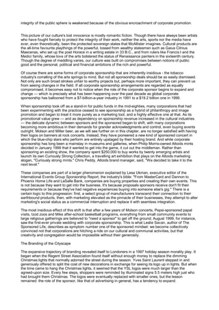integrity of the public sphere is weakened because of the obvious encroachment of corporate promotion.


This picture of our culture's lost innocence is mostly romantic fiction. Though there have always been artists
who have fought fiercely to protect the integrity of their work, neither the arts, sports nor the media have
ever, even theoretically, been the protected sovereign states that McAllister imagines. Cultural products are
the all-time favourite playthings of the powerful, tossed from wealthy statesmen such as Gaius Cilnius
Maecenas, who set up the poet Horace in a writing estate in 33 B.C., and from rulers like Francis I and the
Medici family, whose love of the arts bolstered the status of Renaissance painters in the sixteenth century.
Though the degree of meddling varies, our culture was built on compromises between notions of public
good and the personal, political and financial ambitions of the rich and powerful.

Of course there are some forms of corporate sponsorship that are inherently insidious - the tobacco
industry's corralling of the arts springs to mind. But not all sponsorship deals should be so easily dismissed.
Not only are such broad strokes unfair to worthy projects but, perhaps more important, they can prevent us
from seeing changes in the field. If all corporate sponsorship arrangements are regarded as equally
compromised, it becomes easy not to notice when the role of the corporate sponsor begins to expand and
change — which is precisely what has been happening over the past decade as global corporate
sponsorship has ballooned from a $7-billion-a-year industry in 1991 to a $19.2 billion one in 1999.

When sponsorship took off as a stand-in for public funds in the mid-eighties, many corporations that had
been experimenting with the practice ceased to see sponsorship as a hybrid of philanthropy and image
promotion and began to treat it more purely as a marketing tool, and a highly effective one at that. As its
promotional value grew — and as dependency on sponsorship revenue increased in the cultural industries
— the delicate dynamic between sponsors and the sponsored began to shift, with many corporations
becoming more ambitious in their demands for grander acknowledgments and control, even buying events
outright. Molson and Miller beer, as we will see further on in this chapter, are no longer satisfied with having
their logos on banners at rock concerts. Instead, they have pioneered a new kind of sponsored concert in
which the blue-chip stars who perform are entirely upstaged by their hosting brand. And while corporate
sponsorship has long been a mainstay in museums and galleries, when Philip Morris-owned Altoids mints
decided in January 1999 that it wanted to get into the game, it cut out the middleman. Rather than
sponsoring an existing show, the company spent $250,000 to buy works by twenty emerging artists and
launch its own Curiously Strong Collection, a travelling art exhibition that plays on the Altoids marketing
slogan, "Curiously strong mints." Chris Peddy, Altoids brand manager, said, "We decided to take it to the
next level."

These companies are part of a larger phenomenon explained by Lesa Ukman, executive editor of the
International Events Group Sponsorship Report, the industry's bible: "From MasterCard and Dannon to
Phoenix Home Life and LaSalle Bank, companies are buying properties and creating their own events. This
is not because they want to get into the business. It's because proposals sponsors receive don't fit their
requirements or because they've had negative experiences buying into someone else's gig." There is a
certain logic to this progression: first, a select group of manufacturers transcend their connection to their
earthbound products, then, with marketing elevated as the pinnacle of their businesses, they attempt to alter
marketing's social status as a commercial interruption and replace it with seamless integration.

The most insidious effect of this shift is that after a few years of Molson concerts, Pepsi-sponsored papal
visits, Izod zoos and Mike after-school basketball programs, everything from small community events to
large religious gatherings are believed to "need a sponsor" to get off the ground; August 1999, for instance,
saw the first-ever private wedding with corporate sponsorship. This is what Leslie Savan, author of The
Sponsored Life, describes as symptom number one of the sponsored mindset: we become collectively
convinced not that corporations are hitching a ride on our cultural and communal activities, but that
creativity and congregation would be impossible without their generosity.

The Branding of the Cityscape

The expansive trajectory of branding revealed itself to Londoners in a 1997 holiday season morality play. It
began when the Regent Street Association found itself without enough money to replace the dimming
Christmas lights that normally adorned the street during the season. Yves Saint Laurent stepped in and
generously offered to split the cost of new decorations in exchange for seeing its logo up in lights. But when
the time came to hang the Christmas lights, it seemed that the YSL logos were much larger than the
agreed-upon size. Every few steps, shoppers were reminded by illuminated signs 5.5 meters high just who
had brought them Christmas. The logos were eventually replaced with smaller ones, but the lesson
remained: the role of the sponsor, like that of advertising in general, has a tendency to expand.
 