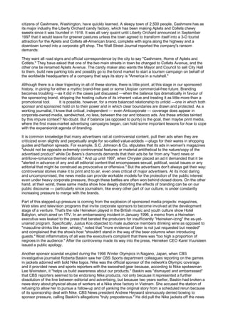 citizens of Cashmere, Washington, have quickly learned. A sleepy town of 2,500 people, Cashmere has as
its major industry the Liberty Orchard candy factory, which has been making Aplets and Collets chewy
sweets since it was founded in 1918. It was all very quaint until Liberty Orchard announced in September
1997 that it would leave for greener pastures unless the town agreed to transform itself into a 3-D tourist
attraction for the Aplets and Cotlets all-American brand, complete with signs along the highway and a
downtown turned into a corporate gift shop. The Wall Street Journal reported the company's ransom
demands:

They want all road signs and official correspondence by the city to say "Cashmere, Home of Aplets and
Cotlets." They have asked that one of the two main streets in town be changed to Cotlets Avenue, and the
other one be renamed Aplets Avenue. The candy maker also wants the Mayor and Council to sell City Hall
to them, build new parking lots and possibly go to the bond market to start a tourism campaign on behalf of
the worldwide headquarters of a company that says its story is "America in a nutshell."

Although there is a clear trajectory in all of these stories, there is little point, at this stage in our sponsored
history, in pining for either a mythic brand-free past or some Utopian commercial-free future. Branding
becomes troubling —as it did in the cases just discussed —when the balance tips dramatically in favour of
the sponsoring brand, stripping the hosting culture of its inherent value and treating it as little more than a
promotional tool.        It is possible, however, for a more balanced relationship to unfold —one in which both
sponsor and sponsored hold on to their power and in which clear boundaries are drawn and protected. As a
working journalist, I know that critical, independent — even Anticorporate — coverage does appear in
corporate-owned media, sandwiched, no less, between the car and tobacco ads. Are these articles tainted
by this impure context? No doubt. But if balance (as opposed to purity) is the goal, then maybe print media,
where the first mass-market advertising campaigns began, can hold some important lessons for how to cope
with the expansionist agenda of branding.

It is common knowledge that many advertisers rail at controversial content, pull their ads when they are
criticized even slightly and perpetually angle for so-called value-addeds —plugs for their wares in shopping
guides and fashion spreads. For example, S.C. Johnson & Co. stipulates that its ads in women's magazines
"should not be opposite extremely controversial features or material antithetical to the nature/copy of the
advertised product" while De Beers’s diamonds demands that their ads be far from any "hard news or
anti/love-romance themed editorial." And up until 1997, when Chrysler placed an ad it demanded that it be
"alerted in advance of any and all editorial content that encompasses sexual, political, social issues or any
editorial that might be construed as provocative or offensive." But the advertisers don't always get their way:
controversial stories make it to print and to air, even ones critical of major advertisers. At its most daring
and uncompromised, the news media can provide workable models for the protection of the public interest
even under heavy corporate pressure, though these battles are often won behind closed doors. On the other
hand, at their worst, these same media show how deeply distorting the effects of branding can be on our
public discourse — particularly since journalism, like every other part of our culture, is under constantly
increasing pressure to merge with the brands.

Part of this stepped-up pressure is coming from the explosion of sponsored media projects: magazines,
Web sites and television programs that invite corporate sponsors to become involved at the development
stage of a venture. That's the role Heineken played in the British music and youth culture show Hotel
Babylon, which aired on 1TV. In an embarrassing incident in January 1996, a memo from a Heineken
executive was leaked to the press that berated the producers for insufficiently "Heineken-izing" the as-yet-
unaired program. Specifically, Justus Kos objected to male audience members drinking wine as opposed to
"masculine drinks like beer, whisky," noted that "more evidence of beer is not just requested but needed"
and complained that the show's host "shouldn't stand in the way of the beer columns when introducing
guests." Most inflammatory of all was the executive's complaint that there was "too high a proportion of
negroes in the audience." After the controversy made its way into the press, Heineken CEO Karel Vuursteen
issued a public apology.

Another sponsor scandal erupted during the 1998 Winter Olympics in Nagano, Japan, when CBS
investigative journalist Roberta Baskin saw her CBS Sports department colleagues reporting on the games
in jackets adorned with bold Nike logos. Nike was the official sponsor of the network's Olympic coverage
and it provided news and sports reporters with the swooshed gear because, according to Nike spokesman
Lee Weinstein, it "helps us build awareness about our products." Baskin was "dismayed and embarrassed"
that CBS reporters seemed to be endorsing Nike products, not only because it represented a further
dissolution of the line between editorial and advertising, but because two years earlier, Baskin had broken a
news story about physical abuse of workers at a Nike shoe factory in Vietnam. She accused the station of
refusing to allow her to pursue a follow-up and of yanking the original story from a scheduled rerun because
of its sponsorship deal with Nike. CBS News president Andrew Heyward strenuously denied bowing to
sponsor pressure, calling Baskin's allegations "truly preposterous." He did pull the Nike jackets off the news
 