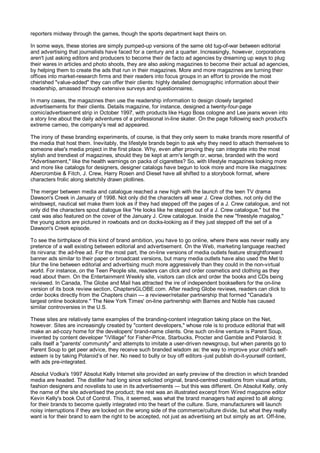 reporters midway through the games, though the sports department kept theirs on.

In some ways, these stories are simply pumped-up versions of the same old tug-of-war between editorial
and advertising that journalists have faced for a century and a quarter. Increasingly, however, corporations
aren't just asking editors and producers to become their de facto ad agencies by dreaming up ways to plug
their wares in articles and photo shoots, they are also asking magazines to become their actual ad agencies,
by helping them to create the ads that run in their magazines. More and more magazines are turning their
offices into market-research firms and their readers into focus groups in an effort to provide the most
cherished "value-added" they can offer their clients: highly detailed demographic information about their
readership, amassed through extensive surveys and questionnaires.

In many cases, the magazines then use the readership information to design closely targeted
advertisements for their clients. Details magazine, for instance, designed a twenty-four-page
comic/advertisement strip in October 1997, with products like Hugo Boss cologne and Lee jeans woven into
a story line about the daily adventures of a professional in-line skater. On the page following each product's
extreme cameo, the company's real ad appeared.

The irony of these branding experiments, of course, is that they only seem to make brands more resentful of
the media that host them. Inevitably, the lifestyle brands begin to ask why they need to attach themselves to
someone else's media project in the first place. Why, even after proving they can integrate into the most
stylish and trendiest of magazines, should they be kept at arm's length or, worse, branded with the word
"Advertisement," like the health warnings on packs of cigarettes? So, with lifestyle magazines looking more
and more like catalogs for designers, designer catalogs have begun to look more and more like magazines:
Abercrombie & Fitch, J. Crew, Harry Rosen and Diesel have all shifted to a storybook format, where
characters frolic along sketchily drawn plotlines.

The merger between media and catalogue reached a new high with the launch of the teen TV drama
Dawson's Creek in January of 1998. Not only did the characters all wear J. Crew clothes, not only did the
windswept, nautical set make them look as if they had stepped off the pages of a J. Crew catalogue, and not
only did the characters spout dialogue like "He looks like he stepped out of a J. Crew catalogue," but the
cast was also featured on the cover of the January J. Crew catalogue. Inside the new "freestyle magalog,"
the young actors are pictured in rowboats and on docks-looking as if they just stepped off the set of a
Dawson's Creek episode.

To see the birthplace of this kind of brand ambition, you have to go online, where there was never really any
pretence of a wall existing between editorial and advertisement. On the Web, marketing language reached
its nirvana: the ad-free ad. For the most part, the on-line versions of media outlets feature straightforward
banner ads similar to their paper or broadcast versions, but many media outlets have also used the Met to
blur the line between editorial and advertising much more aggressively than they could in the non-virtual
world. For instance, on the Teen People site, readers can click and order cosmetics and clothing as they
read about them. On the Entertainment Weekly site, visitors can click and order the books and CDs being
reviewed. In Canada, The Globe and Mail has attracted the ire of independent booksellers for the on-line
version of its book review section, ChaptersGLOBE.com. After reading Globe reviews, readers can click to
order books directly from the Chapters chain — a reviewer/retailer partnership that formed "Canada's
largest online bookstore." The New York Times' on-line partnership with Barnes and Noble has caused
similar controversies in the U.S.

These sites are relatively tame examples of the branding-content integration taking place on the Net,
however. Sites are increasingly created by "content developers," whose role is to produce editorial that will
make an ad-cozy home for the developers' brand-name clients. One such on-line venture is Parent Soup,
invented by content developer "iVillage" for Fisher-Price, Starbucks, Procter and Gamble and Polaroid. It
calls itself a "parents' community" and attempts to imitate a user-driven newsgroup, but when parents go to
Parent Soup to get peer advice, they receive such branded wisdom as: the way to improve your child's self-
esteem is by taking Polaroid’s of her. No need to bully or buy off editors -just publish do-it-yourself content,
with ads pre-integrated.

Absolut Vodka's 1997 Absolut Kelly Internet site provided an early preview of the direction in which branded
media are headed. The distiller had long since solicited original, brand-centred creations from visual artists,
fashion designers and novelists to use in its advertisements — but this was different. On Absolut Kelly, only
the name of the site advertised the product; the rest was an illustrated excerpt from Wired magazine editor
Kevin Kelly's book Out of Control. This, it seemed, was what the brand managers had aspired to all along:
for their brands to become quietly integrated into the heart of the culture. Sure, manufacturers will launch
noisy interruptions if they are locked on the wrong side of the commerce/culture divide, but what they really
want is for their brand to earn the right to be accepted, not just as advertising art but simply as art. Off-line,
 