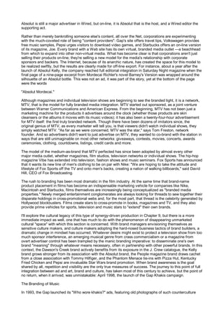Absolut is still a major advertiser in Wired, but on-line, it is Absolut that is the host, and a Wired editor the
supporting act.

Rather than merely bankrolling someone else's content, all over the Net, corporations are experimenting
with the much-coveted role of being "content providers": Gap's site offers travel tips, Volkswagen provides
free music samples, Pepsi urges visitors to download video games, and Starbucks offers an on-line version
of its magazine, Joe. Every brand with a Web site has its own virtual, branded media outlet —a beachhead
from which to expand into other non-virtual media. What has become clear is that corporations aren't just
selling their products on-line; they're selling a new model for the media's relationship with corporate
sponsors and backers. The Internet, because of its anarchic nature, has created the space for this model to
be realized swiftly, but the results are clearly made for off-line export. For instance, about a year after the
launch of Absolut Kelly, the company reached full editorial integration in Saturday Night magazine when the
final page of a nine-page excerpt from Mordecai Richler's novel Barney's Version was wrapped around the
silhouette of an Absolut bottle. This was not an ad, it was part of the story, yet at the bottom of the page
were the words

"Absolut Mordecai."

Although magazines and individual television shows are beginning to see the branded light, it is a network,
MTV, that is the model for fully branded media integration. MTV started out sponsored, as a joint venture
between Warner Communications and American Express. From the beginning, MTV has not been just a
marketing machine for the products it advertises around the clock (whether those products are skin
cleansers or the albums it moves with its music videos); it has also been a twenty-four-hour advertisement
for MTV itself: the first truly branded network. Though there have been dozens of imitators since, the
original genius of MTV, as every marketer will tell you, is that viewers didn't watch individual shows, they
simply watched MTV. "As far as we were concerned, MTV was the star," says Tom Freston, network
founder. And so advertisers didn't want to just advertise on MTV, they wanted to co-brand with the station in
ways that are still unimaginable on most other networks: giveaways, contests, movies, concerts, awards
ceremonies, clothing, countdowns, listings, credit cards and more.

The model of the medium-as-brand that MTV perfected has since been adopted by almost every other
major media outlet, whether magazines, film studios, television networks or individual shows. The hip-hop
magazine Vibe has extended into television, fashion shows and music seminars. Fox Sports has announced
that it wants its new line of men's clothing to be on par with Nike: "We are hoping to take the attitude and
lifestyle of Fox Sports off the TV and onto men's backs, creating a nation of walking billboards," said David
Hill, CEO of Fox Broadcasting.

The rush to branding has been most dramatic in the film industry. At the same time that brand-name
product placement in films has become an indispensable marketing vehicle for companies like Nike,
Macintosh and Starbucks, films themselves are increasingly being conceptualized as "branded media
properties." Newly merged entertainment conglomerates are always looking for threads to sew together their
disparate holdings in cross-promotional webs and, for the most part, that thread is the celebrity generated by
Hollywood blockbusters. Films create stars to cross-promote in books, magazines and TV, and they also
provide prime vehicles for sports, television and music stars to "extend" their own brands.

I'll explore the cultural legacy of this type of synergy-driven production in Chapter 9, but there is a more
immediate impact as well, one that has much to do with the phenomenon of disappearing unmarketed
cultural "space" with which this section is concerned. With brand managers envisioning themselves as
sensitive culture makers, and culture makers adopting the hard-nosed business tactics of brand builders, a
dramatic change in mindset has occurred. Whatever desire might exist to protect a television show from too
much sponsor interference, an emerging musical genre from crass commercialism or a magazine from
overt advertiser control has been trampled by the manic branding imperative: to disseminate one's own
brand "meaning" through whatever means necessary, often in partnership with other powerful brands. In this
context, the Dawson's Creek brand actively benefits from its exposure in the J. Crew catalogue, the Kelly
brand grows stronger from its association with the Absolut brand, the People magazine brand draws cachet
from a close association with Tommy Hilfiger, and the Phantom Menace tie-ins with Pizza Hut, Kentucky
Fried Chicken and Pepsi are invaluable Star Wars brand promotion. When brand awareness is the goal
shared by all, repetition and visibility are the only true measures of success. The journey to this point of full
integration between ad and art, brand and culture, has taken most of this century to achieve, but the point of
no return, when it arrived, was unmistakable: April 1998, the launch of the Gap Khakis campaign.

The Branding of Music

In 1993, the Gap launched its "Who wore khakis?" ads, featuring old photographs of such counterculture
 