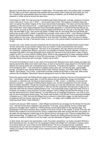 figures as James Dean and Jack Kerouac in beige pants. The campaign was in the cookie-cutter co-optation
formula: take a cool artist, associate that mystique with your brand, hope it wears off and makes you cool
too. It sparked the usual debates about the mass marketing of rebellion, just as William Burroughs's
presence in a Nike ad did at around the same time.

Fast forward to 1998. The Gap launches its breakthrough Khakis Swing ads: a simple, exuberant miniature
music video set to "Jump, Jive 'n' Wail" — and a great video at that. The question of whether these ads
were "co-opting" the artistic integrity of the music was entirely meaningless. The Gap's commercials didn't
capitalize on the retro swing revival — a solid argument can be made that they caused the swing revival. A
few months later, when singer-songwriter Rufus Wainwright appeared in a Christmas-themed Gap ad, his
sales soared, so much so that his record company began promoting him as "the guy in the Gap ads." Macy
Gray, the new R&B "It Girl," also got her big break in a Baby Gap ad. And rather than the Gap Khaki ads
looking like rip-offs of MTV videos, it seemed that overnight, every video on MTV —from Brandy to Britney
Spears and the Backstreet Boys —looked like a Gap ad; the company has pioneered its own aesthetic,
which spilled out into music, other advertisements, even films like The Matrix. After five years of intense
lifestyle branding, the Gap, it has become clear, is as much in the culture-creation business as the artists in
its ads.

For their part, many artists now treat companies like the Gap less as deep-pocketed pariahs trying to feed
off their cachet than as just another medium they can exploit in order to promote their own brands,
alongside radio, video and magazines. "We have to be everywhere. We can't afford to be too precious in
our marketing," explains Ron Shapiro, executive vice president of Atlantic Records. Besides, a major ad
campaign from Nike or the Gap penetrates more nooks and crannies of the culture than a video in heavy
rotation on MTV or a cover article in Rolling Stone. Which is why piggybacking on these campaign blitzes-
Fat Boy Slim in Nike ads, Brandy in Cover Girl commercials, Lil' Kim rapping for Candies —has become,
Business Week announced with much glee, "today's top 40 radio."

Of course the branding of music is not a story of innocence lost. Musicians have been singing ad jingles and
signing sponsorship deals since radio's early days, as well as having their songs played on commercial radio
stations and signing deals with multinational record companies. Throughout the eighties — music's decade
of the straight-up shill — rock stars like Eric Clapton sang in beer ads, and the pop stars, appropriately
enough, crooned for pop: George Michael, Robert Plant, Whitney Houston, Run-DMC, Madonna, Robert
Palmer, David Bowie, Tina Turner, Lionel Richie and Ray Charles all did Pepsi or Coke ads, while sixties
anthems like the Beatles' "Revolution" became background music for Nike commercials.

During this same period, the Rolling Stones made music history by ushering in the era of the sponsored rock
tour —and fittingly, sixteen years later; it is still the Stones who are leading the charge into the latest
innovation in corporate rock: the band as brand extension. In 1981, Jovan —a distinctly un-rock-and-roll
perfume company — sponsored a Rolling Stones stadium tour, the first arrangement of its kind, though
tame by today's standards. Though the company got its logos on a few ads and banners, there was a clear
distinction between the band that had chosen to "sell out" and the corporation that had paid a huge sum to
associate itself with the inherent rebelliousness of rock. This subordinate status might have been fine for a
company out merely to move products, but when designer Tommy Hilfiger decided that the energy of rock
and rap would become his "brand essence," he was looking for an integrated experience, one more in tune
with his own transcendent identity quest. The results were evident in the Stones' Tommy-sponsored Bridges
to Babylon tour in 1997. Not only did Hilfiger have a contract to clothe Mick Jagger, he also had the same
arrangement with the Stones' opening act, Sheryl Crow — on stage, both modelled items from Tommy's
newly launched "Rock V Roll Collection."

It wasn't until January 1999, however —when Hilfiger launched the ad campaign for the Stones' No Security
Tour - that full brand-culture integration was achieved. In the ads, young, glowing Tommy models were
pictured in full-page frame "watching" a Rolling Stones concert taking place on the opposite page. The
photographs of the band members were a quarter of the size of those of the models. In some of the ads, the
Stones were nowhere to be found and the Tommy models alone were seen posing with their own guitars. In
all cases, the ads featured a hybrid logo of the Stones' famous red tongue over Tommy's trademarked red-
white-and-blue flag. The tagline was "Tommy Hilfiger Presents the Rolling Stones No Security Tour"-though
there were no dates or locations for any tour stops, only the addresses of flagship Tommy stores.

In other words, this wasn't rock sponsorship; it was "live-action advertising," as media consultant Michael J.
Wolf describes the ads. It's clear from the campaign's design that Hilfiger isn't interested in buying a piece
of someone else's act, even if they are the Rolling Stones. The act is a background set, powerfully
showcasing the true rock-and-roll essence of the Tommy brand; just one piece of Hilfiger's larger project of
cawing out a place in the music world, not as a sponsor but as a player — much as Nike has achieved in the
sports world.
 