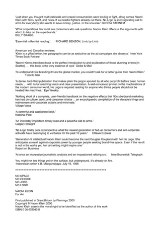 'Just when you thought multi-nationals and crazed consumerism were too big to fight, along comes Naomi
Klein with facts, spirit, and news of successful fighters already out there. No Logo is an invigorating call to
arms for everybody who wants to save money, justice, or the universe.' GLORIA STEINEM

'What corporations fear most are consumers who ask questions. Naomi Klein offers us the arguments with
which to take on the superbrands.'
BILLY BRAGG

'Essential millennial reading.'     RICHARD BENSON, Limb by Limb


American and Canadian reviews:
'Klein is a gifted writer; her paragraphs can be as seductive as the ad campaigns she dissects.' New York
Times Book Review

'Naomi Klein's trenchant book is the perfect introduction to and explanation of those stunning events [in
Seattle] . . . this book is the very essence of cool.' Globe & Mail

To understand how branding drives the global market, you couldn't ask for a better guide than Naomi Klein.'
       Toronto Star

'A dense, fact-filled publication that makes plain the jargon spouted by all who put profit before basic human
needs. . . with its far reaching vision and clear presentation. A well-conceived primer on the machinations of
the modern consumer world, No Logo is required reading for anyone who thinks people should not be
treated like machines.' Eye Weekly

'Nothing short of a complete, user-friendly handbook on the negative effects that '90s uberbrand marketing
has had on culture, work, and consumer choice ... an encyclopaedic compilation of the decade's fringe and
mainstream anti-corporate actions and mind-sets.'
Village Voice

'A powerful and passionate book.'
National Post

'An incredibly important, timely read and a powerful call to arms.'
Calgary Straight

'No Logo finally puts in perspective what the newest generation of fed-up consumers and anti-corporate
activists have been trying to verbalize for the past 10 years.' Ottawa Express

'Generation-X intellectual Naomi Klein could become the next Douglas Coupland with her No Logo. She
anticipates a revolt against corporate power by younger people seeking brand-free space. Even if the revolt
is not in the works yet, her tart writing might inspire one.'
Report on Business

'At once an impressive journalistic analysis and an impassioned rallying cry.'     New Brunswick Telegraph

You might not see things yet on the surface, but underground, it's already on fire.
-Indonesian writer Y.B. Mangunwijaya, July 16, 1998

========================================================

NO SPACE
NO CHOICE
NO JOBS
NO LOGO

NAOMI KLEIN
For Avi

First published in Great Britain by Flamingo 2000
Copyright ® Naomi Klein 2000
Naomi Klein asserts the moral right to be identified as the author of this work
ISBN 0 00 653040 0
 
