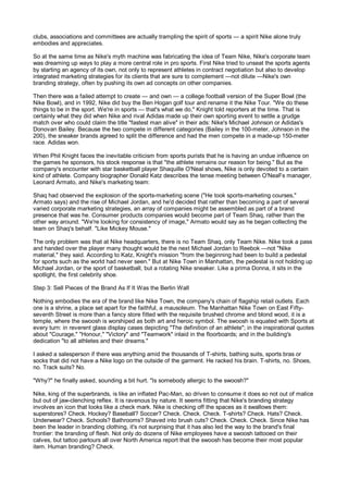 clubs, associations and committees are actually trampling the spirit of sports — a spirit Nike alone truly
embodies and appreciates.

So at the same time as Nike's myth machine was fabricating the idea of Team Nike, Nike's corporate team
was dreaming up ways to play a more central role in pro sports. First Nike tried to unseat the sports agents
by starting an agency of its own, not only to represent athletes in contract negotiation but also to develop
integrated marketing strategies for its clients that are sure to complement —not dilute —Nike's own
branding strategy, often by pushing its own ad concepts on other companies.

Then there was a failed attempt to create — and own — a college football version of the Super Bowl (the
Nike Bowl), and in 1992, Nike did buy the Ben Hogan golf tour and rename it the Nike Tour. "We do these
things to be in the sport. We're in sports — that's what we do," Knight told reporters at the time. That is
certainly what they did when Nike and rival Adidas made up their own sporting event to settle a grudge
match over who could claim the title "fastest man alive" in their ads: Nike's Michael Johnson or Adidas's
Donovan Bailey. Because the two compete in different categories (Bailey in the 100-meter, Johnson in the
200), the sneaker brands agreed to split the difference and had the men compete in a made-up 150-meter
race. Adidas won.

When Phil Knight faces the inevitable criticism from sports purists that he is having an undue influence on
the games he sponsors, his stock response is that "the athlete remains our reason for being." But as the
company's encounter with star basketball player Shaquille O'Neal shows, Nike is only devoted to a certain
kind of athlete. Company biographer Donald Katz describes the tense meeting between O'NeaFs manager,
Leonard Armato, and Nike's marketing team:

Shaq had observed the explosion of the sports-marketing scene ("He took sports-marketing courses,"
Armato says) and the rise of Michael Jordan, and he'd decided that rather than becoming a part of several
varied corporate marketing strategies, an array of companies might be assembled as part of a brand
presence that was he. Consumer products companies would become part of Team Shaq, rather than the
other way around. "We're looking for consistency of image," Armato would say as he began collecting the
team on Shaq's behalf. "Like Mickey Mouse."

The only problem was that at Nike headquarters, there is no Team Shaq, only Team Nike. Nike took a pass
and handed over the player many thought would be the next Michael Jordan to Reebok —not "Nike
material," they said. According to Katz, Knight's mission "from the beginning had been to build a pedestal
for sports such as the world had never seen." But at Nike Town in Manhattan, the pedestal is not holding up
Michael Jordan, or the sport of basketball, but a rotating Nike sneaker. Like a prima Donna, it sits in the
spotlight, the first celebrity shoe.

Step 3: Sell Pieces of the Brand As If It Was the Berlin Wall

Nothing embodies the era of the brand like Nike Town, the company's chain of flagship retail outlets. Each
one is a shrine, a place set apart for the faithful, a mausoleum. The Manhattan Nike Town on East Fifty-
seventh Street is more than a fancy store fitted with the requisite brushed chrome and blond wood, it is a
temple, where the swoosh is worshiped as both art and heroic symbol. The swoosh is equated with Sports at
every turn: in reverent glass display cases depicting "The definition of an athlete"; in the inspirational quotes
about "Courage," "Honour," "Victory" and "Teamwork" inlaid in the floorboards; and in the building's
dedication "to all athletes and their dreams."

I asked a salesperson if there was anything amid the thousands of T-shirts, bathing suits, sports bras or
socks that did not have a Nike logo on the outside of the garment. He racked his brain. T-shirts, no. Shoes,
no. Track suits? No.

"Why?" he finally asked, sounding a bit hurt. "Is somebody allergic to the swoosh?"

Nike, king of the superbrands, is like an inflated Pac-Man, so driven to consume it does so not out of malice
but out of jaw-clenching reflex. It is ravenous by nature. It seems fitting that Nike's branding strategy
involves an icon that looks like a check mark. Nike is checking off the spaces as it swallows them:
superstores? Check. Hockey? Baseball? Soccer? Check. Check. Check. T-shirts? Check. Hats? Check.
Underwear? Check. Schools? Bathrooms? Shaved into brush cuts? Check. Check. Check. Since Nike has
been the leader in branding clothing, it's not surprising that it has also led the way to the brand's final
frontier: the branding of flesh. Not only do dozens of Nike employees have a swoosh tattooed on their
calves, but tattoo parlours all over North America report that the swoosh has become their most popular
item. Human branding? Check.
 
