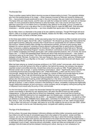 The Branded Star

There is another reason behind Nike's stunning success at disseminating its brand. The superstar athletes
who form the building blocks of its image — those creatures invented by Nike and cloned by Adidas and
Fila — have proved uniquely positioned to soar in the era of synergy: they are made to be cross-promoted.
The Spice Girls can make movies, and film stars can walk the runways but neither can quite win an Olympic
medal. It's more practical for Dennis Rodman to write two books, star in two movies and have his own
television show than it is for Martin Amis or Seinfeld to play defence for the Bulls, just as it is easier for
Shaquille O'Neal to put out a rap album than it is for Sporty Spice to make the NBA draft. Only animated
characters — another synergy favourite — are more versatile than sports stars in the synergy game.

But for Nike, there is a downside to the power of its own celebrity endorsers. Though Phil Knight will never
admit it, Nike is no longer just competing with Reebok, Adidas and the NBA; it has also begun to compete
with another brand: its name is Michael Jordan.

In the three years before he retired, Jordan was easing away from his persona as Nike incarnate and turning
himself into what his agent, David Falk, calls a "superbrand." He refused to go along when Nike entered the
sports-agent business, telling the company that it would have to compensate him for millions of dollars in
lost revenue. Instead of letting Nike manage his endorsement portfolio, he tried to build synergy deals
between his various sponsors, including a bizarre attempt to persuade Nike to switch phone companies
when he became a celebrity spokesperson for WorldCom. Other highlights of what Falk terms "Michael
Jordan's Corporate Partnership Program" include a WorldCom commercial in which the actors are decked
out in Oakley sunglasses and Wilson sports gear, both Jordan-endorsed products. And, of course, the movie
Space Jam — in which the basketball player starred and which Falk executive-produced — was Jordan's
coming-out party as his own brand. The movie incorporated plugs for each of Jordan's sponsors (choice
dialogue includes "Michael, it's show time. Get your Hanes on, lace up your Nikes, grab your Wheaties and
Gatorade and we'll pick up a Big Mac on the way!"), and McDonald's promoted the event with Space Jam
toys and Happy Meals.

Mike had been playing up Jordan's business ambitions in its "CEO Jordan" commercials, which show him
changing into a suit and racing to his office at halftime. But behind the scenes, the company has always
resented Jordan's extra-Mike activities. Donald Katz writes that as early as 1992, "Knight believed that
Michael Jordan was no longer, in sports-marketing nomenclature, 'clean.'" Significantly, Mike boycotted the
co-branding bonanza that surrounded Space Jam. Unlike McDonald's, it didn't use the movie in tie-in
commercials, despite the fact that Space Jam is based on a series of Mike commercials featuring Jordan
and Bugs Bunny. When Falk told Advertising Age that "Mike had some reservations about the
implementation of the movie," he was exercising considerable restraint. Jim Riswold, the long-time Mike
adman who first conceived of pairing Jordan with Bugs Bunny in the shoe commercials, complained to The
Wall Street Journal that Space Jam "is a merchandising bonanza first and a movie second. The idea is to
sell lots of product." It was a historic moment in the branding of culture, completely inverting the traditionally
fraught relationship between art and commerce: a shoe company and an ad agency huffing and puffing that
a Hollywood movie would sully the purity of their commercials.

For the time being at least, a peace has descended between the warring superbrands. Mike has given
Jordan more leeway to develop his own apparel brand, still within the Nike Empire but with greater
independence. In the same week that he retired from basketball, Jordan announced that he would be
extending the JORDAN clothing line from basketball gear into lifestyle wear, competing directly with Polo,
Hilfiger and Nautica. Settling into his role as CEO — as opposed to celebrity endorser — he signed up other
pro athletes to endorse the JORDAN brand: Derek Jeter, a shortstop for the Mew York Yankees and boxer
Roy Jones Jr. And, as of May 1999, the full JORDAN brand is showcased in its own "retail concept shops"
— two in New York and one in Chicago, with plans for up to fifty outlets by the end of the year 2000. Jordan
finally had his wish: to be his own free-standing brand, complete with celebrity endorsers.


The Age of the Brandasaurus

On the surface, the power plays between millionaire athletes and billion-dollar companies would seem to
have little to do with the loss of unmarketed space that is the subject of this section. Jordan and Nike,
however, are only the most broad strokes, manifestations of the way in which the branding imperative
changes the way we imagine both sponsor and sponsored to the extent that the idea of unbranded space —
music that is distinct from khakis, festivals that are not extensions of beer brands, athletic achievement that
is celebrated in and of itself—becomes almost unthinkable. Jordan and Nike are emblematic of a new
paradigm that eliminates all barriers between branding and culture, leaving no room whatsoever for
 