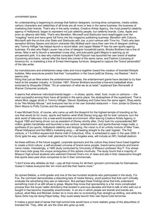 unmarketed space.

An understanding is beginning to emerge that fashion designers, running-shoe companies, media outlets,
cartoon characters and celebrities of all kinds are all more or less in the same business: the business of
marketing their brands. That's why in the early nineties, Creative Artists Agency, the most powerful celebrity
agency in Hollywood, began to represent not just celebrity people, but celebrity brands: Coke, Apple and
even an alliance with Nike. That's why Benetton, Microsoft and Starbucks have leapfrogged over the
"magalog" trend and have gone full force into the magazine publishing business: Benetton with Colours,
Microsoft with the on-line zine Slate and Starbucks with Joe, a joint venture with Time Inc. That's why teen
sensation Britney Spears and sitcom character Ally McBeal each have their own line of designer clothing;
why Tommy Hilfiger has helped launch a record label; and rapper Master P has his own sports agency
business. It's also why Ralph Lauren has a line of designer household paints, Brooks Brothers has a line of
wines, Nike is set to launch a swooshed cruise ship, and auto-parts giant Magna is opening up an
amusement park. It is also why market consultant Faith Popcorn has launched her own brand of leather
Cocooning armchairs, named after the trend she coined of the same name, and Fashion Licensing of
America Inc. is marketing a line of Ernest Hemingway furniture, designed to capture the "brand personality"
of the late writer.

As manufacturers and entertainers swap roles and move together toward the creation of branded lifestyle
bubbles, Nike executives predict that their "competition in the future [will] be Disney, not Reebok." And it
seems only
fitting that just as Nike enters the entertainment business, the entertainment giants have decided to try their
hand at the sneaker industry. In October 1997, Warner Brothers launched a low-end basketball shoe,
endorsed by Shaquille O'Neal. "It's an extension of what we do at retail," explained Dan Romanelli of
Warner Consumer products.

It seems that wherever individual brands began — in shoes, sports, retail, food, music or cartoons — the
most successful among them have all landed in the same place: the stratosphere of the superbrand. That is
where Mick Jagger struts in Tommy Hilfiger, Steven Spielberg and Coke have the same agent, Shaq wants
to be "like Mickey Mouse," and everyone has his or her own branded restaurant — from Jordan to Disney to
Demi Moore to Puffy Combs and the supermodels.

It was Michael Ovitz, of course, who came up with the blueprint for the highest temple of branding so far,
one that would do for music, sports and fashion what Walt Disney long ago did for kids' cartoons: turn the
slick world of television into a real-world branded environment. After leaving Creative Artists Agency in
August 1995 and being driven out as president of Disney shortly after, Ovitz took his unprecedented $87
million golden handshake and launched a new venture: entertainment- and sports-themed mega malls, a
synthesis of pro sports, Hollywood celebrity and shopping. His vision is of an unholy mixture of Nike Town,
Planet Hollywood and the NBA's marketing wing — all leading straight to the cash register. The first
venture, a 1.5-million-square-foot theme mall in Columbus, Ohio, is scheduled to open in the year 2000. If
Ovitz gets his way, another mall, planned for the Los Angeles area, will include an NFL football stadium.

As these edifices of the future suggest, corporate sponsors and the culture they brand have fused together
to create a third culture: a self-enclosed universe of brand-name people, brand-name products and brand-
name media. Interestingly, a 1995 study conducted by University of Missouri professor Roy F. Fox shows
that many kids grasp the unique ambiguities of this sphere intuitively. The study found that a majority of
Missouri high-school students who watched Channel One's mix of news and ads in their classrooms thought
that sports stars paid shoe companies to be in their commercials.

"I don't know why athletes do that —pay all that money for all them ignorant commercials for themselves.
Guess it makes everyone like 'em more and like their teams more."


So opined Debbie, a ninth-grader and one of the two hundred students who participated in the study. For
Fox, the comment demonstrates a disturbing lack of media literacy, proof positive that kids can't critically
evaluate the advertising they see on television. But perhaps these findings show that kids understand
something most of us still refuse to grasp. Maybe they know that sponsorship is a far more complicated
process than the buyer/ seller dichotomy that existed in previous decades and that to talk of who sold out or
bought in has become impossibly anachronistic. In an era in which people are brands and brands are
culture, what Nike and Michael Jordan do is more akin to co-branding than straight-up shilling, and while the
Spice Girls may be doing Pepsi today, they could easily launch their own Spice Cola tomorrow.

It makes a good deal of sense that high-school kids would have a more realistic grasp of the absurdities of
branded life. They, after all, are the ones who grew up sold.
 