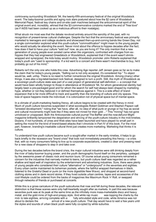 controversy surrounding Woodstock '94, the twenty-fifth-anniversary festival of the original Woodstock
event. The baby-boomer pundits and aging rock stars postured about how the $2 cans of Woodstock
Memorial Pepsi, festival key chains and on-site cash machines betrayed the anticommercial spirit of the
original event and, incredibly, whined that the $3 commemorative condoms marked the end of "free love"
(as if AIDS had been cooked up as a malicious affront to their nostalgia).

What struck me most was that the debate revolved entirely around the sanctity of the past, with no
recognition of present-tense cultural challenges. Despite the fact that the anniversary festival was primarily
marketed to teenagers and college students and showcased then-up-and-coming bands like Green Day, not
a single commentator explored what this youth-culture "commodification" might mean to the young people
who would actually be attending the event. Never mind about the offence to hippies decades after the fact;
how does it feel to have your culture "sold out" now, as you are living it? The only mention that a new
generation of young people even existed came when the organizers, confronted with charges from ex-
hippies that they had engineered Greedstock or Woodshlock, explained that if the event wasn't shrink-
wrapped and synergized, the kids today would mutiny. Woodstock promoter John Roberts explained that
today's youth are "used to sponsorship. If a kid went to a concert and there wasn't merchandise to buy, he'd
probably go out of his mind."

Roberts isn't the only one who holds this view. Advertising Age reporter Jeff Jensen goes so far as to make
the claim that for today's young people, "Selling out is not only accepted, it's considered hip.” To object
would be, well, unhip. There is no need to further romanticize the original Woodstock. Among (many) other
things, it was also a big-label-backed rock festival, designed to turn a profit. Still, the myth of Woodstock as
a sovereign youth-culture state was part of a vast project of generational self-definition — a concept that
would have been wholly foreign to those in attendance at Woodstock '94, for whom generational identity had
largely been a pre-packaged good and for whom the search for self had always been shaped by marketing
hype, whether or not they believed it or defined themselves against it. This is a side effect of brand
expansion that is far more difficult to track and quantify than the branding of culture and city spaces. This
loss of space happens inside the individual; it is colonization not of physical space but of mental space.

In a climate of youth-marketing feeding frenzy, all culture begins to be created with the frenzy in mind.
Much of youth culture becomes suspended in what sociologists Robert Goldman and Stephen Papson call
"arrested development," noting that "we have, after all, no idea of what punk or grunge or hip hop as social
and cultural movements might look like if they were not mined for their gold ..." This "mining" has not gone
unnoticed or unopposed. Both the Anticorporate cultural journal The Baffler and the now-defunct Might
magazine brilliantly lampooned the desperation and striving of the youth-culture industry in the mid-nineties.
Dozens, if not hundreds, of zines and Web sites have been launched and have played no small part in
setting the mood for the kind of brand-based attacks that I chronicle in Part IV of this book. For the most
part, however, branding's insatiable cultural thirst just creates more marketing. Marketing that thinks it is
culture.

To understand how youth culture became such a sought-after market in the early nineties, it helps to go
back briefly to the recession era "brand crisis" that took root immediately preceding this frenzy —a crisis
that, with so many consumers failing to live up to corporate expectations, created a clear and pressing need
for a new class of shoppers to step in and take over.

During the two decades before the brand crisis, the major cultural industries were still drinking deeply from
the river of baby-boomer buying power, and the youth demographic found itself on the periphery, upstaged
by the awesome power of classic rock and reunion tours. Of course actual young consumers remained a
concern for the industries that narrowly market to teens, but youth culture itself was regarded as a rather
shallow and tepid well of inspiration by the entertainment and advertising industries. Sure, there were plenty
of young people who considered their culture "alternative" or "underground" in the seventies and eighties.
Every urban centre maintained its bohemian pockets, where the faithful wrapped themselves in black,
listened to the Grateful Dead or punk (or the more digestible New Wave), and shopped at second-hand
clothing stores and in dank record stores. If they lived outside urban centres, tapes and accessories of the
cool lifestyle could be ordered from the backs of magazines like Maximum Rock 'n' Roll, or swapped
through networks of friends or purchased at concerts.

While this is a gross caricature of the youth subcultures that rose and fell during these decades, the relevant
distinction is that these scenes were only half-heartedly sought after as markets. In part this was because
seventies punk was at its peak at the same time as the infinitely more mass-marketable disco and heavy
metal, and the gold mine of high-end preppy style. And while rap music            was topping the charts by the
mid- to late eighties, arriving complete with a      fully articulated style and code, white America was not
about to declare the              arrival of a new youth culture. That day would have to wait a few years until
the styles and sounds of urban black youth were fully co-opted by white suburbia.
 