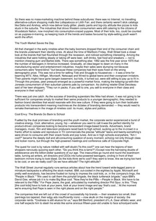 So there was no mass-marketing machine behind these subcultures: there was no Internet, no travelling
alternative-culture shopping malls like Lollapalooza or Lilith Fair, and there certainly weren't slick catalogs
like Delia and Airshop, which now deliver body glitter, plastic pants and big-city attitude like pizzas to kids
stuck in the suburbs. The industries that drove Western consumerism were still catering to the citizens of
Woodstock Nation, now morphed into consumption-crazed yuppies. Most of their kids, too, could be counted
on as yuppies-in-training, so keeping track of the trends and tastes favoured by style-setting youth wasn't
worth the effort.

The Youth Market Saves the Day

All that changed in the early nineties when the baby boomers dropped their end of the consumer chain and
the brands underwent their identity crisis. At about the time of Marlboro Friday, Wall Street took a closer
look at the brands that had flourished through the recession, and noticed something interesting. Among the
industries that were holding steady or taking off were beer, soft drinks, fast food and sneakers — not to
mention chewing gum and Barbie dolls. There was something else: 1992 was the first year since 1975 that
the number of teenagers in America increased. Gradually, an idea began to dawn on many in the
manufacturing sector and entertainment industries: maybe their sales were slumping not because
consumers were "brand-blind," but because these companies had their eyes fixed on the wrong
demographic prize. This was not a time for selling Tide and Snuggle to housewives — it was a time for
beaming MTV, Nike, Hilfiger, Microsoft, Netscape and Wired to global teens and their overgrown imitators.
Their parents might have gone bargain basement, but kids, it turned out, were still willing to pay up to fit in.
Through this process, peer pressure emerged as a powerful market force, making the keeping-up-with-the-
Joneses consumerism of their suburban parents pale by comparison. As clothing retailer Elise Decoteau
said of her teen shoppers, "They run in packs. If you sell to one, you sell to everyone in their class and
everyone in their school."

There was just one catch. As the success of branding superstars like Nike had shown, it was not going to be
sufficient for companies simply to market their same products to a younger demographic; they needed to
fashion brand identities that would resonate with this new culture. If they were going to turn their lacklustre
products into transcendent meaning machines-as the dictates of branding demanded — they would need to
remake themselves in the image of nineties cool: its music, styles and politics.

Cool Envy: The Brands Go Back to School

Fuelled by the dual promises of branding and the youth market, the corporate sector experienced a burst of
creative energy. Cool, alternative, young, hip —whatever you want to call it-was the perfect identity for
product-driven companies looking to become transcendent image-based brands. Advertisers, brand
managers, music, film and television producers raced back to high school, sucking up to the in-crowd in a
frantic effort to isolate and reproduce in TV commercials the precise "attitude" teens and twenty-something’s
were driven to consume with their snack foods and pop tunes. And as in high schools everywhere, "Am I
cool?" became the deeply dull and all-consuming question of every moment, echoing not only through class
and locker rooms, but through the high-powered meetings and conference calls of Corporate High.

The quest for cool is by nature riddled with self-doubt ("Is this cool?" one can hear the legions of teen
shoppers nervously quizzing each other. "Do you think this is lame?") Except now the harrowing doubts of
adolescence are the billion-dollar questions of our age. The insecurities go round and round the boardroom
table, turning ad writers, art directors and CEOs into turbo-powered teenagers, circling in front of their
bedroom mirrors trying to look blasé. Do the kids think we're cool? they want to know. Are we trying too hard
to be cool, or are we really cool? Do we have attitude? The right attitude?

The Wall Street Journal regularly runs serious articles about how the trend toward wide-legged jeans or
miniature backpacks is affecting the stock market. IBM, out-cooled in the eighties by Apple, Microsoft and
pretty well everybody, has become fixated on trying to impress the cool kids, or, in the company's lingo, the
"People in Black." "We used to call them the ponytail brigade, the black turtleneck brigade," says IBM's
David Gee, whose job it is to make Big Blue cool. "Now they're the PIBs —People in Black. We have to be
relevant to the PIBs." For Pepe Jeans, the goal, articulated by marketing director Phil Spur, is this: "They
[the cool kids] have to look at your jeans, look at your brand image and say 'that's cool...' At the moment
we're ensuring that Pepe is seen in the right places and on the right people."

The companies that are left out of the crowd of successfully hip brands — their sneakers too small, their
pant-legs too tapered, their edgy ads insufficiently ironic —now skulk on the margins of society: the
corporate nerds. "Coolness is still elusive for us," says Bill Benford, president of L.A. Gear athletic wear, and
one half expects him to slash his wrists like some anxious fifteen-year-old unable to face schoolyard exile
 