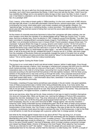 for another term. No one is safe from this brutal ostracism, as Levi Strauss learned in 1998. The verdict was
merciless: Levi's didn't have superstores like Disney, it didn't have cool ads like the Gap, it didn't have hip-
hop credibility like Hilfiger and no one wanted to tattoo its logo on their navel, like Nike. In short, it wasn't
cool. It had failed to understand, as its new brand developer Sean Dee diagnosed, that "loose jeans is not a
fad, it's a paradigm shift."

Cool, it seems, is the make-or-break quality in 1990s branding. It is the ironic sneer-track of ABC sitcoms
and late-night talk shows; it is what sells psychedelic Internet servers, extreme sports gear, ironic watches,
mind-blowing fruit juices, kitsch-laden jeans, post-modern sneakers and post-gender colognes. Our
"aspirational age," as they say in marketing studies, is about seventeen. This applies equally to the forty-
seven-year-old baby boomers scared of losing their cool and the seven-year-olds kick-boxing to the
Backstreet Boys.

As the mission of corporate executives becomes to imbue their companies with deep coolness, one can
even foresee a time when the mandate of our elected leaders will be "Make the Country Cool." In many
ways, that time is already here. Since his election in 1997, England's young Prime Minister, Tony Blair, has
been committed to changing Britain's somewhat dowdy image to "Cool Britannia." After attending a summit
with Blair in an art-directed conference room in Canary Wharf, French president Jacques Chirac said, "I'm
impressed. It all gives Britain the image of a young, dynamic and modern country." At the G-8 summit in
Birmingham, Blair turned the august gathering into a basement rec room get-together, where the leaders
watched All Saints music videos and then were led in a round of "All You Need Is Love"; no Nintendo
games were reported. Blair is a world leader as nation stylist — but will his attempt to "rebrand Britain" really
work, or will he be stuck with the old, outdated Brit brand? If anyone can do it, it's Blair, who took a page
from the marketers of Revolution Soda and successfully changed the name of his party from an actual
description of its loyalties and policy proclivities (that would be "labour") to the brand-asset descriptor "New
Labour." His is not the Labour Party but a labour-scented party.

The Change Agents: Cooling the Water Cooler

The journey to our current state of world cool almost ended, however, before it really began. Even though
by 1993 there was scarcely a fashion, food, beverage or entertainment company that didn't pine for what the
youth market promised, many were at a loss as to how to get it. At the time that cool-envy hit, many
corporations were in the midst of a hiring freeze, recovering from rounds of layoffs, most of which were
executed according to the last-hired-first-fired policies of the late-eighties recession. With far fewer young
workers on the payroll and no new ones coming up through the ranks, many corporate executives found
themselves in the odd position of barely knowing anyone under thirty years old. In this stunted context,
youth itself looked oddly exotic — and information about Xers, Generation Y and twenty-something’s was
suddenly a most precious commodity.

Fortunately, a backlog of hungry twenty-something’s were already in the job market. Like good capitalists,
many of these young workers saw a market niche: being professionally young. In so many words, they
assured would-be bosses that if they were hired, hip, young countercultures would be hand-delivered at the
rate of one per week; companies would be so cool, they would get respect in the scenes. They promised the
youth demographic, the digital revolution, a beeline into convergence.

And as we now know, when they got the job, these conduits of cool saw no need to transform themselves
into clone-ish Company Men. Many can be seen now, roaming the hallways of Fortune 500 corporations
dressed like club kids, skateboard in tow. They drop references to all-night raves at the office water cooler
("Memo to the boss: why not fill this thing with ginseng-laced herbal iced tea?"). The CEOs of tomorrow
aren't employees, they are, to use a term favoured at IBM, "change agents." But are they impostors —
scheming "suits" hiding underneath hip-hop snowboarding gear? Not at all. Many of these young workers
are the real deal; the true and committed product of the scenes they serve up, and utterly devoted to the
transformation of their brands. Like Tom Cruise in Jerry Maguire, they stay up late into the night penning
manifestos, revolutionary tracts about the need to embrace the new, to flout bureaucracy, to get on the Web
or be left behind, to redo the ad campaign with a groovier, grittier feel, to change quicker, be hipper.

And what do the change agents' bosses have to say about all this? They say bring it on, of course.
Companies looking to fashion brand identities that will mesh seamlessly with the Zeitgeist understand, as
Marshall McLuhan wrote, "When a thing is current, it creates currency." The change agents stroke their
bosses' middle-aged egos simply by showing up — how out of touch could the boss be with a radical like
this on the same intranet system? Just look at Netscape, which no longer employs a personnel manager
and instead has Margie Mader, Director of Bringing in the Cool People. When asked by Fast Company,
"How do you interview for cool?" she replied, "...there are the people who just exude cool: one guy
skateboarded here for his interview; another held his interview in a roller-hockey rink." At MTV, a couple of
 