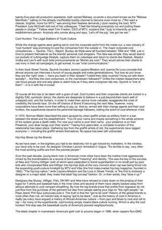 twenty-five-year-old production assistants, both named Melissa, co-wrote a document known as the "Melissa
Manifesto," calling on the already insufferably bubbly channel to become even more so. ("We want a
cleaner, brighter, more fun MTV," was among their fearless demands.) Upon reading the tract, MTV
President Judy McGrath told one of her colleagues, "I feel like blowing everybody out and putting these
people in charge."" Fellow rebel Tom Freston, CEO of MTV, explains that "Judy is inherently an anti-
establishment person. Anybody who comes along and says, 'Let's off the pig,' has got her ear."

Cool Hunters: The Legal Stalkers of Youth Culture

While the change agents were getting set to cool the corporate world from the inside out, a new industry of
"cool hunters" was promising to cool the companies from the outside in. The major corporate cool
consultancies — Sputnik, The L. Report, Bureau de Style-were all founded between 1994 and 1996, just in
time to present themselves as the brands' personal cool shoppers. The idea was simple: they would search
out pockets of cutting-edge lifestyle, capture them on videotape and return to clients like Reebok, Absolut
Vodka and Levi's with such bold pronouncements as "Monks are cool." They would advise their clients to
use irony in their ad campaigns, to get surreal, to use "viral communications."

In their book Street Trends, Sputnik founders Janine Lopiano-Misdom and Joanne De Luca concede that
almost anyone can interview a bunch of young people and make generalizations, "but how do you know
they are the 'right' ones — have you been in their closets? Trailed their daily routines? Hung out with them
socially?... Are they the core consumers, or the mainstream followers?" Unlike the market researchers who
use focus groups and one-way glass to watch kids as if they were overgrown lab rats, Sputnik is "one of
them" —it is in with the in-crowd.


Of course all this has to be taken with a grain of salt. Cool hunters and their corporate clients are locked in a
slightly S/M, symbiotic dance: the clients are desperate to believe in a just-beyond-their-reach well of
untapped cool, and the hunters, in order to make their advice more valuable, exaggerate the crisis of
credibility the brands face. On the off chance of Brand X becoming the next Nike, however, many
corporations have been more than willing to pay up. And so, armed with their change agents and their cool
hunters, the superbrands became the perennial teenage followers, trailing the scent of cool wherever it led.

In 1974, Norman Mailer described the paint sprayed by urban graffiti artists as artillery fired in a war
between the street and the establishment. "You hit your name and maybe something in the whole scheme
of the system gives a death rattle. For now your name is over their name...your presence is on their
Presence, your alias hangs over their scene." Twenty-five years later, a complete inversion of this
relationship has taken place. Gathering tips from the graffiti artists of old, the superbrands have tagged
everyone — including the graffiti writers themselves. No space has been left unbranded.

Hip-Hop Blows Up the Brands

As we have seen, in the eighties you had to be relatively rich to get noticed by marketers. In the nineties,
you have only to be cool. As designer Christian Lacroix remarked in Vogue, "It's terrible to say, very often
the most exciting outfits are from the poorest people."

Over the past decade, young black men in American inner cities have been the market most aggressively
mined by the brandmasters as a source of borrowed "meaning" and identity. This was the key to the success
of Nike and Tommy Hilfiger, both of which were catapulted to brand superstardom in no small part by poor
kids who incorporated Nike and Hilfiger into hip-hop style at the very moment when rap was being thrust into
the expanding youth-culture limelight by MTV and Vibe (the first mass-market hip-hop magazine, founded in
1992). "The hip-hop nation," write Lopiano-Misdom and De Luca in Street Trends, is "the first to embrace a
designer or a major label, they make that label 'big concept' fashion. Or, in their words, they 'blow it up.'"

Designers like Stussy, Hilfiger, Polo, DK1MY and Nike have refused to crack down on the pirating of their
logos for T-shirts and baseball hats in the inner cities and several of them have clearly backed away from
serious attempts to curb rampant shoplifting. By now the big brands know that profits from logowear do not
just flow from the purchase of the garment but also from people seeing your logo on "the right people," as
Pepe Jeans' Phil Spur judiciously puts it. The truth is that the "got to be cool" rhetoric of the global brands is,
more often than not, an indirect way of saying "got to be black." Just as the history of cool in America is
really (as many have argued) a history of African-American culture —from jazz and blues to rock and roll to
rap —for many of the superbrands, cool hunting simply means black-culture hunting. Which is why the cool
hunters' first stop was the basketball courts of America's poorest neighbourhoods.

The latest chapter in mainstream America's gold rush to poverty began in 1986, when rappers Run-DMC
 