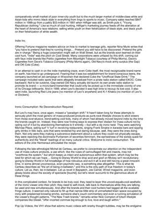 comparatively small market of poor inner-city youth but to the much larger market of middle-class white and
Asian kids who mimic black style in everything from lingo to sports to music. Company sales reached $847
million in 1998-up from a paltry $53 million in 1991 when Hilfiger was still, as Smith puts it, "Young
Republican clothing." Like so much of cool hunting, Hilfiger's marketing journey feeds off the alienation at
the heart of America's race relations: selling white youth on their fetishization of black style, and black youth
on their fetishization of white wealth.


Indie Inc.

Offering Fortune magazine readers advice on how to market to teenage girls, reporter Nina Munk writes that
"you have to pretend that they're running things.... Pretend you still have to be discovered. Pretend the girls
are in charge." Being a huge corporation might sell on Wall Street, but as the brands soon learned on their
cool hunt, "indie" was the pitch on Cool Street. Many corporations were unfazed by this shift, coming out
with faux indie brands like Politix cigarettes from Moonlight Tobacco (courtesy of Philip Morris), Dave's
Cigarettes from Dave's Tobacco Company (Philip Morris again), Old Navy's mock army surplus (the Gap)
and OK Cola (Coke).

In an attempt to cash in on the indie marketing craze, even Coke itself, the most recognizable brand name
on earth, has tried to go underground. Fearing that it was too establishment for brand-conscious teens, the
company launched an ad campaign in Wisconsin that declared Coke the "Unofficial State Drink." The
campaign included radio spots that were allegedly broadcast from a pirate radio station called EKOC: Coke
backward. Not to be outdone, Gap-owned Old Navy actually did launch its own pirate radio station to
promote its brand — a micro-band transmitter that could only be picked up in the immediate vicinity of one
of its Chicago billboards. And in 1999, when Levi's decided it was high time to recoup its lost cool, it also
went indie, launching Red Line jeans (no mention of Levi's anywhere) and K-1 Khakis (no mention of Levi's
or Dockers).



Ironic Consumption: No Deconstruction Required

But Levi's may have, once again, missed a "paradigm shift." It hasn't taken long for these attempts to
seriously pitch the most generic of mass-produced products as punk-rock lifestyle choices to elicit sneers
from those ever-elusive, trend-setting cool kids, many of whom had already moved beyond indie by the time
the brands caught on. Instead, they were now finding ways to express their disdain for mass culture not by
opting out of it but by abandoning themselves to it entirely —but with a sly ironic twist. They were watching
Me/rose Place, eating surf 'n' turf in revolving restaurants, singing Frank Sinatra in karaoke bars and sipping
girly drinks in tikki bars, acts that were rendered hip and daring because, well, they were the ones doing
them. Not only were they making a subversive statement about a culture they could not physically escape,
they were rejecting the doctrinaire Puritanism of seventies feminism, the earnestness of the sixties quest for
authenticity and the "literal" readings of so many cultural critics. Welcome to ironic consumption. The
editors of the zine Hermenaut articulated the recipe:

Following the late ethnologist Michel de Certeau, we prefer to concentrate our attention on the independent
use of mass culture products, a use which, like the ruses of camouflaged fish and insects, may not
"overthrow the system," but which keeps us intact and autonomous within that system, which may be the
best for which we can hope.... Going to Disney World to drop acid and goof on Mickey isn't revolutionary;
going to Disney World in full knowledge of how ridiculous and evil it all is and still having a great innocent
time, in some almost unconscious, even psychotic way, is something else altogether. This is what de
Certeau describes as "the art of being in-between," and this is the only path of true freedom in today's
culture. Let us, then, be in-between. Let us revel in Baywatch, Joe Camel, Wired magazine, and even
glossy books about the society of spectacle [touché], but let's never succumb to the glamorous allure of
these things.

In this complicated context, for brands to be truly cool, they need to layer this uncool-equals-cool aesthetic
of the ironic viewer onto their pitch: they need to self-mock, talk back to themselves while they are talking,
be used and new simultaneously. And after the brands and their cool hunters had tagged all the available
fringe culture, it seemed only natural to fill up that narrow little strip of unmarketed brain space occupied by
irony with preplanned knowing smirks, someone else's couch commentary and even a running simulation of
the viewer's thought patterns. "The New Trash brands," remarks writer Nick Compton of kitsch lifestyle
companies like Diesel, "offer inverted commas big enough to live, love and laugh within."

Pop Up Videos, the VH1 show that adorns music videos with snarky thought bubbles, may be the endgame
 