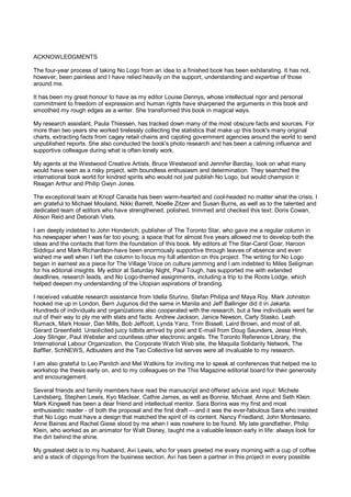 ACKNOWLEDGMENTS

The four-year process of taking No Logo from an idea to a finished book has been exhilarating. It has not,
however, been painless and I have relied heavily on the support, understanding and expertise of those
around me.

It has been my great honour to have as my editor Louise Dennys, whose intellectual rigor and personal
commitment to freedom of expression and human rights have sharpened the arguments in this book and
smoothed my rough edges as a writer. She transformed this book in magical ways.

My research assistant, Paula Thiessen, has tracked down many of the most obscure facts and sources. For
more than two years she worked tirelessly collecting the statistics that make up this book's many original
charts, extracting facts from cagey retail chains and cajoling government agencies around the world to send
unpublished reports. She also conducted the book's photo research and has been a calming influence and
supportive colleague during what is often lonely work.

My agents at the Westwood Creative Artists, Bruce Westwood and Jennifer Barclay, took on what many
would have seen as a risky project, with boundless enthusiasm and determination. They searched the
international book world for kindred spirits who would not just publish No Logo, but would champion it:
Reagan Arthur and Philip Gwyn Jones.

The exceptional team at Knopf Canada has been warm-hearted and cool-headed no matter what the crisis. I
am grateful to Michael Mouland, Nikki Barrett, Noelle Zitzer and Susan Burns, as well as to the talented and
dedicated team of editors who have strengthened, polished, trimmed and checked this text: Doris Cowan,
Alison Reid and Deborah Viets.

I am deeply indebted to John Honderich, publisher of The Toronto Star, who gave me a regular column in
his newspaper when I was far too young; a space that for almost five years allowed me to develop both the
ideas and the contacts that form the foundation of this book. My editors at The Star-Carol Goar, Haroon
Siddiqui and Mark Richardson-have been enormously supportive through leaves of absence and even
wished me well when I left the column to focus my full attention on this project. The writing for No Logo
began in earnest as a piece for The Village Voice on culture jamming and I am indebted to Miles Seligman
for his editorial insights. My editor at Saturday Night, Paul Tough, has supported me with extended
deadlines, research leads, and No Logo-themed assignments, including a trip to the Roots Lodge, which
helped deepen my understanding of the Utopian aspirations of branding.

I received valuable research assistance from Idella Sturino, Stefan Philipa and Maya Roy. Mark Johnston
hooked me up in London, Bern Jugunos did the same in Manila and Jeff Ballinger did it in Jakarta.
Hundreds of individuals and organizations also cooperated with the research, but a few individuals went far
out of their way to ply me with stats and facts: Andrew Jackson, Janice Newson, Carly Stasko, Leah
Rumack, Mark Hosier, Dan Mills, Bob Jeffcott, Lynda Yanz, Trim Bissell, Laird Brown, and most of all,
Gerard Greenfield. Unsolicited juicy tidbits arrived by post and E-mail from Doug Saunders, Jesse Hirsh,
Joey Slinger, Paul Webster and countless other electronic angels. The Toronto Reference Library, the
International Labour Organization, the Corporate Watch Web site, the Maquila Solidarity Network, The
Baffler, SchNEWS, Adbusters and the Tao Collective list serves were all invaluable to my research.

I am also grateful to Leo Panitch and Mel Watkins for inviting me to speak at conferences that helped me to
workshop the thesis early on, and to my colleagues on the This Magazine editorial board for their generosity
and encouragement.

Several friends and family members have read the manuscript and offered advice and input: Michele
Landsberg, Stephen Lewis, Kyo Maclear, Cathie James, as well as Bonnie, Michael, Anne and Seth Klein.
Mark Kingwell has been a dear friend and intellectual mentor. Sara Borins was my first and most
enthusiastic reader - of both the proposal and the first draft —and it was the ever-fabulous Sara who insisted
that No Logo must have a design that matched the spirit of its content. Nancy Friedland, John Montesano,
Anne Baines and Rachel Giese stood by me when I was nowhere to be found. My late grandfather, Philip
Klein, who worked as an animator for Walt Disney, taught me a valuable lesson early in life: always look for
the dirt behind the shine.

My greatest debt is to my husband, Avi Lewis, who for years greeted me every morning with a cup of coffee
and a stack of clippings from the business section. Avi has been a partner in this project in every possible
 