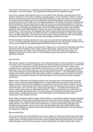 of this kind of commercial irony. It grabs the punch line before anyone else can get to it, making social
commentary - even idle sneering - if not redundant then barely worth the expense of energy.

Irony's cozy, protected, self-referential niche is a much better fit than attempts to earnestly pass off fruit
drinks as underground rock bands or sneakers as gangsta rappers. In fact, for brands in search of cool new
identities, irony and camp have become so all-purpose that they even work after the fact. It turns out that
the so-bad-it's-good marketing spin can be deployed to resuscitate hopelessly uncool brands and failed
cultural products. Six months after the movie Showgirls flopped in the theatres, for instance, MGM got wind
that the sexploitation flick was doing okay on video, and not just as a quasi-respectable porno. It seemed
that groups of trendy twenty-something’s were throwing Showgirls irony parties, laughing sardonically at the
implausibly poor screenplay and shrieking with horror at the aerobic sexual encounters. Not content to
pocket the video returns, MGM decided to relaunch the movie in the theatres as the next Rocky Horror
Picture Show. This time around, the newspaper ads made no pretence that anyone had seriously admired
the film. Instead, they quoted from the abysmal reviews, and declared Showgirls an "instant camp classic"
and "a rich sleazy kitsch-fest." The studio even hired a troupe of drag queens for the New York screenings
to holler at the crowd with bullhorns during particularly egregious cinematic moments.

With the tentacles of branding reaching into every crevice of youth culture, leaching brand-image content
not only out of street styles like hip-hop but psychological attitudes like ironic detachment, the cool hunt has
had to go further afield to find unpilfered space and that left only one frontier: the past.

What is retro, after all, but history re-consumed with a PepsiCo tie-in and breath-mint and phone-card brand
extensions? As the re-release of lost in Space, the Star Wars trilogy, and the launch of The Phantom
Menace made clear, the mantra of retro entertainment seems to be "Once more with synergy!" as
Hollywood travels back in time to cash in on merchandising opportunities beyond the imagination of
yesterday's marketers.


Sell or Be Sold

After almost a decade of the branding frenzy, cool hunting has become an internal contradiction: the hunters
must rarefy youth "microcultures" by claiming that only full-time hunters have the know-how to unearth them
— or else why hire cool hunters at all? Sputnik warns its clients that if the cool trend is "visible in your
neighbourhood or crowding your nearest mall, the learning is over. It's too late.... You need to get down with
the streets, to be in the trenches every day." And yet this is demonstrably false; so-called street fashions -
many of them planted by brandmasters like Nike and Hilfiger from day one — reach the ballooning industry
of glossy youth-culture magazines and video stations without a heartbeat's delay. And if there is one thing
virtually every young person now knows, it's that street style and youth culture are infinitely marketable
commodities.

Besides, even if there was a lost indigenous tribe of cool a few years back, rest assured that it no longer
exists. It turns out that the prevailing legalized forms of youth stalking are only the tip of the iceberg: the
Sputnik vision for the future of hip marketing is for companies to hire armies of Sputnik spawns —young
"street promoters," "Net promoters" and "street distributors" who will hype brands one-on-one on the street,
in the clubs and on-line. "Use the magic of peer-to-peer distribution — it worked in the freestyle sport
cultures, mainly because the promoters were their friends.... Street promoting will survive as the only true
means of personally 'spreading the word.'" So all arrows point to more jobs for the ballooning industry of
"street snitches," certified representatives of their demographic who will happily become walking
infomercials for Nike, Reebok and Levi's.

By fall 1998 it had already started to happen with the Korean car manufacturer Daewoo hiring two thousand
college students on two hundred campuses to talk up the cars to their friends. Similarly, Anheuser-Busch
keeps troops of U.S. college frat boys and "Bud Girls" on its payroll to promote Budweiser beer at campus
parties and bars.' The vision is both horrifying and hilarious: a world of glorified diary trespassers and
professional eavesdroppers, part of a spy-vs.-spy corporate-fuelled youth culture stalking itself, whose
members will videotape one another's haircuts and chat about their corporate keepers' cool new products in
their grassroots newsgroups.

Rock-and-Roll CEOs

There is an amusing irony in the fact that so many of our captains of industry pay cool hunters good money
to lead them on the path to brand-image nirvana. The true barometers of hip are not the hunters, the post-
modern admen, the change agents or even those trendy teenagers they're all madly chasing. They are the
CEOs themselves, who are, for the most part, so damn rich that they can afford to stay on top of all the
 