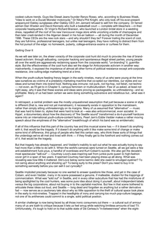 coolest culture trends. Guys like Diesel Jeans founder Renzo Rosso, who, according to Business Week,
"rides to work on a Ducati Monster motorcycle." Or Nike's Phil Knight, who only took off his ever-present
wraparound Oakley sunglasses after Oakley CEO Jim Jannard refused to sell him the company. Or famed
admen Dan Wieden and David Kennedy who built a basketball court — complete with bleachers —in their
corporate headquarters. Or Virgin's Richard Branson, who launched a London bridal store in a wedding
dress, rappelled off the roof of his new Vancouver mega store while uncorking a bottle of champagne and
then later crash-landed in the Algerian desert in his hot-air balloon — all during the month of December
1996. These CEOs are the new rock stars —and why shouldn't they be? Forever trailing the scent of cool,
they are full-time, professional teenagers, but unlike real teenagers, they have nothing to distract them from
the hot pursuit of the edge: no homework, puberty, college-entrance exams or curfews for them.

Getting Over It

As we will see later on, the sheer voracity of the corporate cool hunt did much to provoke the rise of brand-
based activism: through adbusting, computer hacking and spontaneous illegal street parties, young people
all over the world are aggressively reclaiming space from the corporate world, "un-branding" it, guerrilla-
style. But the effectiveness of the cool hunt also set the stage for Anticorporate activism in another way:
inadvertently, it exposed the impotence of almost all other forms of political resistance except anti-corporate
resistance, one cutting-edge marketing trend at a time.

When the youth-culture feeding frenzy began in the early nineties, many of us who were young at the time
saw ourselves as victims of a predatory marketing machine that co-opted our identities, our styles and our
ideas and turned them into brand food. Nothing was immune: not punk, not hip-hop, not fetish, not techno
— not even, as I'll get to in Chapter 5, campus feminism or multiculturalism. Few of us asked, at least not
right away, why it was that these scenes and ideas were proving so packageable, so unthreatening - and so
profitable. Many of us had been certain we were doing something subversive and rebellious but...what was it
again?

In retrospect, a central problem was the mostly unquestioned assumption that just because a scene or style
is different (that is, new and not yet mainstream), it necessarily exists in opposition to the mainstream,
rather than simply sitting unthreateningly on its margins. Many of us assumed that "alternative" — music
that was hard to listen to, styles that were hard to look at —was also anticommercial, even socialist. In
Hype!, a documentary about how the discovery of "the Seattle sound" transformed a do-it-yourself hardcore
scene into an international youth-culture-content factory, Pearl Jam's Eddie Vedder makes a rather moving
speech about the emptiness of the "alternative" breakthrough of which his band was so emblematic:

If all of this influence that this part of the country has and this musical scene has — if it doesn't do anything
with it, that would be the tragedy. If it doesn't do anything with it like make some kind of change or make
some kind of difference, this group of people who feel this certain way, who think these sorts of things that
the underdogs we've all met and lived with think — if they finally get to the forefront and nothing comes out
of it, that would be the tragedy.

But that tragedy has already happened, and Vedder's inability to spit out what he was actually trying to say
had more than a little to do with it. When the world's cameras were turned on Seattle, all we got were a few
anti-establishment fuck-yous, a handful of overdoses and Kurt Cobain's suicide. We also got the decade's
most spectacular "sell-out" — Courtney Love's awe-inspiring sail from junkie punk queen to high-fashion
cover girl in a span of two years. It seemed Courtney had been playing dress-up all along. What was
revealing was how little it mattered. Did Love betray some karmic debt she owed to smudged eyeliner? To
not caring about anything and shooting up? To being surly to the press? Don't you need to buy in to
something earnestly before you can sell it out cynically?

Seattle imploded precisely because no one wanted to answer questions like those, and yet in the case of
Cobain, and even Vedder, many in its scene possessed a genuine, if malleable, disdain for the trappings of
commercialism. What was "sold out" in Seattle, and in every other subculture that has had the misfortune of
being spotlighted by the cool hunters, was some pure idea about doing it yourself, about independent labels
versus the big corporations, about not buying in to the capitalist machine. But few in that scene bothered to
articulate these ideas out loud, and Seattle — long dead and forgotten as anything but a rather derivative
fad — now serves as a cautionary tale about why so little opposition to the theft of cultural space took place
in the early to mid-nineties. Trapped in the headlights of irony and carrying too much pop-culture baggage,
not one of its antiheroes could commit to a single, solid political position.

A similar challenge is now being faced by all those ironic consumers out there — a cultural suit of armour
many of us are loath to critique because it lets us feel smug while watching limitless amounts of bad TV.
Unfortunately, it's tough to hold on to that subtle state of De Certeau's "in-betweenness" when the eight-
 