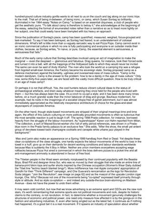 hundred-pound culture industry gorilla wants to sit next to us on the couch and tag along on our ironic trips
to the mall. That art of being in-between, of being ironic, or camp, which Susan Sontag so brilliantly
illuminated in her 1964 essay "Notes on Camp," is based on an essential cliquiness, a club of people who
get the aesthetic puns. "To talk about camp is therefore to betray it," she acknowledges at the beginning of
the essay, selecting the format of enumerated notes rather than a narrative so as to tread more lightly on
her subject, one that could easily have been trampled with too heavy an approach.

Since the publication of Sontag's piece, camp has been quantified, measured, weighed, focus-grouped and
test-marketed. To say it has been betrayed, as Sontag had feared, is an understatement of colossal
dimensions. What's left is little more than a vaguely sarcastic way to eat Pizza Pops. Camp cannot exist in
an ironic commercial culture in which no one is fully participating and everyone is an outsider inside their
clothes, because, as Sontag writes, "In naive, or pure, Camp, the essential element is seriousness, a
seriousness that fails."

Much of the early camp culture that Sontag describes involved using an act of imagination to make the
marginal — even the despised — glamorous and fabulous. Drag queens, for instance, took their forced exile
and turned it into a ball, with all the trappings of the Hollywood balls to which they would never be invited.
The same can even be said of Andy Warhol. The man who took the world on a camping trip was a refugee
from bigoted small-town America; the Factory became his sovereign state. Sontag proposed camp as a
defence mechanism against the banality, ugliness and overearnest-ness of mass culture. "Camp is the
modern dandyism. Camp is the answer to the problem: how to be a dandy in the age of mass culture." Only
now, some thirty-five years later, we are faced with the vastly more difficult question, How to be truly critical
in an age of mass camp?

Or perhaps it is not that difficult. Yes, the cool hunters reduce vibrant cultural ideas to the status of
archaeological artefacts, and drain away whatever meaning they once held for the people who lived with
them — but this has always been the case. It's a cinch to co-opt a style; and it has been done many times
before, on a much grander scale than the minor takeover of drag and grunge. Bauhaus modernism, for
example, had its roots in the imaginings of a socialist Utopia free of garish adornment, but it was almost
immediately appropriated as the relatively inexpensive architecture of choice for the glass-and-steel
skyscrapers of corporate America.

On the other hand, though style-based movements are stripped of their original meanings time and time
again, the effect of this culture vulturing on more politically grounded movements is often so ludicrous that
the most sensible reaction is just to laugh it off. The spring 1998 Prada collection, for instance, borrowed
heavily from the struggle of the labour movement. As "supershopper" Karen von Hahn reported from Milan,
"The collection, a sort of Maoist/Soviet-worker chic full of witty period references, was shown in a Prada-
blue room in the Prada family palazzo to an exclusive few." She adds, "After the show, the small yet ardent
group of devotees tossed back champagne cocktails and canapés while urbane jazz played in the
background."

 Mao and Lenin also make an appearance on a Spring 1999 handbag from Red or Dead. Yet despite these
clear co-optations of the class struggle, one hardly expects the labour movements of the world to toss in the
towel in a huff, give up on their demands for decent working conditions and labour standards worldwide
because Mao is suddenly the It Boy in Milan. Neither are union members everywhere accepting wage
rollbacks because Pizza Hut aired a commercial in which the boss delivers pizzas to a picket line and all
anti-management animosity is abandoned in favour of free food.

The Tibetan people in the West seem similarly nonplussed by their continued popularity with the Beastie
Boys, Brad Pitt and designer Anna Sui, who was so moved by their struggle that she made an entire line of
banana-print bikini tops and surfer shorts inspired by the Chinese occupation (Women's Wear Daily dubbed
the Tibet line "techno beach blanket bingo"). More indifference has met Apple computers' appropriation of
Gandhi for their "Think Different" campaign, and Che Guevara's reincarnation as the logo for Revolution
Soda (slogan: "Join the Revolution"; see image on page 62) and as the mascot of the upscale London cigar
lounge, Che. Why? Because not one of the movements being "co-opted" expressed itself primarily through
style or attitude. And so style co-optation — and indeed any outside-the-box brain-storming on Madison
Avenue - does not have the power to undo them either.

It may seem cold comfort, but now that we know advertising is an extreme sport and CEOs are the new rock
stars, it's worth remembering that extreme sports are not political movements and rock, despite its historic
claims to the contrary, is not revolution. In fact, to determine whether a movement genuinely challenges the
structures of economic and political power, one need only measure how affected it is by the goings-on in the
fashion and advertising industries. If, even after being singled out as the latest fad, it continues as if nothing
had happened, it's a good bet it is a real movement. If it spawns an industry of speculation about whether
 