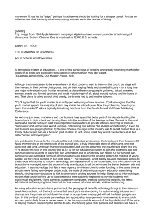 movement X has lost its "edge," perhaps its adherents should be looking for a sharper utensil. And as we
will soon see, that is exactly what many young activists are in the process of doing.



[IMAGE]
Top: Image from 1984 Apple television campaign; Apple has been a major promoter of technology if
classrooms. Bottom: Channel One is broadcast in 12,000 U.S. schools.


CHAPTER FOUR

THE BRANDING OF LEARNING

Ads in Schools and Universities



A democratic system of education... is one of the surest ways of creating and greatly extending markets for
goods of all kinds and especially those goods in which fashion may play a part.
-Ex-adman James Rorly, Our Master's Voice. 1934


Although the brands seem to be everywhere - at kids' concerts, next to them on the couch, on stage with
their heroes, in their on-line chat groups, and on their playing fields and basketball courts - for a long time
one major unbranded youth frontier remained: a place where young people gathered, talked, sneaked
smokes, made out, formed opinions and, most maddeningly of all, stood around looking cool for hours on
end. That place is called school. And clearly, the brands had to get into the schools.

"You'll agree that the youth market is an untapped wellspring of new revenue. You'll also agree that the
youth market spends the majority of each day inside the schoolhouse. Now the problem is, how do you
reach that market?" asks a typically tantalizing brochure from the Fourth Annual Kid Power Marketing
Conference.

As we have just seen, marketers and cool hunters have spent the better part of the decade hustling the
brands back to high school and pouring them into the template of the teenage outlaw. Several of the most
successful brands had even cast their corporate headquarters as private schools, referring to them as
"campuses" and, at the Nike World Campus, nicknaming one edifice "the student union building." Even the
cool hunters are going highbrow; by the late nineties, the rage in the industry was to recast oneself less as a
trendy club-hopper than as a bookish grad student. In fact, some insist they aren't cool hunters at all but
rather "urban anthropologists."

And yet despite their up-to-the-minute outfits and intellectual pretensions, the brands and their keepers still
found themselves on the wrong side of the school gate, a truly intolerable state of affairs and. one that
would not last long. American marketing consultant Jack Allyers described the insufferable slight like this:
"The choice we have in this country [the U.S.] is for our educational system to join the electronic age and
communicate to students in ways they can understand and to which they can relate. Or our schools can
continue to use outmoded forms of communications and become the daytime prisons for millions of young
people, as they have become in our inner cities."' This reasoning, which baldly equates corporate access to
the schools with access to modern technology, and by extension to the future itself, is at the core of how the
brands have managed, over the course of only one decade, to all but eliminate the barrier between ads and
education. It was technology that lent a new urgency to nineties chronic under funding: at the same time as
schools were facing ever-deeper budget cuts, the costs of delivering a modern education were rising
steeply, forcing many educators to look to alternative funding sources for help. Swept up by info-tech hype,
schools that couldn't afford up-to-date textbooks were suddenly expected to provide students with
audiovisual equipment, video cameras, classroom computers, desktop publishing capacity, the latest
educational software programs, Intern-et access —even, at some schools, video-conferencing.

As many education experts have pointed out, the pedagogical benefits technology brings to the classroom
are dubious at best, but the fact remains that employers are clamouring for tech-trained graduates and
chances are the private school down the street or across town is equipped with all the latest gadgets and
toys. In this context, corporate partnerships and sponsorship arrangements have seemed to many public
schools, particularly those in poorer areas, to be the only possible way out of the high-tech bind. If the price
of staying modern is opening the schools to ads, the thinking goes, then parents and teachers will have to
 