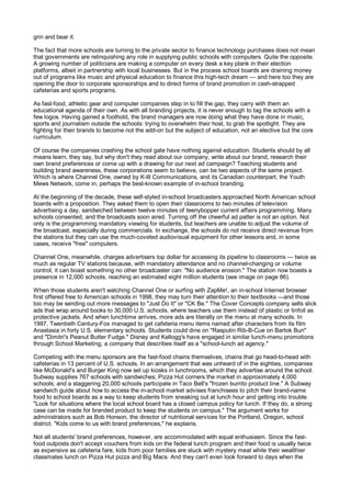 grin and bear it.

The fact that more schools are turning to the private sector to finance technology purchases does not mean
that governments are relinquishing any role in supplying public schools with computers. Quite the opposite.
A growing number of politicians are making a computer on every desk a key plank in their election
platforms, albeit in partnership with local businesses. But in the process school boards are draining money
out of programs like music and physical education to finance this high-tech dream — and here too they are
opening the door to corporate sponsorships and to direct forms of brand promotion in cash-strapped
cafeterias and sports programs.

As fast-food, athletic gear and computer companies step in to fill the gap, they carry with them an
educational agenda of their own. As with all branding projects, it is never enough to tag the schools with a
few logos. Having gained a foothold, the brand managers are now doing what they have done in music,
sports and journalism outside the schools: trying to overwhelm their host, to grab the spotlight. They are
fighting for their brands to become not the add-on but the subject of education, not an elective but the core
curriculum.

Of course the companies crashing the school gate have nothing against education. Students should by all
means learn, they say, but why don't they read about our company, write about our brand, research their
own brand preferences or come up with a drawing for our next ad campaign? Teaching students and
building brand awareness, these corporations seem to believe, can be two aspects of the same project.
Which is where Channel One, owned by K-lll Communications, and its Canadian counterpart, the Youth
Mews Network, come in, perhaps the best-known example of in-school branding.

At the beginning of the decade, these self-styled in-school broadcasters approached North American school
boards with a proposition. They asked them to open their classrooms to two minutes of television
advertising a day, sandwiched between twelve minutes of teenybopper current affairs programming. Many
schools consented, and the broadcasts soon aired. Turning off the cheerful ad patter is not an option. Not
only is the programming mandatory viewing for students, but teachers are unable to adjust the volume of
the broadcast, especially during commercials. In exchange, the schools do not receive direct revenue from
the stations but they can use the much-coveted audiovisual equipment for other lessons and, in some
cases, receive "free" computers.

Channel One, meanwhile, charges advertisers top dollar for accessing its pipeline to classrooms — twice as
much as regular TV stations because, with mandatory attendance and no channel-changing or volume
control, it can boast something no other broadcaster can: "No audience erosion." The station now boasts a
presence in 12,000 schools, reaching an estimated eight million students (see image on page 86).

When those students aren't watching Channel One or surfing with ZapMe!, an in-school Internet browser
first offered free to American schools in 1998, they may turn their attention to their textbooks —and those
too may be sending out more messages to "Just Do It" or "CK Be." The Cover Concepts company sells slick
ads that wrap around books to 30,000 U.S. schools, where teachers use them instead of plastic or tinfoil as
protective jackets. And when lunchtime arrives, more ads are literally on the menu at many schools. In
1997, Twentieth Century-Fox managed to get cafeteria menu items named after characters from its film
Anastasia in forty U.S. elementary schools. Students could dine on "Rasputin Rib-B-Cue on Bartok Bun"
and "Dimitri's Peanut Butter Fudge." Disney and Kellogg's have engaged in similar lunch-menu promotions
through School Marketing, a company that describes itself as a "school-lunch ad agency."

Competing with the menu sponsors are the fast-food chains themselves, chains that go head-to-head with
cafeterias in 13 percent of U.S. schools. In an arrangement that was unheard of in the eighties, companies
like McDonald's and Burger King now set up kiosks in lunchrooms, which they advertise around the school.
Subway supplies 767 schools with sandwiches; Pizza Hut corners the market in approximately 4,000
schools; and a staggering 20,000 schools participate in Taco Bell's "frozen burrito product line." A Subway
sandwich guide about how to access the in-school market advises franchisees to pitch their brand-name
food to school boards as a way to keep students from sneaking out at lunch hour and getting into trouble.
"Look for situations where the local school board has a closed campus policy for lunch. If they do, a strong
case can be made for branded product to keep the students on campus." The argument works for
administrators such as Bob Honson, the director of nutritional services for the Portland, Oregon, school
district. "Kids come to us with brand preferences," he explains.

Not all students' brand preferences, however, are accommodated with equal enthusiasm. Since the fast-
food outposts don't accept vouchers from kids on the federal lunch program and their food is usually twice
as expensive as cafeteria fare, kids from poor families are stuck with mystery meat while their wealthier
classmates lunch on Pizza Hut pizza and Big Macs. And they can't even look forward to days when the
 