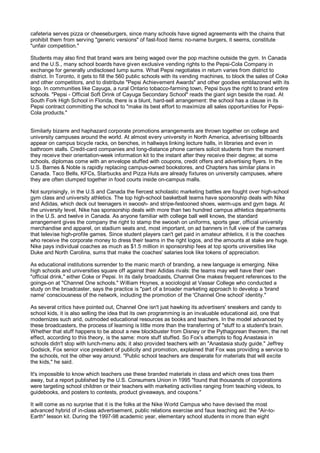cafeteria serves pizza or cheeseburgers, since many schools have signed agreements with the chains that
prohibit them from serving "generic versions" of fast-food items: no-name burgers, it seems, constitute
"unfair competition."

Students may also find that brand wars are being waged over the pop machine outside the gym. In Canada
and the U.S., many school boards have given exclusive vending rights to the Pepsi-Cola Company in
exchange for generally undisclosed lump sums. What Pepsi negotiates in return varies from district to
district. In Toronto, it gets to fill the 560 public schools with its vending machines, to block the sales of Coke
and other competitors, and to distribute "Pepsi Achievement Awards" and other goodies emblazoned with its
logo. In communities like Cayuga, a rural Ontario tobacco-farming town, Pepsi buys the right to brand entire
schools. "Pepsi - Official Soft Drink of Cayuga Secondary School" reads the giant sign beside the road. At
South Fork High School in Florida, there is a blunt, hard-sell arrangement: the school has a clause in its
Pepsi contract committing the school to "make its best effort to maximize all sales opportunities for Pepsi-
Cola products."


Similarly bizarre and haphazard corporate promotions arrangements are thrown together on college and
university campuses around the world. At almost every university in North America, advertising billboards
appear on campus bicycle racks, on benches, in hallways linking lecture halls, in libraries and even in
bathroom stalls. Credit-card companies and long-distance phone carriers solicit students from the moment
they receive their orientation-week information kit to the instant after they receive their degree; at some
schools, diplomas come with an envelope stuffed with coupons, credit offers and advertising flyers. In the
U.S. Barnes & Noble is rapidly replacing campus-owned bookstores, and Chapters has similar plans in
Canada. Taco Bells, KFCs, Starbucks and Pizza Huts are already fixtures on university campuses, where
they are often clumped together in food courts inside on-campus malls.

Not surprisingly, in the U.S and Canada the fiercest scholastic marketing battles are fought over high-school
gym class and university athletics. The top high-school basketball teams have sponsorship deals with Nike
and Adidas, which deck out teenagers in swoosh- and stripe-festooned shoes, warm-ups and gym bags. At
the university level, Nike has sponsorship deals with more than two hundred campus athletics departments
in the U.S. and twelve in Canada. As anyone familiar with college ball well knows, the standard
arrangement gives the company the right to stamp the swoosh on uniforms, sports gear, official university
merchandise and apparel, on stadium seats and, most important, on ad banners in full view of the cameras
that televise high-profile games. Since student players can't get paid in amateur athletics, it is the coaches
who receive the corporate money to dress their teams in the right logos, and the amounts at stake are huge.
Nike pays individual coaches as much as $1.5 million in sponsorship fees at top sports universities like
Duke and North Carolina, sums that make the coaches' salaries look like tokens of appreciation.

As educational institutions surrender to the manic march of branding, a new language is emerging. Nike
high schools and universities square off against their Adidas rivals: the teams may well have their own
"official drink," either Coke or Pepsi. In its daily broadcasts, Channel One makes frequent references to the
goings-on at "Channel One schools." William Hoynes, a sociologist at Vassar College who conducted a
study on the broadcaster, says the practice is "part of a broader marketing approach to develop a 'brand
name' consciousness of the network, including the promotion of the 'Channel One school' identity."

As several critics have pointed out, Channel One isn't just hawking its advertisers' sneakers and candy to
school kids, it is also selling the idea that its own programming is an invaluable educational aid, one that
modernizes such arid, outmoded educational resources as books and teachers. In the model advanced by
these broadcasters, the process of learning is little more than the transferring of "stuff to a student's brain.
Whether that stuff happens to be about a new blockbuster from Disney or the Pythagorean theorem, the net
effect, according to this theory, is the same: more stuff stuffed. So Fox's attempts to flog Anastasia in
schools didn't stop with lunch-menu ads; it also provided teachers with an "Anastasia study guide." Jeffrey
Godsick, Fox senior vice president of publicity and promotion, explained that Fox was providing a service to
the schools, not the other way around. "Public school teachers are desperate for materials that will excite
the kids," he said.

It's impossible to know which teachers use these branded materials in class and which ones toss them
away, but a report published by the U.S. Consumers Union in 1995 "found that thousands of corporations
were targeting school children or their teachers with marketing activities ranging from teaching videos, to
guidebooks, and posters to contests, product giveaways, and coupons."

It will come as no surprise that it is the folks at the Nike World Campus who have devised the most
advanced hybrid of in-class advertisement, public relations exercise and faux teaching aid: the "Air-to-
Earth" lesson kit. During the 1997-98 academic year, elementary school students in more than eight
 