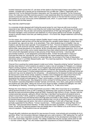hundred classrooms across the U.S. sat down at their desks to find that today's lesson was building a Nike
sneaker, complete with a swoosh and an endorsement from an NBA star. Called a "despicable use of
classroom time" by the National Education Association and "the warping of education" by the Consumers
Union, the make-your-own-Nike exercise purports to raise awareness about the company's environmentally
sensitive production process. Nike's claim to greenness relies heavily on the fact that the company recycles
old sneakers to re-cover community centre basketball courts, which, in a post-modern marketing spiral, it
then brands with the Nike swoosh.

Hey, Kids! Be a Self-Promoter!

In a corporate climate obsessed with finding the secret recipe for cool, there are still more in-school
resources to tap. After all, if there is one thing the cool hunters have taught us, it's that groups of kids aren't
just lowly consumers: they are also card-carrying representatives of their age demographic. In the eyes of
the brand managers, every lunchroom and classroom is a focus group waiting to be focused. So getting
access to schools means more than just hawking product —it's a bona fide, bargain-basement cool-hunting
opportunity.

For this reason, the in-school computer network ZapMe! doesn't merely sell ad space to its sponsors; it also
monitors students' paths as they surf the Net and provides this valuable market research, broken down by
the students' sex, age and zip code, to its advertisers. Then, when students log on to ZapMe!, they are
treated to ads that have been specially "micro-targeted" for them. This kind of detailed market research is
exploding in North American schools: weekly focus groups, taste tests, brand-preference questionnaires,
opinion polls, panel discussions on the Internet, all are currently being used inside classrooms. And in a feat
of peer-on-peer cool hunting, some market researchers have been experimenting with sending kids home
from school with disposable cameras to take pictures of their friends and family —returning with
documented evidence, in one assignment conducted for Nike, "of their favourite place to hang out."
Exercises like these are "educational" and "empowering" the market researchers argue, and some
educators agree. In explaining the merits of a cereal taste test, the principal of Our Lady of Assumption
elementary school in Lynnfield, Massachusetts, said: "It's a learning experience. They had to read, they had
to look, they had to compare.""

Channel One is pushing the market-research model even further, frequently enlisting "partner" teachers to
develop class lessons in which students are asked to create a new ad campaign for Snapple or to redesign
Pepsi's vending machines. In New York and Los Angeles high-school students have created thirty-second
animated spots for Starburst fruit candies, and students in Colorado Springs designed Burger King ads to
hang in their school buses.'2 Finished assignments are passed on to the companies and the best entries win
prizes and may even be adopted by the companies — all subsidized by the taxpayer-funded school system.
At Vancouver's Laurier Annex school, students in Grades 3 and 4 designed two new product lines for the
British Columbia restaurant chain White Spot. For several months in 1997, the children worked on
developing the concept and packaging for "Zippy" pizza burgers, a product that is now on the kids' menu at
White Spot. The following year, they designed an entire concept for birthday parties to be held at the chain.
The students' corporate presentation included "sample commercials, menu items, party games invented by
the students and cake ideas," taking into account such issues as safety, possible food allergies, low costs
"and allowing for flexibility." According to nine-year-old Jeffrey Ye, "It was a lot of work."

Perhaps the most infamous of these experiments occurred in 1998, when Coca-Cola ran a competition
asking several schools to come up with a strategy for distributing Coke coupons to students. The school that
devised the best promotional strategy would win $500. Greenbriar High School in Evans, Georgia, took the
contest extremely seriously, calling an official Coke Day in late March during which all students came to
school in Coca-Cola T-shirts, posed for a photograph in a formation spelling Coke, attended lectures given
by Coca-Cola executives and learned about all things black and bubbly in their classes. It was a little piece
of branding heaven until it came to the principal's attention that in an act of hideous defiance, one Mike
Cameron, a nineteen-year-old senior, had come to school wearing a T-shirt with a Pepsi logo. He was
promptly suspended for the offence. "I know it sounds bad — 'Child suspended for wearing Pepsi shirt on
Coke Day,'" said principal Gloria Hamilton. "It really would have been acceptable...if it had just been in-
house, but we had the regional president here and people flew in from Atlanta to do us the honour of being
resource speakers. These students knew we had guests."


Though all public institutions are starved for new sources of income, most schools and universities do try to
set limits. When York University's Atkinson College sent out a call to donors in 1997 stating that "for a gift of
$10,000... you or your corporation can become the official sponsor for the development and design of one
of our new multi-media, high-tech courses," the college insisted that only the courses' names were for sale
— not their content. Roger Trull, who brokers deals with corporations at Ontario's McMaster University,
 