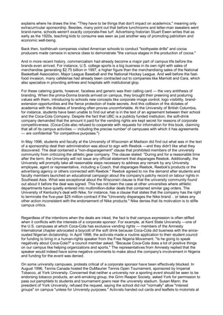 explains where he draws the line: "They have to be things that don't impact on academics," meaning only
extracurricular sponsorship. Besides, many point out that before lunchrooms and letter-man sweaters went
brand-name, schools weren't exactly corporate-free turf. Advertising historian Stuart Ewen writes that as
early as the 1920s, teaching kids to consume was seen as just another way of promoting patriotism and
economic well-being.

Back then, toothbrush companies visited American schools to conduct "toothpaste drills" and cocoa
producers made cameos in science class to demonstrate "the various stages in the production of cocoa."

And in more recent history, commercialism had already become a major part of campus life before the
brands even arrived. For instance, U.S. college sports is a big business in its own right with sales of
merchandise generating $2.75 billion in 1997, a higher figure than the merchandising sales of the National
Basketball Association, Major League Baseball and the National Hockey League. And well before the fast-
food invasion, many cafeterias had already been contracted out to companies like Marriott and Cara, which
also specialize in providing airlines and hospitals with institutional glop.

For these catering giants, however, faceless and generic was their calling card — the very antithesis of
branding. When the prima-Donna brands arrived on campus, they brought their preening and posturing
values with them, introducing to schools new concepts like corporate image control, logo visibility, brand-
extension opportunities and the fierce protection of trade secrets. And this collision of the dictates of
academia with the dictates of branding often proves uncomfortable. At the University of British Columbia,
for instance, students have been unable to find out what is in the text of an agreement between their school
and the Coca-Cola Company. Despite the fact that UBC is a publicly funded institution, the soft-drink
company demanded that the amount it paid for the vending rights are kept secret for reasons of corporate
competitiveness. (Coca-Cola also refused to cooperate with requests for information for this book, claiming
that all of its campus activities — including the precise number' of campuses with which it has agreements
— are confidential "for competitive purposes.")

In May 1996, students and faculty at the University of Wisconsin at Madison did find out what was in the text
of a sponsorship deal their administration was about to sign with Reebok —and they didn't like what they
discovered. The deal contained a "non-disparagement" clause that prohibited members of the university
community from criticizing the athletic gear company. The clause stated: "During and for a reasonable time
after the term, the University will not issue any official statement that disparages Reebok. Additionally, the
University will promptly take all reasonable steps necessary to address any remark by any University
employee, agent or representative, including a Coach, that disparages Reebok, Reebok's products or the
advertising agency or others connected with Reebok." Reebok agreed to nix the demand after students and
faculty members launched an educational campaign about the company's patchy record on labour rights in
Southeast Asia. What was exceptional about the Wisconsin clause is that the university community found
out about it before the deal was signed. This has not been the case at other universities where athletic
departments have quietly entered into multimillion-dollar deals that contained similar gag orders. The
University of Kentucky's deal with Nike, for instance, has a clause that states that the company has the right
to terminate the five-year $25 million contract if the "University disparages the Nike brand... or takes any
other action inconsistent with the endorsement of Nike products." Nike denies that its motivation is to stifle
campus critics.


Regardless of the intentions when the deals are inked, the fact is that campus expression is often stifled
when it conflicts with the interests of a corporate sponsor. For example, at Kent State University —one of
the U.S. campuses at which Coca-Cola has exclusive vending rights — members of the Amnesty
International chapter advocated a boycott of the soft drink because Coca-Cola did business with the since-
ousted Nigerian dictatorship. In April 1998, the activists made a routine application to their student council
for funding to bring in a human-rights speaker from the Free Nigeria Movement. "Is he going to speak
negatively about Coca-Cola?" a council member asked. "Because Coca-Cola does a lot of positive things
on our campus like helping organizations and sports." The representatives from Amnesty replied that the
speaker would indeed have some negative comments to make about the company's involvement in Nigeria
and funding for the event was denied.

On some university campuses, protests critical of a corporate sponsor have been effectively blocked. In
August 1996, Tennis Canada hosted the DuMaurier Tennis Open Tournament, sponsored by Imperial
Tobacco, at York University. Concerned that neither a university nor a sporting event should be seen to be
endorsing tobacco products, an anti-smoking group, the Grim Reaper Society, asked York for permission to
pass out pamphlets to students and tournament goers near the university stadium. Susan Mann, the
president of York University, refused the request, saying the school did not "normally" allow "interest
groups" on campus "unless for University purposes." Activists handed out cards and leaflets to motorists at
 