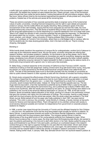 a traffic light just outside the entrance to York and, on the last day of the tournament, they staged a clever
culture-jam: the leaflets they handed out were shaped like fans. Clearly amused, many of the tournament
goers brought their fans inside the tennis stadium, cooling themselves off with anti-tobacco slogans. After a
few hours, police officers hired by the tournament approached the peaceful, off-site protest and, citing traffic
problems, ticketed two of the activists and seized all the remaining fans.

These are extreme examples of how corporate sponsorship deals re-engineer some of the fundamental
values of public universities, including financial transparency and the right to open debate and peaceful
protest on campus. But the subtle effects are equally disturbing. Many professors speak of the slow
encroachment of the mall mentality, arguing that the more campuses act and look like malls, the more
students behave like consumers. They tell stories of students filling out their course-evaluation forms with
all the smug self-righteousness of a tourist responding to a customer-satisfaction form at a large hotel chain.
"Most of all I dislike the attitude of calm consumer expertise that pervades the responses. I'm disturbed by
the serene belief that my function —and more important, Freud's, or Shakespeare's, or Blake's —is to
divert, entertain, and interest," writes University of Virginia professor Mark Edmundson in Harper's
magazine. A professor at Toronto's York University, where there is a full-fledged mall on campus, tells me
that his students slip into class slurping grande lattes, chat in the back and slip out. They're cruising,
shopping, disengaged.

Branding U

While brands slowly transform the experience of campus life for undergraduates, another kind of takeover is
under way at the institutional research level. All over the world, university campuses are offering their
research facilities, and priceless academic credibility, for the brands to use as they please. And in North
America today, corporate research partnerships at universities are used for everything: designing new Nike
skates, developing more efficient oil extraction techniques for Shell, assessing the Asian market's stability
for Disney, testing the consumer demand for higher bandwidth for Bell or measuring the relative merits of a
brand-name drug compared with a generic one, to name just a few examples.

Dr. Betty Dong, a medical researcher at the University of California at San Francisco (UCSF), had the
misfortune of taking on that last assignment -testing a brand-name drug with brand-name money. Dong was
the director of a study sponsored by the British pharmaceutical company Boots (now called Knoll) and
UCSF. The fate of that partnership does much to illuminate precisely how the mandate of universities as
sites for public-interest research is often squarely at odds with the interests of branded fact-finding missions.

Dr. Dong's study compared the effectiveness of Boots' thyroid drug, Synthroid, with a generic competitor.
The company hoped that the research would prove that its much higher priced drug was better or at least
substantially different from the generic one — a claim that, if legitimized by a study from a respected
university, would increase Synthroid sales. Instead, Dr. Dong found that the opposite was true. The two
drugs were bio-equivalent, a fact that represented a potential saving of $365 million a year for the eight
million Americans who were taking the name-brand drug, and a potential loss to Boots of $600 million (the
revenue from Synthroid). After the results were reviewed by her peers, Dr. Dong's findings were slated to be
published in the Journal of the American Medical Association on January 25, 1995. At the last minute,
however, Boots successfully halted publication of the article, pointing to a clause in the partnership contract
that gave the company veto rights over the publication of findings. The university, fearing a costly lawsuit,
sided with the drug company and the article was yanked. After the whole ordeal was exposed in The Wall
Street Journal, Boots backed off and the paper was finally published in April 1997, two years behind
schedule. "The victim is obvious: the university," wrote Dorothy S. Zinberg, a faculty member at Harvard's
Centre for Science and International Affairs. "Each infringement on its unwritten contract with society to
avoid secrecy whenever possible and maintain its independence from government or corporate pressure
weakens its integrity."

In 1998, a similar case ripped through the University of Toronto and the affiliated Hospital for Sick Children
— only this time, the researcher found that the drug being tested might actually be harmful to patients. Dr.
Nancy Olivieri, a world-renowned scientist and expert on the blood disorder thalassemia, entered into a
research contract with the drug-company giant Apotex. The company wanted Olivieri to test the
effectiveness of the drug deferi-prone on her young patients suffering from thalassemia major. When
Olivieri found evidence that, in some cases, the drug might have life-threatening side effects, she wanted to
warn the patients participating in the trial and to alert other doctors in her field. Apotex pulled the plug on the
study and threatened to sue Olivieri if she went public, pointing to an overlooked clause in the research
contract that gave it the right to suppress findings for one year after the trials ended. Olivieri went ahead
and published in The New England Journal of Medicine and, once again, the administration of both her
university and her hospital failed to defend the sanctity of academic research conducted in the public
interest. Adding further insult, in January 1999, they demoted Olivieri from her top-level research position at
 