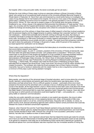 the hospital. (After a long and public battle, the doctor eventually got her job back.)

Perhaps the most chilling of these cases involves an associate professor at Brown University in Rhode
Island, who worked as an occupational health physician at the university-affiliated Memorial Hospital of
Rhode Island in Pawtucket. Dr. David Kern was commissioned by a local textile factory to investigate two
cases of lung disease that he had treated at the hospital. He found six more cases of the disease in the ISO-
person plant, a startling occurrence since its incidence in the general population is one in 40,000. Like Dr.
Dong and Dr. Olivieri, Dr. Kern was set to present a paper on his findings when the textile company
threatened to sue, citing a clause in the agreement that prevented the publication of "trade secrets." Once
again, the university and the hospital administration sided squarely with the company, forbidding Dr. Kern to
publish his findings and shutting down the one-person clinic where he conducted his research.

The only element out of the ordinary in these three cases of stifled research is that they involved academics
with the personal integrity and the dogged tenacity to publicly challenge their corporate "partners" and their
own employers — factors that eventually led to the truth coming out through the press. But relying on
crusading individuals to protect the integrity of academic research does not provide a foolproof safeguard in
every case. According to a 1994 study conducted on industry research partnerships at U.S. universities,
most corporate interference occurs quietly and with no protest. The study found that companies maintained
the right to block the publication of findings in 35 percent of cases, while 53 percent of the academics
surveyed agreed that "publication can be delayed."

There is also a more insidious level of interference that takes place at universities every day, interference
that occurs before research even begins,
being committed to paper. As John V. Lombardi, president of the University of Florida at Gamesville, says:
We have taken the great leap forward and said: 'Let's pretend we're a corporation.'" What such a leap
means back on the ground is that studies are designed to fit the mandate of corporate-endowed research
chairs with such grand names as the Taco Bell Distinguished Professor of Hotel and Restaurant
Administration at Washington State University, the Yahoo! Chair of Information-Systems Technology at
Stanford University and the Lego Professorship of Learning Research at Massachusetts Institute of
Technology. J. Patrick Kelly, the professor who holds the Kmart Chair of Marketing at Wayne State,
estimates that his research has saved Kmart "many more times" the amount of the $2 million donation that
created his position. The professor who holds the Kmart-endowed chair at West Virginia University,
meanwhile, has such a hands-on relationship with the retailer that he or she is required by contract to spend
a minimum of thirty days a year training assistant managers.



Where Was the Opposition?

Many people, upon learning of the advanced stage of branded education, want to know where the university
faculty, teachers, school boards and parents were while this transformation was taking place. At the
elementary and high-school level, this is a difficult question to answer —particularly since one is hard-
pressed to find anyone but the advertisers who is actively in favour of allowing ads into schools. Over the
course of the decade, all the large teachers' unions in North America have been quite vocal about the threat
to independent instruction posed by commercialization, and many concerned parents have formed groups
like Ralph Nader's Commercial Alert to make their opposition heard. Despite this, however, there was never
one big issue on which parents and educators could band together to fight — and possibly win — a major
policy battle on classroom commercialization.

Unlike the very public standoffs over prayer in schools or over explicit sex education, the move to allow
advertisements did not take the form of one sweeping decision but, rather, of thousands of little ones.
Usually these were made on an ad hoc, school-by-school basis, frequently with no debate, no notice, no
public scrutiny at all, because advertising agencies were careful to fashion school promotions that could slip
between the cracks of standard school-board regulations.

However, when Channel One and the Youth News Network wanted to bring ads directly into classrooms,
there was some debate: genuine, heated discussions took place at the school-board level, and most boards
across Canada decided to block YNN. Channel One, though far more successful, particularly in poorer
districts, has also had to swallow its share of board refusals.

There is, however, another, more ingrained cultural factor that has helped the brands get inside the schools,
and it has to do with the effectiveness of branding itself. Many parents and educators could not see anything
to be gained by resistance; kids today are so bombarded by brand names that it seemed as if protecting
educational spaces from commercialization was less important than the immediate benefits of finding new
 