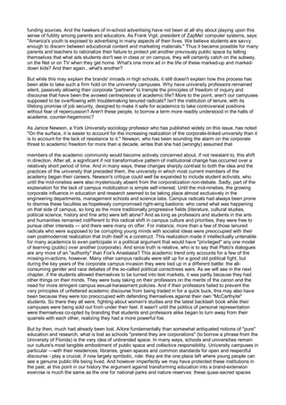 funding sources. And the hawkers of in-school advertising have not been at all shy about playing upon this
sense of futility among parents and educators. As Frank Vigil, president of ZapMe! computer systems, says:
"America's youth is exposed to advertising in many aspects of their lives. We believe students are savvy
enough to discern between educational content and marketing materials." Thus it became possible for many
parents and teachers to rationalize their failure to protect yet another previously public space by telling
themselves that what ads students don't see in class or on campus, they will certainly catch on the subway,
on the Net or on TV when they get home. What's one more ad in the life of these marked-up and marked-
down kids? And then again...what's another?

But while this may explain the brands' inroads in high schools, it still doesn't explain how this process has
been able to take such a firm hold on the university campuses. Why have university professors remained
silent, passively allowing their corporate "partners" to trample the principles of freedom of inquiry and
discourse that have been the avowed centrepieces of academic life? More to the point, aren't our campuses
supposed to be overflowing with troublemaking tenured radicals? Isn't the institution of tenure, with its
lifelong promise of job security, designed to make it safe for academics to take controversial positions
without fear of repercussion? Aren't these people, to borrow a term more readily understood in the halls of
academe, counter-hegemonic?

As Janice Newson, a York University sociology professor who has published widely on this issue, has noted:
"On the surface, it is easier to account for the increasing realization of the corporate-linked university than it
is to account for the lack of resistance to it." Newson, who has been sounding the alarm on the corporate
threat to academic freedom for more than a decade, writes that she had (wrongly) assumed that

members of the academic community would become actively concerned about, if not resistant to, this shift
in direction. After all, a significant if not transformative pattern of institutional change has occurred over a
relatively short period of time. And in many ways, these changes sharply contrast to both the idea and the
practices of the university that preceded them, the university in which most current members of the
academy began their careers. Newson's critique could well be expanded to include student activists, who
until the mid-nineties were also mysteriously absent from the corporatization non-debate. Sadly, part of the
explanation for the lack of campus mobilization is simple self-interest. Until the mid-nineties, the growing
corporate influence in education and research seemed to be taking place almost exclusively in the
engineering departments, management schools and science labs. Campus radicals had always been prone
to dismiss these faculties as hopelessly compromised right-wing bastions: who cared what was happening
on that side of campus, so long as the more traditionally progressive fields (literature, cultural studies,
political science, history and fine arts) were left alone? And as long as professors and students in the arts
and humanities remained indifferent to this radical shift in campus culture and priorities, they were free to
pursue other interests — and there were many on offer. For instance, more than a few of those tenured
radicals who were supposed to be corrupting young minds with socialist ideas were preoccupied with their
own postmodernist realization that truth itself is a construct. This realization made it intellectually untenable
for many academics to even participate in a political argument that would have "privileged" any one model
of learning (public) over another (corporate). And since truth is relative, who is to say that Plato's dialogues
are any more of an "authority" than Fox's Anastasia? This academic trend only accounts for a few of the
missing-in-actions, however. Many other campus radicals were still up for a good old political fight, but
during the key years of the corporate campus invasion they were tied up in a different battle: the all-
consuming gender and race debates of the so-called political correctness wars. As we will see in the next
chapter, if the students allowed themselves to be turned into test markets, it was partly because they had
other things on their minds. They were busy taking on their professors on the merits of the canon and the
need for more stringent campus sexual-harassment policies. And if their professors failed to prevent the
very principles of unfettered academic discourse from being traded in for a quick buck, this may also have
been because they were too preoccupied with defending themselves against their own "McCarthyite"
students. So there they all were, fighting about women's studies and the latest backlash book while their
campuses were being sold out from under their feet. It wasn't until the politics of personal representation
were themselves co-opted by branding that students and professors alike began to turn away from their
quarrels with each other, realizing they had a more powerful foe.

But by then, much had already been lost. A/lore fundamentally than somewhat antiquated notions of "pure"
education and research, what is lost as schools "pretend they are corporations" (to borrow a phrase from the
University of Florida) is the very idea of unbranded space. In many ways, schools and universities remain
our culture's most tangible embodiment of public space and collective responsibility. University campuses in
particular —with their residences, libraries, green spaces and common standards for open and respectful
discourse - play a crucial, if now largely symbolic, role: they are the one place left where young people can
see a genuine public life being lived. And however imperfectly we may have protected these institutions in
the past, at this point in our history the argument against transforming education into a brand-extension
exercise is much the same as the one for national parks and nature reserves: these quasi-sacred spaces
 
