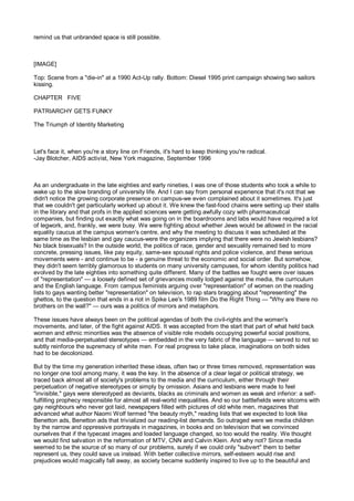 remind us that unbranded space is still possible.



[IMAGE]

Top: Scene from a "die-in" at a 1990 Act-Up rally. Bottom: Diesel 1995 print campaign showing two sailors
kissing.

CHAPTER FIVE

PATRIARCHY GETS FUNKY

The Triumph of Identity Marketing



Let's face it, when you're a story line on Friends, it's hard to keep thinking you're radical.
-Jay Blotcher, AIDS activist, New York magazine, September 1996



As an undergraduate in the late eighties and early nineties, I was one of those students who took a while to
wake up to the slow branding of university life. And I can say from personal experience that it's not that we
didn't notice the growing corporate presence on campus-we even complained about it sometimes. It's just
that we couldn't get particularly worked up about it. We knew the fast-food chains were setting up their stalls
in the library and that profs in the applied sciences were getting awfully cozy with pharmaceutical
companies, but finding out exactly what was going on in the boardrooms and labs would have required a lot
of legwork, and, frankly, we were busy. We were fighting about whether Jews would be allowed in the racial
equality caucus at the campus women's centre, and why the meeting to discuss it was scheduled at the
same time as the lesbian and gay caucus-were the organizers implying that there were no Jewish lesbians?
No black bisexuals? In the outside world, the politics of race, gender and sexuality remained tied to more
concrete, pressing issues, like pay equity, same-sex spousal rights and police violence, and these serious
movements were - and continue to be - a genuine threat to the economic and social order. But somehow,
they didn't seem terribly glamorous to students on many university campuses, for whom identity politics had
evolved by the late eighties into something quite different. Many of the battles we fought were over issues
of "representation" — a loosely defined set of grievances mostly lodged against the media, the curriculum
and the English language. From campus feminists arguing over "representation" of women on the reading
lists to gays wanting better "representation" on television, to rap stars bragging about "representing" the
ghettos, to the question that ends in a riot in Spike Lee's 1989 film Do the Right Thing — "Why are there no
brothers on the wall?" — ours was a politics of mirrors and metaphors.

These issues have always been on the political agendas of both the civil-rights and the women's
movements, and later, of the fight against AIDS. It was accepted from the start that part of what held back
women and ethnic minorities was the absence of visible role models occupying powerful social positions,
and that media-perpetuated stereotypes — embedded in the very fabric of the language — served to not so
subtly reinforce the supremacy of white men. For real progress to take place, imaginations on both sides
had to be decolonized.

But by the time my generation inherited these ideas, often two or three times removed, representation was
no longer one tool among many, it was the key. In the absence of a clear legal or political strategy, we
traced back almost all of society's problems to the media and the curriculum, either through their
perpetuation of negative stereotypes or simply by omission. Asians and lesbians were made to feel
"invisible," gays were stereotyped as deviants, blacks as criminals and women as weak and inferior: a self-
fulfilling prophecy responsible for almost all real-world inequalities. And so our battlefields were sitcoms with
gay neighbours who never got laid, newspapers filled with pictures of old white men, magazines that
advanced what author Naomi Wolf termed "the beauty myth," reading lists that we expected to look like
Benetton ads, Benetton ads that trivialized our reading-list demands. So outraged were we media children
by the narrow and oppressive portrayals in magazines, in books and on television that we convinced
ourselves that if the typecast images and loaded language changed, so too would the reality. We thought
we would find salvation in the reformation of MTV, CNN and Calvin Klein. And why not? Since media
seemed to be the source of so many of our problems, surely if we could only "subvert" them to better
represent us, they could save us instead. With better collective mirrors, self-esteem would rise and
prejudices would magically fall away, as society became suddenly inspired to live up to the beautiful and
 