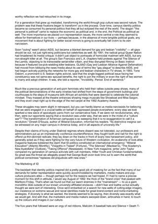 worthy reflection we had retouched in its image.

For a generation that grew up mediated, transforming the world through pop culture was second nature. The
problem was that these fixations began to transform! us in the process. Over time, campus identity politics
became so consumed fry personal politics that they all but eclipsed the rest of the world. The slogan '''the
personal is political" came to replace the economic as political and, in the end, the Political as political as
well. The more importance we placed o»n representation issues, the more central a role they seemed to
elbow for themselves in our lives — perhaps because, in the absence of more tangible political goals, any
movement that is about fighting for better social mirrors is going to eventually fall victim to its own
narcissism.

Soon "outing" wasn't about AIDS, but became a blanket demand for gay and lesbian "visibility" — all gays
should be out, not just right-wing politicians but celebrities as well. By 1991, the radical group Queer Nation
had broadened its media critique: it didn't just object to portrayals of homicidal madmen with AIDS, but any
non-straight killer at all. The group's San Francisco and L.A. chapters held protests against The Silence of
the Lambs, objecting to its transvestite serial-killer villain, and they disrupted filming on Basic Instinct
because it featured ice-pick-wielding killer lesbians. GLAAD (Gay and Lesbian Alliance Against Defamation)
had moved from lobbying the news media about its use of terms like "gay plague" to describe AIDS, and
had begun actively pushing the networks for more gay and lesbian characters in TV shows. In 1993, Torie
Osborn, a prominent U.S. lesbian rights activist, said that the single biggest political issue facing her
constituency was not same-sex spousal benefits, the right to join the military or even the right of two women
to marry and adopt children. It was, she told a reporter, "Invisibility. Period. End of sentence."


Much like a previous generation of anti-porn feminists who held their rallies outside peep shows, many of
the political demonstrations of the early nineties had shifted from the steps of government buildings and
courthouses to the steps of museums with African art exhibits that were deemed to celebrate the colonial
mindset. They massed at the theatre entrances showing mega musicals like Showboat and Miss Saigon,
and they even crept right up to the edge of the red carpet at the 1992 Academy Awards.

These struggles may seem slight in retrospect, but you can hardly blame us media narcissists for believing
that we were engaged in a crucial battle on behalf of oppressed people everywhere: every step we took
sparked a new wave of apocalyptic panic from our conservative foes. If we were not revolutionaries, why,
then, were our opponents saying that a revolution was under way, that we were in the midst of a "culture
war"? "The transformation of American campuses is so sweeping that it is no exaggeration to call it a
revolution," Dinesh D'Souza, author of Illiberal Education, informed his readers. "Its distinctive insignia can
be witnessed on any major campus in America today, and in all aspects of university life."

Despite their claims of living under Stalinist regimes where dissent was not tolerated, our professors and
administrators put up an impressively vociferous counteroffensive: they fought tooth and nail for the right to
offend us thin-skinned radicals; they lay down on the tracks in front of every new harassment policy, and
generally acted as if they were fighting for the very future of Western civilization. An avalanche of look-alike
magazine features bolstered the claim that ID politics constituted an international emergency: "Illiberal
Education" (Atlantic Monthly), "Visigoths in Tweed" (Fortune), "The Silences" (Maclean's), "The Academy's
New Ayatollahs" (Outlook), "Taking Offence" (Newsweek). In New York magazine, writer John Taylor
compared my generation of campus activists with cult members, Hitler Youth and Christian fundamentalists.
So great was the threat we allegedly posed that George Bush even took time out to warn the world that
political correctness "replaces old prejudices with new ones."

The Marketing of ID

The backlash that identity politics inspired did a pretty good job of masking for us the fact that many of our
demands for better representation were quickly accommodated by marketers, media makers and pop-
culture producers alike — though perhaps not for the reasons we had hoped. If I had to name a precise
moment for this shift in attitude, I would say August of 1992: the thick of the "brand crisis" that peaked with
Marlboro Friday. That's when we found out that our sworn enemies in the "mainstream" — to us a giant
monolithic blob outside of our known university-affiliated enclaves —didn't fear and loathe us but actually
thought we were sort of interesting. Once we'd embarked on a search for new wells of cutting-edge imagery,
our insistence on extreme sexual and racial identities made for great brand-content and niche-marketing
strategies. If diversity is what we wanted, the brands seemed to be saying, then diversity was exactly what
we would get. And with that, the marketers and media makers swooped down, airbrushes in hand, to touch
up the colours and images in our culture.

The five years that followed were an orgy of red ribbons, Malcolm X baseball hats and Silence = Death T-
 