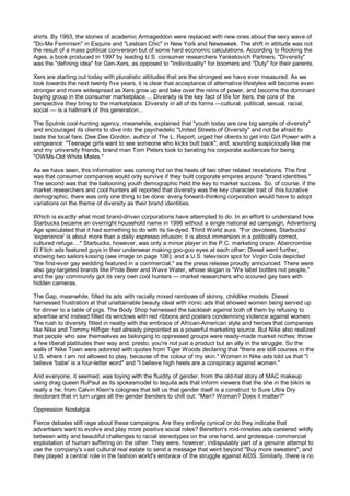 shirts. By 1993, the stories of academic Armageddon were replaced with new ones about the sexy wave of
"Do-Me Feminism" in Esquire and "Lesbian Chic" in New York and Newsweek. The shift in attitude was not
the result of a mass political conversion but of some hard economic calculations. According to Rocking the
Ages, a book produced in 1997 by leading U.S. consumer researchers Yankelovich Partners, "Diversity"
was the "defining idea" for Gen-Xers, as opposed to "Individuality" for boomers and "Duty" for their parents.

Xers are starting out today with pluralistic attitudes that are the strongest we have ever measured. As we
look towards the next twenty five years, it is clear that acceptance of alternative lifestyles will become even
stronger and more widespread as Xers grow up and take over the reins of power, and become the dominant
buying group in the consumer marketplace.... Diversity is the key fact of life for Xers, the core of the
perspective they bring to the marketplace. Diversity in all of its forms —cultural, political, sexual, racial,
social — is a hallmark of this generation...

The Sputnik cool-hunting agency, meanwhile, explained that "youth today are one big sample of diversity"
and encouraged its clients to dive into the psychedelic "United Streets of Diversity" and not be afraid to
taste the local fare. Dee Dee Gordon, author of The L. Report, urged her clients to get into Girl Power with a
vengeance: "Teenage girls want to see someone who kicks butt back"; and, sounding suspiciously like me
and my university friends, brand man Tom Peters took to berating his corporate audiences for being
"OWMs-Old White Males."

As we have seen, this information was coming hot on the heels of two other related revelations. The first
was that consumer companies would only survive if they built corporate empires around "brand identities."
The second was that the ballooning youth demographic held the key to market success. So, of course, if the
market researchers and cool hunters all reported that diversity was the key character trait of this lucrative
demographic, there was only one thing to be done: every forward-thinking corporation would have to adopt
variations on the theme of diversity as their brand identities.

Which is exactly what most brand-driven corporations have attempted to do. In an effort to understand how
Starbucks became an overnight household name in 1996 without a single national ad campaign, Advertising
Age speculated that it had something to do with its tie-dyed, Third World aura. "For devotees, Starbucks'
'experience' is about more than a daily espresso infusion; it is about immersion in a politically correct,
cultured refuge...." Starbucks, however, was only a minor player in the P.C. marketing craze. Abercrombie
£t Fitch ads featured guys in their underwear making goo-goo eyes at each other; Diesel went further,
showing two sailors kissing (see image on page 106); and a U.S. television spot for Virgin Cola depicted
"the first-ever gay wedding featured in a commercial," as the press release proudly announced. There were
also gay-targeted brands like Pride Beer and Wave Water, whose slogan is "We label bottles not people,"
and the gay community got its very own cool hunters — market researchers who scoured gay bars with
hidden cameras.

The Gap, meanwhile, filled its ads with racially mixed rainbows of skinny, childlike models. Diesel
harnessed frustration at that unattainable beauty ideal with ironic ads that showed women being served up
for dinner to a table of pigs. The Body Shop harnessed the backlash against both of them by refusing to
advertise and instead filled its windows with red ribbons and posters condemning violence against women.
The rush to diversity fitted in neatly with the embrace of African-American style and heroes that companies
like Nike and Tommy Hilfiger had already pinpointed as a powerful marketing source. But Nike also realized
that people who saw themselves as belonging to oppressed groups were ready-made market niches: throw
a few liberal platitudes their way and, presto, you're not just a product but an ally in the struggle. So the
walls of Nike Town were adorned with quotes from Tiger Woods declaring that "there are still courses in the
U.S. where I am not allowed to play, because of the colour of my skin." Women in Nike ads told us that "I
believe 'babe' is a four-letter word" and "I believe high heels are a conspiracy against women."

And everyone, it seemed, was toying with the fluidity of gender, from the old-hat story of MAC makeup
using drag queen RuPaul as its spokesmodel to tequila ads that inform viewers that the she in the bikini is
really a he; from Calvin Klein's colognes that tell us that gender itself is a construct to Sure Ultra Dry
deodorant that in turn urges all the gender benders to chill out: "Man? Woman? Does it matter?"

Oppression Nostalgia

Fierce debates still rage about these campaigns. Are they entirely cynical or do they indicate that
advertisers want to evolve and play more positive social roles? Benetton's mid-nineties ads careered wildly
between witty and beautiful challenges to racial stereotypes on the one hand, and grotesque commercial
exploitation of human suffering on the other. They were, however, indisputably part of a genuine attempt to
use the company's vast cultural real estate to send a message that went beyond "Buy more sweaters"; and
they played a central role in the fashion world's embrace of the struggle against AIDS. Similarly, there is no
 