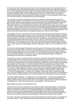 denying that the Body Shop broke ground by proving to the corporate sector that a multinational chain can
be an outspoken and controversial political player, even while making millions on bubble bath and body
lotion. The complicated motivations and stark inconsistencies inside many of these "ethical" businesses will
be explored in greater depth in a later chapter. But for many of the activists who had, at one point not so
long ago, believed that better media representation would make for a more just world, one thing had
become abundantly clear: identity politics weren't fighting the system, or even subverting it. When it came
to the vast new industry of corporate branding, they were feeding it.

The crowning of sexual and racial diversity as the new superstars of advertising and pop culture has
understandably created a sort of Identity Crisis. Some ex-ID warriors are even getting nostalgic about the
good old days, when they were oppressed, yes, but the symbols of their radicalism weren't for sale at Wal-
Mart. As music writer Ann Powers observed of the much-vaunted ascendancy of Girl Power, "at this
intersection between the conventional feminine and the evolving Girl, what's springing up is not a revolution
but a mall... Thus, a genuine movement devolves into a giant shopping spree, where girls are encouraged
to purchase whatever identity fits them best off the rack." Similarly, Daniel Mendelsohn has written that gay
identity has dwindled into "basically, a set of product choices.... At least culturally speaking, oppression may
have been the best thing that could have happened to gay culture. Without it, we're nothing."

The nostalgia, of course, is absurd. Even the most cynical ID warrior will admit, when pressed, that having
Ellen Degeneres and other gay characters out on TV has some concrete advantages. Probably it is good for
the kids, particularly those who live outside of larger urban settings —in rural or small-town environments,
where being gay is more likely to confine them to a life of self-loathing. (The attempted suicide rate in 1998
among gay and bisexual male teens in America was 28.1 percent, compared with 4.2 percent among
straight males of the same age group.) Similarly, most feminists would concede that although the Spice
Girls' crooning, "If you wanna be my lover, you have to get with my friends" isn't likely to shatter the beauty
myth, it's still a step up from Snoop Dogg's 1993 ode to gang rape, "It ain't no fun if my homies can't have
none."

And yet, while raising teenagers' self-esteem and making sure they have positive role models is valuable,
it's a fairly narrow achievement, and from an activist perspective, one can't help asking, Is this it? Did all our
protests and supposedly subversive theory only serve to provide great content for the culture industries,
fresh new lifestyle imagery for Levi's new "What's True" ad campaign and girl-power-charged record sales
for the music business? Why, in other words, were our ideas about political rebellion so deeply non-
threatening to the smooth flow of business as usual?

The question, of course, is not Why, but Why on earth not? Just as they had embraced the "brands, not
products" equation, the smart businesses quickly realized that short-term discomfort —whether it came from
a requirement to hire more women or to more carefully vet the language in an ad campaign—was a small
price to pay for the tremendous market share that diversity promised. So while it may be true that real gains
have emerged from this process, it is also true that Dennis Rodman wears dresses and Disney World
celebrates Gay Day less because of political progress than financial expediency. The market has seized
upon multiculturalism and gender-bending in the same ways that it has seized upon youth culture in general
— not just as a market niche but as a source of new carnival-esque imagery. As Robert Goldman and
Stephen Papson note, "White-bread culture will simply no longer do." The $200 billion culture industry
—now America's biggest export —needs an ever-changing, uninterrupted supply of street styles, edgy
music videos and rainbows of colours. And the radical critics of the media clamouring to be "represented" in
the early nineties virtually handed over their colourful identities to the brandmasters to be shrink-wrapped.

The need for greater diversity — the rallying cry of my university years —is now not only accepted by the
culture industries, it is the mantra of global capital. And identity politics, as they were practiced in the
nineties, weren't a threat, they were a gold mine. "This revolution," writes cultural critic Richard Goldstein in
The Village Voice, "turned out to be the saviour of late capitalism." And just in time, too.

Market Masala: Diversity and the Global Sales Pitch

About the same time that my friends and I were battling for better cultural representation, the advertising
agencies, broadcasters and global brands were preoccupied with some significant problems of their own.
Thanks to freer trade and other forms of accelerated deregulation, the global marketplace was finally
becoming a reality, but new, urgent questions were being asked: What is the best way to sell identical
products across multiple borders? What voice should advertisers use to address the whole world at once?
How can one company accommodate cultural differences while still remaining internally coherent?

For certain corporations, until recently, the answer was simple: force the world to speak your language and
absorb your culture. In 1983, when global reach was still a fantasy for all but a handful of corporations,
 