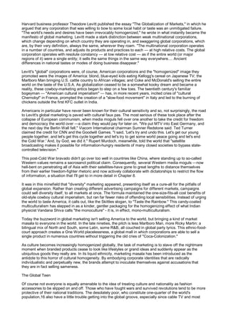 Harvard business professor Theodore Levitt published the essay "The Globalization of Markets," in which he
argued that any corporation that was willing to bow to some local habit or taste was an unmitigated failure.
"The world's needs and desires have been irrevocably homogenized," he wrote in what instantly became the
manifesto of global marketing. Levitt made a stark distinction between weak multinational corporations,
which change depending on which country they are operating in, and swaggering global corporations, which
are, by their very definition, always the same, wherever they roam. "The multinational corporation operates
in a number of countries, and adjusts its products and practices to each — at high relative costs. The global
corporation operates with resolute constancy — at low relative cost — as if the entire world (or major
regions of it) were a single entity; it sells the same things in the same way everywhere.... Ancient
differences in national tastes or modes of doing business disappear."

Levitt's "global" corporations were, of course, American corporations and the "homogenized" image they
promoted were the images of America: blond, blue-eyed kids eating Kellogg's cereal on Japanese TV; the
Marlboro Man bringing U.S. cattle country to African villages; and Coke and McDonald's selling the entire
world on the taste of the U.S.A. As globalization ceased to be a somewhat kooky dream and became a
reality, these cowboy-marketing antics began to step on a few toes. The twentieth century's familiar
bogeyman — "American cultural imperialism" — has, in more recent years, incited cries of "cultural
Chernobyl" in France, prompted the creation of a "slow-food movement" in Italy and led to the burning of
chickens outside the first KFC outlet in India.

Americans in particular have never been known for their cultural sensitivity and so, not surprisingly, the road
to Levitt's global marketing is paved with cultural faux pas. The most serious of these took place after the
collapse of European communism, when media moguls fell over one another to take the credit for freedom
and democracy the world over —a claim they would pay for later on. "We put MTV into East Germany, and
the next day the Berlin Wall fell," Viacom International chairman Sumner Redstone said. Ted Turner
claimed the credit for CNN and the Goodwill Games. "I said, 'Let's try and undo this. Let's get our young
people together, and let's get this cycle together and let's try to get some world peace going and let's end
the Cold War.' And, by God, we did it." Rupert Murdoch, meanwhile, told the world that "satellite
broadcasting makes it possible for information-hungry residents of many closed societies to bypass state-
controlled television."

This post-Cold War bravado didn't go over too well in countries like China, where standing up to so-called
Western values remains a sacrosanct political claim. Consequently, several Western media moguls —now
hell-bent on penetrating all of Asia with their satellites-have gone to great lengths to distance themselves
from their earlier freedom-fighter rhetoric and now actively collaborate with dictatorships to restrict the flow
of information, a situation that I'll get to in more detail in Chapter 8.

It was in this minefield that "diversity" marketing appeared, presenting itself as a cure-all for the pitfalls of
global expansion. Rather than creating different advertising campaigns for different markets, campaigns
could sell diversity itself, to all markets at once. The formula maintained the one-size-fits-all cost benefits of
old-style cowboy cultural imperialism, but ran far fewer risks of offending local sensibilities. Instead of urging
the world to taste America, it calls out, like the Skittles slogan, to "Taste the Rainbow." This candy-coated
multiculturalism has stepped in as a kinder, gentler packaging for the homogenizing effect of what Indian
physicist Vandana Shiva calls "the monoculture" - it is, in effect, mono-multiculturalism.

Today the buzzword in global marketing isn't selling America to the world, but bringing a kind of market
masala to everyone in the world. In the late nineties, the pitch is less Marlboro Man, more Ricky Martin: a
bilingual mix of North and South, some Latin, some R&B, all couched in global party lyrics. This ethnic-food-
court approach creates a One World placelessness, a global mall in which corporations are able to sell a
single product in numerous countries without triggering the old cries of "Coca-Colonization."

As culture becomes increasingly homogenized globally, the task of marketing is to stave off the nightmare
moment when branded products cease to look like lifestyles or grand ideas and suddenly appear as the
ubiquitous goods they really are. In its liquid ethnicity, marketing masala has been introduced as the
antidote to this horror of cultural homogeneity. By embodying corporate identities that are radically
individualistic and perpetually new, the brands attempt to inoculate themselves against accusations that
they are in fact selling sameness.

The Global Teen

Of course not everyone is equally amenable to the idea of treating culture and nationality as fashion
accessories to be slipped on and off. Those who have fought wars and survived revolutions tend to be more
protective of their national traditions. The desolately poor, who constitute one-quarter of the world's
population,16 also have a little trouble getting into the global groove, especially since cable TV and most
 