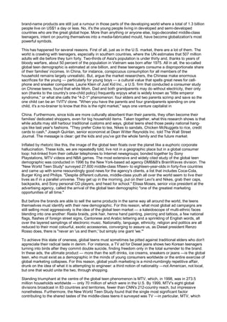 brand-name products are still just a rumour in those parts of the developing world where a total of 1.3 billion
people live on US$1 a day or less. No, it's the young people living in developed and semi-developed
countries who are the great global hope. More than anything or anyone else, logo-decorated middle-class
teenagers, intent on pouring themselves into a media-fabricated mould, have become globalization's most
powerful symbols.

This has happened for several reasons. First of all, just as in the U.S. market, there are a lot of them. The
world is crawling with teenagers, especially in southern countries, where the UN estimates that 507 million
adults will die before they turn forty. Two-thirds of Asia's population is under thirty and, thanks to years of
bloody warfare, about 50 percent of the population in Vietnam was born after 1975. All in all, the so-called
global teen demographic is estimated at one billion, and these teenagers consume a disproportionate share
of their families' incomes. In China, for instance, conspicuous consumption for all members of the
household remains largely unrealistic. But, argue the market researchers, the Chinese make enormous
sacrifices for the young — particularly for young boys — a cultural value that spells great news for cell-
phone and sneaker companies. Laurie Klein of Just Kid Inc., a U.S. firm that conducted a consumer study
on Chinese teens, found that while Mom, Dad and both grandparents may do without electricity, their only
son (thanks to the country's one-child policy) frequently enjoys what is widely known as "little emperor
syndrome," or what she calls the "4-2-1" phenomenon: four elders and two parents scrimp and save so the
one child can be an 1VITV clone. "When you have the parents and four grandparents spending on one
child, it's a no-brainer to know that this is the right market," says one venture capitalist in

China. Furthermore, since kids are more culturally absorbent than their parents, they often become their
families' dedicated shoppers, even for big household items. Taken together, what this research shows is that
while adults may still harbour traditional customs and ways, global teens shed those pesky national hang-
ups like last year's fashions. "They prefer Coke to tea, Nikes to sandals, Chicken McNuggets to rice, credit
cards to cash," Joseph Quinlan, senior economist at Dean Witter Reynolds Inc. told The Wall Street
Journal. The message is clear: get the kids and you've got the whole family and the future market.

Inflated by rhetoric like this, the image of the global teen floats over the planet like a euphoric corporate
hallucination. These kids, we are repeatedly told, live not in a geographic place but in a global consumer
loop: hot-linked from their cellular telephones to Internet newsgroups; bonded together by Sony
Playstations, MTV videos and NBA games. The most extensive and widely cited study of the global teen
demographic was conducted in 1996 by the New York-based ad agency DMB&B's BrainWaves division. The
"New World Teen Study" surveyed 27,600 middle-class fifteen- to eighteen-year-olds in forty-five countries
and came up with some resoundingly good news for the agency's clients, a list that includes Coca-Cola,
Burger King and Philips. "Despite different cultures, middle-class youth all over the world seem to live their
lives as if in a parallel universe. They get up in the morning, put on their Levi's and Nikes, grab their caps,
backpacks, and Sony personal CD players, and head for school." Elissa Moses, senior vice president at the
advertising agency, called the arrival of the global teen demographic "one of the greatest marketing
opportunities of all time."

But before the brands are able to sell the same products in the same way all around the world, the teens
themselves must identify with their new demographic. For this reason, what most global ad campaigns are
still selling most aggressively is the idea of the global teen market — a kaleidoscope of multi-ethnic faces
blending into one another: Rasta braids, pink hair, henna hand painting, piercing and tattoos, a few national
flags, flashes of foreign street signs, Cantonese and Arabic lettering and a sprinkling of English words, all
over the layered samplings of electronic music. Nationality, language, ethnicity, religion and politics are all
reduced to their most colourful, exotic accessories, converging to assure us, as Diesel president Renzo
Rosso does, there is "never an 'us and them,' but simply one giant 'we.'"

To achieve this state of oneness, global teens must sometimes be pitted against traditional elders who don't
appreciate their radical taste in denim. For instance, a TV ad for Diesel jeans shows two Korean teenagers
turning into birds after they commit double suicide, finding freedom only in the total surrender to the brand.
In these ads, the ultimate product — more than the soft drinks, ice creams, sneakers or jeans —is the global
teen, who must exist as a demographic in the minds of young consumers worldwide or the entire exercise of
global marketing collapses. For this reason, global youth marketing is a mind-numbingly repetitive affair,
drunk on the idea of what it is attempting to engineer: a third notion of nationality —not American, not local,
but one that would unite the two, through shopping.

Standing triumphant at the centre of the global teen phenomenon is MTV, which, in 1998, was in 273.5
million households worldwide — only 70 million of which were in the U.S. By 1999, MTV's eight global
divisions broadcast in 83 countries and territories, fewer than CNN's 212-country reach, but impressive
nonetheless. Furthermore, the New World Teen Study found that the single most significant factor
contributing to the shared tastes of the middle-class teens it surveyed was TV —in particular, MTV, which
 
