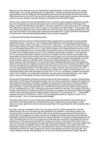 85 percent of them watched every day. Elissa Moses called the station "an all-news bulletin for creating
brand-images” and a "public-address system to a generation." This sort of programming reach has been
unprecedented since the 1950s when families gathered around the TV set to watch the Ed Sullivan show.
Global teens watch so much MTV per day that the only equivalent shared cultural experience among adults
occurs during an outbreak of war when all eyes are focused on the same CNN images.

And the more viewers there are to absorb MTV's vision of a tribe of culture swapping, global teen nomads,
the more homogeneous a market its advertisers have in which to sell their products. According to Chip
Walker, director of the New World Teen Study, "Teens who watch MTV music videos are much more likely
than other teens to wear the teen 'uniform' of jeans, running shoes, and denim jacket... They are also much
more likely to own electronics and consume 'teen' items such as candy, sodas, cookies and fast food. They
are much more likely to use a wide range of personal-care products too." In other words MTV International
has become the most compelling global catalogue for the modern branded life.

In-Fighting While the Global House Burned Down

The global economy's embrace of Representation Nation suggests that my generation's campus identity
politics boiled down, in the end, to a set of modest political goals that were frequently (and deceptively)
cloaked in immodest rhetoric and tactics. This isn't a P.C. mea culpa — I’m proud of the small victories we
won for better lighting on campus, more women faculty members and a less Eurocentric curriculum (to dig
up a much-maligned phrase from my P.C. days). What I question is the battles we North American culture
warriors never quite got around to. Poverty wasn't an issue that came up much back then; sure, every once
in a while in our crusades against the trio of 'isms, somebody would bring up "classism," and, being out-
P.C.-ed, we would dutifully add "classism" to the hit list in question. But our criticism was focused on the
representation of women and minorities within the structures of power, not on the economics behind those
power structures. "Discrimination against poverty" (our understanding of injustice was generally construed
as discrimination against something) couldn't be solved by changing perceptions or language or even,
strictly speaking, individual behaviour. The basic demands of identity politics assumed an atmosphere of
plenty. In the seventies and eighties, that plenty had existed and women and non-whites were able to battle
over how the collective pie would be divided: would white men learn to share, or would they keep hogging
it? In the representational politics of the New Economy nineties, however, women as well as men, and
whites as well as people of colour, were now fighting their battles over a single, shrinking piece of pie - and
consistently failing to ask what was happening to the rest of it. For us, as students, to address the problems
at the roots of "classism" we would have had to face up to core issues of wealth distribution - and, unlike
sexism, racism or homophobia, that was not what we used to call "an awareness problem."

So class fell off the agenda, along with all serious economic-let alone corporate — analysis. Certainly there
were those in the ID ranks with revolutionary goals. Like the sixties counterculture radicals who thought they
were shaking the foundations of Western civilization by dropping acid, there were a handful of professors
and students of identity politics who believed that "great blows are being struck against capitalism in the
realms of theory," as critic Gayatri Spivak put it. And Dinesh D'Souza and his ilk couldn't resist calling the
P.C.ers "nee-Marxists"-but in fact, nothing could have been further from the truth. The prospect of having to
change a few pronouns and getting a handful of women and minorities on the board and on television posed
no real threat to the guiding profit-making principles of Wall Street. "The real guilt of P.C....," wrote SUMY
professor of literature Tim Brennan in 1991, "is not its supposed intolerance or rigidity, but that it is not
political enough — that it is impersonating political struggle."

That failure has turned out to be immeasurably problematic because the economic trends that have so
accelerated in the past decade have all been about massive redistribution and stratification of world
resources: of jobs, goods and money. Everyone except those in the very highest tier of the corporate elite is
getting less.

And what is striking in retrospect is that in the very years when P.C. politics reached their most self-
referential peak, the rest of the world was doing something very different: it was looking outward, and
expanding. At the moment when the field of vision among most left-wing progressives was shrinking to
include only its immediate surroundings, the horizons of global business were growing to encompass the
whole globe. While CEOs dreamed of Big Macs in Russia, Benetton in Shanghai and logos projected on the
moon, the political lens for far too many activists and theorists was narrowing so dramatically that with the
exception of a brief period during the Gulf War, foreign and economic policy were off the radar screen. In
North America, even the fight against free trade was all about protecting Canadian or American workers and
resources, not about the possible effects of the trade agreement on Mexico, or the effects other rapid
liberalization measures were having in the developing world. When the free-trade debate was lost, the left
retreated even further into itself, choosing ever more minute disputes over which to go to the wall. This
retreat reflected a broader political paralysis in the face of the daunting abstractions of global capitalism -
 